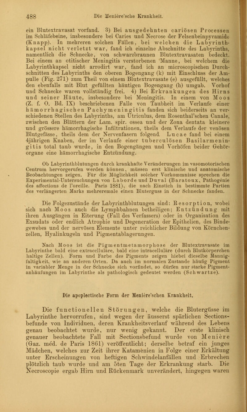 ein Blutextravasat vorfand. 3) Bei ausgedehnten cariösen Processen im Schläfebeine, insbesondere bei Caries und Necrose der Felsenbeinpyramide (Knapp). In mehreren solchen Fällen, bei welchen die Labyrinth- kapsel nicht verletzt war, fand ich einzelne Abschnitte des Labyrinths, namentlich die Schnecke, von schwarzbraunen Blutextravasaten bedeckt. Bei einem an otitischer Meningitis verstorbenen Manne, bei welchem die Labyrinthkapsel nicht arrodirt war, fand ich an microscopischen Durch- schnitten des Labyrinths den oberen Bogengang (k) mit Einschiuss der Am- pulle (Fig. 271) zum Theil von einem Blutextravasate (e) ausgefüllt, welches den ebenfalls mit Blut gefüllten häutigen Bogengang (h) umgab. Vorhof und Schnecke waren vollständig frei. 4) Bei Erkrankungen des Hirns und seiner Häute, insbesondere bei Meningitis. In einem von Moos (Z. f. 0. Bd. IX) beschriebenen Falle von Taubheit im Verlaufe einer hämorrhagischen Pachymeningitis fanden sich beiderseits an ver- schiedenen Stellen des Labyrinths, am Utriculus, dem Eosenthal'schen Canale, zwischen den Blättern der Lam. spir. ossea und der Zona dentata kleinere und grössere hämorrhagische Infiltrationen, theils dem Verlaufe der venösen Blutgefässe, theils dem der Nervenfasern folgend. Lucae fand bei einem 4jährigen Knaben, der im Verlaufe einer tuberculösen Basila rmenin- gitis total taub wurde, in den Bogengängen und Vorhöfen beider Gehör- organe eine hämorrhagische Entzündung. Ob Labyrinthblutungen durch krankhafte Veränderungen im vasomotorischen Centrum hervorgerufen werden können, müssen erst klinische und anatomische Beobachtungen zeigen. Für die Möglichkeit solcher Vorkommnisse sprechen die Experimental-Untersuchungen von Laborde und Duval (Baratoux, Pathogenie des affections de l'oreille. Paris 1881), die nach Einstich in bestimmte Partien des verlängerten Marks mehreremale einen Bluterguss in der Schnecke fanden. Die Folgezustände der Labyrinthblutungen sind: Resorption, wobei sich nach Moos auch die Lymphbahnen betheiligen; Entzündung mit ihren Ausgängen in Eiterung (Fall des Verfassers) oder in Organisation des Exsudats oder endlich Atrophie und Degeneration der Epithelien, des Binde- gewebes und der nervösen Elemente unter reichlicher Bildung von Körnchen- zellen, Hyalinkugeln und Pigmentablagerungen. Nach Moos ist die Pigmentmetamorphose der Blutextravasate im Labyrinthe bald eine extracelluläre, bald eine intracelluläre (durch Blutkörperchen haltige Zellen). Form und Farbe des Pigments zeigen hiebei dieselbe Mannig- faltigkeit, wie an anderen Orten. Da auch im normalen Zustande häufig Pigment in variabler Menge in der Schnecke sich vorfindet, so dürfen nur starke Pigment- anhäufungen im Labyrinthe als pathologisch gedeutet werden (Schwartze). Die apoplectisclie Forin der Meniere'schen Krankheit. Die functionelleu Störungen, welche die Blutergüsse im Labyrinthe hervorrufen, sind wegen der äusserst spärlichen Sections- befunde von Individuen, deren Krankheitsverlauf während des Lebens genau beobachtet wurde, nur wenig gekannt. Der erste klinisch genauer beobachtete Fall mit Sectionsbefund wurde von Meniere (Gaz. med. de Paris 1861) veröffentlicht; derselbe betraf ein junges Mädchen, welches zur Zeit ihrer Katamenien in Folge einer Erkältung unter Erscheinungen von heftigen Schwindelanfällen und Erbrechen plötzlich taub wurde und am 5ten Tage der Erkrankung starb. Die Necroscopie ergab Hirn und Rückenmark unverändert, hingegen waren