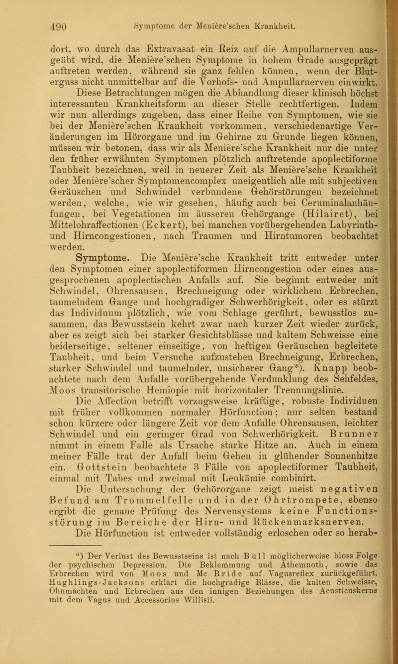 dort, wo durch das Extravasat ein Reiz auf die Ampullarnerven aus- geübt wird, die Meniere'schen Symptome in hohem Grade ausgeprägt auftreten werden, während sie ganz fehlen können, wenn der Blut- erguss nicht unmittelbar auf die Vorhofs- und Ampullarnerven einwirkt. Diese Betrachtangen mögen die Abhandlung dieser klinisch höchst interessanten Krankheitsform an dieser Stelle rechtfertigen. Indem wir nun allerdings zugeben, dass einer Reihe von Symptomen, wie sie bei der Meniere'schen Krankheit vorkommen, verschiedenartige Ver- änderungen im Hörorgane und im Gehirne zu Grunde liegen können, müssen wir betonen, dass wir als Meniere'sche Krankheit nur die unter den früher erwähnten Symptomen plötzlich auftretende apoplectiforme Taubheit bezeichnen, weil in neuerer Zeit als Meniere'sche Krankheit oder Meniere'scher Symptomencomplex uneigentlich alle mit subjectiven Geräuschen und Schwindel verbundene Gehörstörungen bezeichnet werden, welche, wie wir gesehen, häufig auch bei Ceruminalanhäu- fungen, bei Vegetationen im äusseren Gehörgange (Hilairet), bei Mittelohraffectionen (Eckert), bei manchen vorübergehenden Labyrinth- und Hirncongestionen, nach Traumen und Hirntumoren beobachtet werden. Symptome. Die Meniere'sche Krankheit tritt entweder unter den Symptomen einer apoplectiformen Hirncongestion oder eines aus- gesprochenen apoplectischen Anfalls auf. Sie beginnt entweder mit Schwindel, Ohrensausen, Brechneigung oder wirklichem Erbrechen, taumelndem Gange und hochgradiger Schwerhörigkeit, oder es stürzt das Individuum plötzlich, wie vom Schlage gerührt, bewusstlos zu- sammen, das Bewusstsein kehrt zwar nach kurzer Zeit wieder zurück, aber es zeigt sich bei starker Gesichtsblässe und kaltem Schweisse eine beiderseitige, seltener einseitige; von heftigen Geräuschen begleitete Taubheit, und beim Versuche aufzustehen Brechneigung, Erbrechen, starker Schwindel und taumelnder, unsicherer Gang*). Knapp beob- achtete nach dem Anfalle vorübergehende Verdunklung des Sehfeldes, Moos transitorische Hemiopie mit horizontaler Trennungslinie. Die Affection betrifft vorzugsweise kräftige, robuste Individuen mit früher vollkommen normaler Hörfunction; nur selten bestand schon kürzere oder längere Zeit vor dem Anfalle Ohrensausen, leichter Schwindel und ein geringer Grad von Schwerhörigkeit. Brunn er nimmt in einem Falle als Ursache starke Hitze an. Auch in einem meiner Fälle trat der Anfall beim Gehen in glühender Sonnenhitze ein. Gottstein beobachtete 3 Fälle von apoplectiformer Taubheit, einmal mit Tabes und zweimal mit Leukämie combinirt. Die Untersuchung der Gehörorgane zeigt meist negativen Befund am Trommelfelle und in der Ohrtrompete, ebenso ergibt die genaue Prüfung des Xervensvstems keine Functions- Störung im Bereiche der Hirn- und Rückenmarksnerven. Die Hörfunction ist entweder vollständig erloschen oder so herab- *) Der Verlust des Bewusstseins ist nach Bull möglicherweise bloss Folge der psychischen Depression. Die Beklemmung und Athemnoth, sowie das Erbrechen wird von Moos und Mc Bride auf VagiisreÜex zurückgeführt. Hughlings-Jacksons erklärt die hochgradige Blässe, die kalten Schweisse, Ohnmächten und Erbrechen aus den innigen Beziehungen des Acusticuskerns mit dem Vagus und Accessorius Willisii.