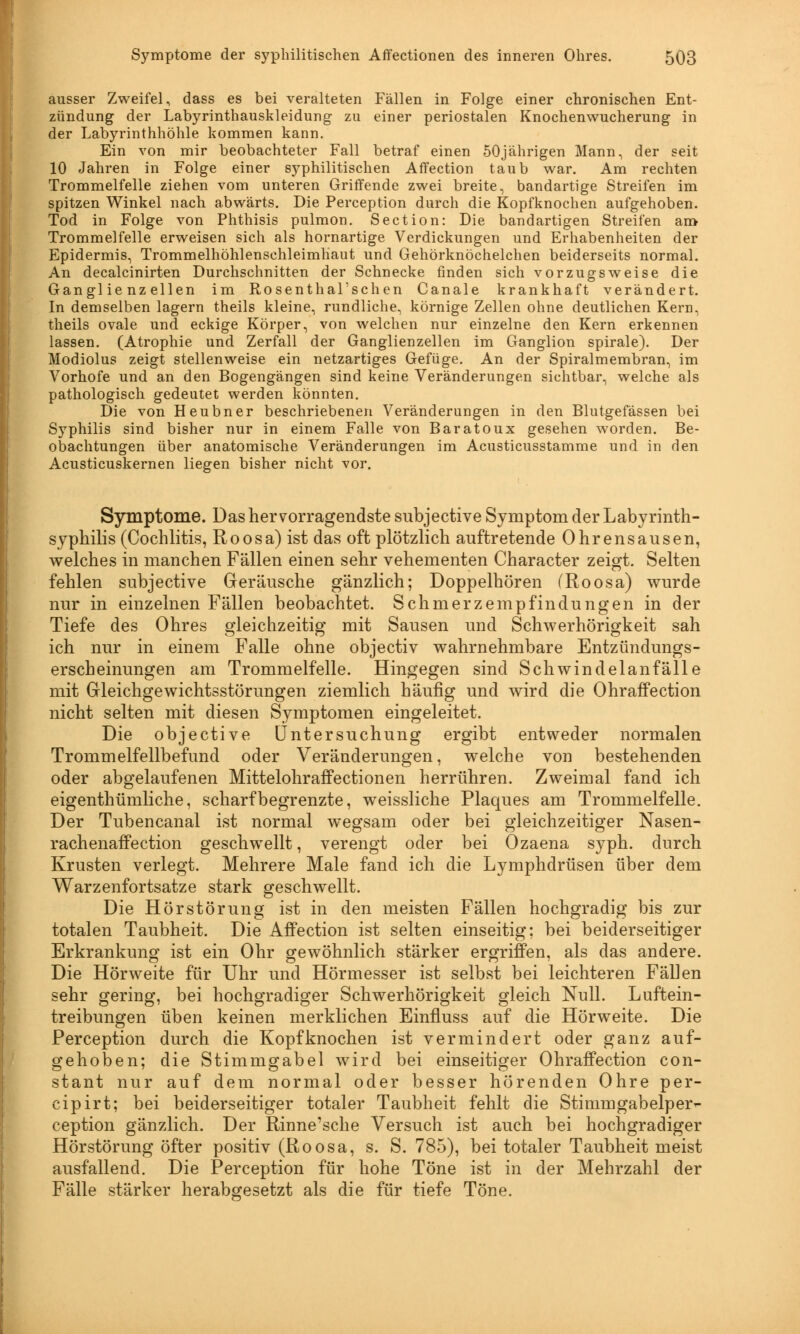 ausser Zweifel, dass es bei veralteten Fällen in Folge einer chronischen Ent- zündung der Labyrinthauskleidung zu einer periostalen Knochenwucherung in der Labyrinthhöhle kommen kann. Ein von mir beobachteter Fall betraf einen 50jährigen Mann, der seit 10 Jahren in Folge einer syphilitischen Affection taub war. Am rechten Trommelfelle ziehen vom unteren Griffende zwei breite, bandartige Streifen im spitzen Winkel nach abwärts. Die Perception durch die Kopfknochen aufgehoben. Tod in Folge von Phthisis pulmon. Section: Die bandartigen Streifen am» Trommelfelle erweisen sich als hornartige Verdickungen und Erhabenheiten der Epidermis, Trommelhöhlenschleimhaut und Gehörknöchelchen beiderseits normal. An decalcinirten Durchschnitten der Schnecke finden sich vorzugsweise die Ganglienzellen im Rosenthal'schen Canale krankhaft verändert. In demselben lagern theils kleine, rundliche, körnige Zellen ohne deutlichen Kern, theils ovale und eckige Körper, von welchen nur einzelne den Kern erkennen lassen. (Atrophie und Zerfall der Ganglienzellen im Ganglion spirale). Der Modiolus zeigt stellenweise ein netzartiges Gefüge. An der Spiralmembran, im Vorhofe und an den Bogengängen sind keine Veränderungen sichtbar, welche als pathologisch gedeutet werden könnten. Die von Heubner beschriebenen Veränderungen in den Blutgefässen bei Syphilis sind bisher nur in einem Falle von Baratoux gesehen worden. Be- obachtungen über anatomische Veränderungen im Acusticusstamme und in den Acusticuskernen liegen bisher nicht vor. Symptome. Das hervorragendste subjective Symptom der Labyrinth- syphilis (Cochlitis, Roosa) ist das oft plötzlich auftretende Ohrensausen, welches in manchen Fällen einen sehr vehementen Character zeigt. Selten fehlen subjective Geräusche gänzlich; Doppelhören (Roosa) wurde nur in einzelnen Fällen beobachtet. Schmerzempfindungen in der Tiefe des Ohres gleichzeitig mit Sausen und Schwerhörigkeit sah ich nur in einem Falle ohne objectiv wahrnehmbare Entzündungs- erscheinungen am Trommelfelle. Hingegen sind Schwindelanfälle mit Gleichgewichtsstörungen ziemlich häufig und wird die Ohraffection nicht selten mit diesen Symptomen eingeleitet. Die objective Untersuchung ergibt entweder normalen Trommelfellbefund oder Veränderungen, welche von bestehenden oder abgelaufenen Mittelohraffectionen herrühren. Zweimal fand ich eigenthümliche, scharf begrenzte, weissliche Plaques am Trommelfelle. Der Tubencanal ist normal wegsam oder bei gleichzeitiger Nasen- rachenaffection geschwellt, verengt oder bei Ozaena syph. durch Krusten verlegt. Mehrere Male fand ich die Lymphdrüsen über dem Warzenfortsatze stark geschwellt. Die Hörstörung ist in den meisten Fällen hochgradig bis zur totalen Taubheit. Die Affection ist selten einseitig; bei beiderseitiger Erkrankung ist ein Ohr gewöhnlich stärker ergriffen, als das andere. Die Hörweite für Uhr und Hörmesser ist selbst bei leichteren Fällen sehr gering, bei hochgradiger Schwerhörigkeit gleich Null. Luftein- treibungen üben keinen merklichen Einfluss auf die Hörweite. Die Perception durch die Kopfknochen ist vermindert oder ganz auf- gehoben; die Stimmgabel wird bei einseitiger Ohraffection con- stant nur auf dem normal oder besser hörenden Ohre per- cipirt; bei beiderseitiger totaler Taubheit fehlt die Stimmgabelper- ception gänzlich. Der Rinne'sche Versuch ist auch bei hochgradiger Hörstörung öfter positiv (Roosa, s. S. 785), bei totaler Taubheit meist ausfallend. Die Perception für hohe Töne ist in der Mehrzahl der Fälle stärker herabgesetzt als die für tiefe Töne.