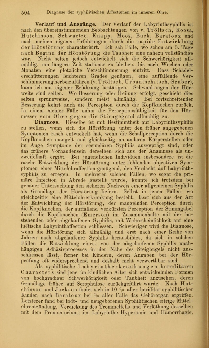 Verlauf und Ausgänge. Der Verlauf der Labyrinthsyphilis ist nach den übereinstimmenden Beobachtungen von v. Tröltsch, Roosa, Hutchinson, Schwartze, Knapp, Moos, Bück, Baratoux und nach meinen eigenen Erfahrungen durch die rapide Entwicklung der Hör Störung characterisirt. Ich sah Fälle, wo schon am 3. Tage nach Beginn der Hörstörung die Taubheit eine nahezu vollständige war. Nicht selten jedoch entwickelt sich die Schwerhörigkeit all- mählig, um längere Zeit stationär zu bleiben, bis nach Wochen oder Monaten eine plötzliche Verschlimmerung eintritt. Dass Schädel- erschütterungen leichteren Grades genügen, eine auffallende Ver- schlimmerungherbeizuführen (v. Tröltsch, Urbantschitsch, Gruber), kann ich aus eigener Erfahrung bestätigen. Schwankungen der Hör- weite sind selten. Wo Besserung oder Heilung erfolgt, geschieht dies selten sprungweise, sondern meist allmählig. Bei fortschreitender Besserung kehrt auch die Perception durch die Kopfknochen zurück. In einem meiner Fälle nahm die Perceptionsfähigkeit für den Hör- messer vom Ohre gegen die Stirngegend allmählig zu. Diagnose. Dieselbe ist mit Bestimmtheit auf Labyrinthsyphilis zu stellen, wenn sich die Hörstörung unter den früher angegebenen Symptomen rasch entwickelt hat, wenn die Schallperception durch die Kopfknochen mangelt und gleichzeitig an anderen Körperstellen oder im Auge Symptome der secundären Syphilis ausgeprägt sind, oder das frühere Vorhandensein derselben sich aus der Anamnese als un- zweifelhaft ergibt. Bei jugendlichen Individuen insbesondere ist die rasche Entwicklung der Hörstörung unter fehlenden objectiven Sym- ptomen einer Mittelohraffection genügend, den Verdacht auf Labyrinth- syphilis zu erregen. In mehreren solchen Fällen, wo sogar die pri- märe Infection in Abrede gestellt wurde, konnte ich trotzdem bei genauer Untersuchung den sicheren Nachweis einer allgemeinen Syphilis als Grundlage der Hörstörung liefern. Selbst in jenen Fällen, wo gleichzeitig eine Mittelohrerkrankung besteht, lässt sich aus der Art der Entwicklung der Hörstörung, der mangelnden Perception durch die Kopf knochen, der auffallend verkürzten Perception der Stimmgabel durch die Kopf knochen (Emerson) im Zusammenhalte mit der be- stehenden oder abgelaufenen Syphilis, mit Wahrscheinlichkeit auf eine luetische Labyrinthaffection schliessen. Schwieriger wird die Diagnose, wenn die Hörstörung sich allmählig und erst nach einer Reihe von Jahren nach abgelaufener Syphilis herausbildet, da sich in solchen Fällen die Entwicklung eines, von der abgelaufenen Syphilis unab- hängigen Adhäsivprocesses in der Nähe des Steigbügels nicht aus- schliessen lässt, ferner bei Kindern, deren Angaben bei der Hör- prüfung oft widersprechend und deshalb nicht verwerthbar sind. Als syphilitische Labyrintherkrankungen hereditären Characters sind jene im kindlichen Alter sich entwickelnden Formen von hochgradiger Schwerhörigkeit oder Taubheit anzusehen, deren Grundlage früher auf Scrophulose zurückgeführt wurde. Nach Hut- chinson und Jackson findet sich in 10 °/o aller heriditär syphilitischer Kinder, nach Baratoux bei 1js aller Fälle das Gehörorgan ergriffen. Letzterer fand bei todt- und neugeborenen Syphilitischen eitrige Mittel- ohrentzündung, Verdickung des Trommelfells und Verlöthung desselben mit dem Promontorium; im Labyrinthe Hyperämie und Hämorrhagie,