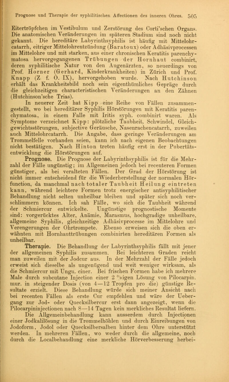Eitertröpfchen im Vestibulum und Zerstörung des Corti'schen Organs. Die anatomischen Veränderungen im späteren Stadium sind noch nicht gekannt. Die hereditäre Labyrinthsyphilis ist häufig mit Mittelohr- catarrh, eitriger Mittelohrentzündung (Baratoux) oder Adhäsivprocessen im Mittelohre und mit starken, aus einer chronischen Keratitis parenchy- matosa hervorgegangenen Trübungen der Hornhaut combinirt, deren syphilitische Natur von den Augenärzten, so neuerdings von Prof. Horner (Gerhard, Kinderkrankheiten) in Zürich und Prof. Knapp (Z f. 0. IX), hervorgehoben wurde. Nach Hutchinson erhält das Krankheitsbild noch sein eigenthümliches Gepräge durch die gleichzeitigen characteristischen Veränderungen an den Zähnen (Hutchinson'sche Trias). In neuerer Zeit hat Kipp eine Reihe von Fällen zusammen- gestellt, wo bei hereditärer Syphilis Hörstörungen mit Keratitis paren- chymatosa, in einem Falle mit Iritis syph. combinirt waren. Als Symptome verzeichnet Kipp: plötzliche Taubheit, Schwindel, Gleich- gewichtsstörungen, subjective Geräusche, Nasenrachencatarrh, zuweilen auch Mittelohrcatarrh. Die Angabe, dass geringe Veränderungen am Trommelfelle vorhanden seien, kann ich nach eigenen Beobachtungen nicht bestätigen. Nach Hinton treten häufig erst in der Pubertäts- entwicklun^ die Hörstörungen auf. Prognose. Die Prognose der Labyrinthsyphilis ist für die Mehr- zahl der Fälle ungünstig; im Allgemeinen jedoch bei recenteren Formen günstiger, als bei veralteten Fällen. Der Grad der Hörstörung ist nicht immer entscheidend für die Wiederherstellung der normalen Hör- function, da manchmal nach totaler Taubheit Heilung eintreten kann, während leichtere Formen trotz energischer antisyphilitischer Behandlung nicht selten unheilbar bleiben und später sich noch ver- schlimmern können. Ich sah Fälle, wo sich die Taubheit während der Schmiercur entwickelte. Ungünstige prognostische Momente sind: vorgerücktes Alter, Anämie, Marasmus, hochgradige unheilbare, allgemeine Syphilis, gleichzeitige Adhäsivprocesse im Mittelohre und Verengerungen der Ohrtrompete. Ebenso erweisen sich die oben er- wähnten mit Hornhauttrübungen combinirten hereditären Formen als unheilbar. Therapie. Die Behandlung der Labyrinthsyphilis fällt mit jener der allgemeinen Syphilis zusammen. Bei leichteren Graden reicht man zuweilen mit der Jodcur aus. In der Mehrzahl der Fälle jedoch erweist sich dieselbe als ungenügend und weit weniger wirksam, als die Schmiercur mit Ungu. einer. Bei frischen Formen habe ich mehrere Male durch subcutane Injection einer 2 °'oigen Lösung von Pilocarpin, mur. in steigender Dosis (von 4—12 Tropfen pro die) günstige Re- sultate erzielt. Diese Behandlung würde sich meiner Ansicht nach bei recenten Fällen als erste Cur empfehlen und wäre der Ueber- gang zur Jod- oder Quecksilbercur erst dann angezeigt, wenn die Pilocarpininjectionen nach 8—14 Tagen kein merkliches Resultat liefern. Die Allgemeinbehandlung kann ausserdem durch Injectionen einer Jodkalilösung in die Trommelhöhlen und durch Einreibungen von Jodoform. Jodol oder Quecksilbersalben hinter dem Ohre unterstützt werden. In mehreren Fällen, wo weder durch die allgemeine, noch durch die Localbehandlung eine merkliche Hörverbesserung herbei-