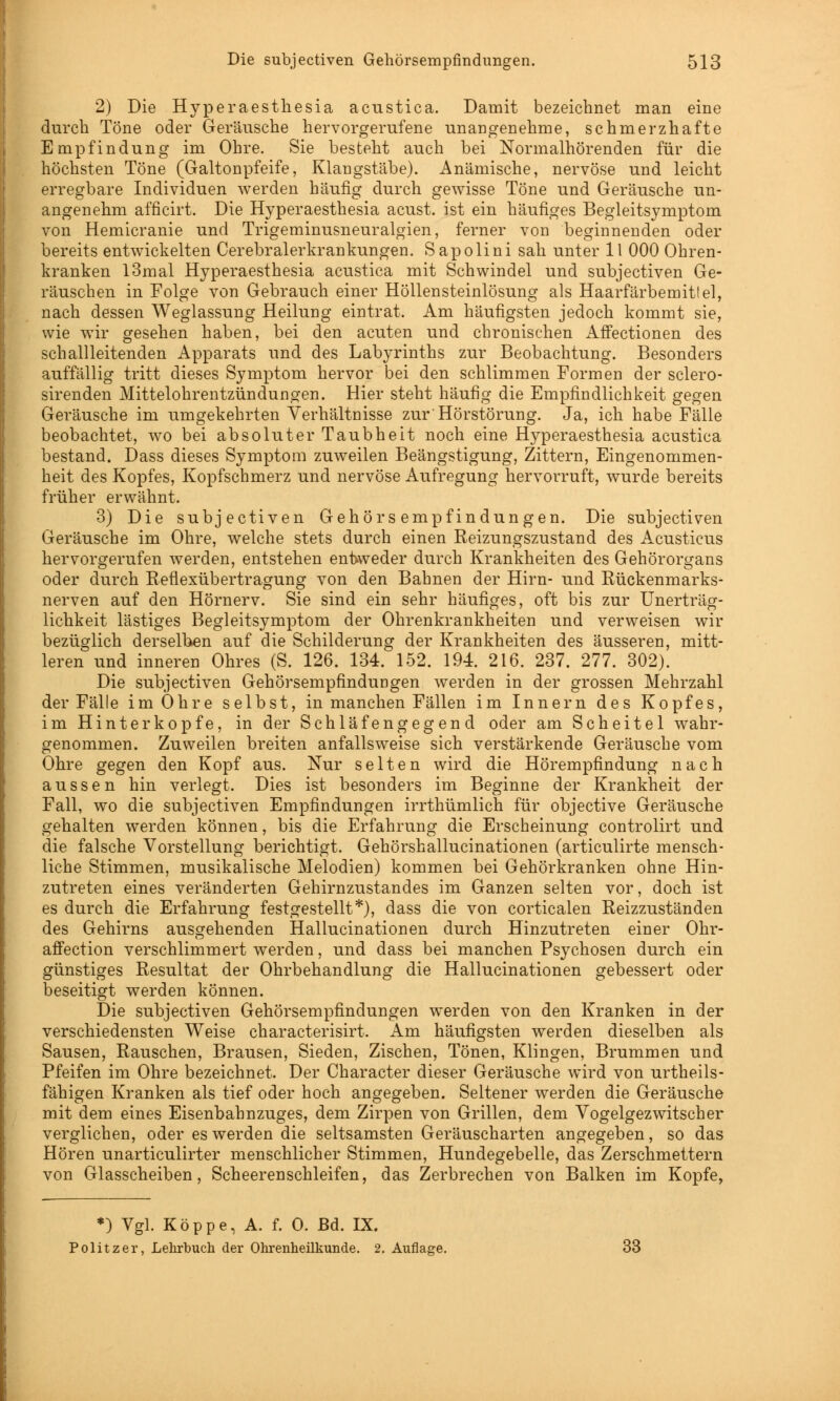 2) Die Hyperaesthesia acustica. Damit bezeichnet man eine durch Töne oder Geräusche hervorgerufene unangenehme, schmerzhafte Empfindung im Ohre. Sie besteht auch bei Normalhörenden für die höchsten Töne (Galtonpfeife, Klangstäbe). Anämische, nervöse und leicht erregbare Individuen werden häufig durch gewisse Töne und Geräusche un- angenehm afficirt. Die Hyperaesthesia acust. ist ein häufiges Begleitsymptom von Hemicranie und Trigeminusneuralgien, ferner von beginnenden oder bereits entwickelten Cerebralerkrankungen. Sapolini sah unter 11 000 Ohren- kranken I3mal Hyperaesthesia acustica mit Schwindel und subjectiven Ge- räuschen in Folge von Gebrauch einer Höllensteinlösung als Haarfärbemittel, nach dessen Weglassung Heilung eintrat. Am häufigsten jedoch kommt sie, wie wir gesehen haben, bei den acuten und chronischen Affectionen des schallleitenden Apparats und des Labyrinths zur Beobachtung. Besonders auffällig tritt dieses Symptom hervor bei den schlimmen Formen der sclero- sirenden Mittelohrentzündungen. Hier steht häufig die Empfindlichkeit gegen Geräusche im umgekehrten Verhältnisse zur'Hörstörung. Ja, ich habe Fälle beobachtet, wo bei absoluter Taubheit noch eine Hyperaesthesia acustica bestand. Dass dieses Symptom zuweilen Beängstigung, Zittern, Eingenommen- heit des Kopfes, Kopfschmerz und nervöse Aufregung hervorruft, wurde bereits früher erwähnt. 3) Die subjectiven Gehörsempfindungen. Die subjectiven Geräusche im Ohre, welche stets durch einen Reizungszustand des Acusticus hervorgerufen werden, entstehen entweder durch Krankheiten des Gehörorgans oder durch Reflexübertragung von den Bahnen der Hirn- und Rückenmarks- nerven auf den Hörnerv. Sie sind ein sehr häufiges, oft bis zur Unerträg- lichkeit lästiges Begleitsymptom der Ohrenkrankheiten und verweisen wir bezüglich derselben auf die Schilderung der Krankheiten des äusseren, mitt- leren und inneren Ohres (S. 126. 134. 152. 194. 216. 237. 277. 302). Die subjectiven Gehörsempfindungen werden in der grossen Mehrzahl der Fälle im Ohre selbst, in manchen Fällen im Innern des Kopfes, im Hinterkopfe, in der Schläfengegend oder am Scheitel wahr- genommen. Zuweilen breiten anfallsweise sich verstärkende Geräusche vom Ohre gegen den Kopf aus. Nur selten wird die Hörempfindung nach aussen hin verlegt. Dies ist besonders im Beginne der Krankheit der Fall, wo die subjectiven Empfindungen irrthümlich für objective Geräusche gehalten werden können, bis die Erfahrung die Erscheinung controlirt und die falsche Vorstellung berichtigt. Gehörshallucinationen (articulirte mensch- liche Stimmen, musikalische Melodien) kommen bei Gehörkranken ohne Hin- zutreten eines veränderten Gehirnzustandes im Ganzen selten vor, doch ist es durch die Erfahrung festgestellt*), dass die von corticalen Reizzuständen des Gehirns ausgehenden Hallucinationen durch Hinzutreten einer Ohr- affection verschlimmert werden, und dass bei manchen Psychosen durch ein günstiges Resultat der Ohrbehandlung die Hallucinationen gebessert oder beseitigt werden können. Die subjectiven Gehörsempfindungen werden von den Kranken in der verschiedensten Weise characterisirt. Am häufigsten werden dieselben als Sausen, Rauschen, Brausen, Sieden, Zischen, Tönen, Klingen, Brummen und Pfeifen im Ohre bezeichnet. Der Character dieser Geräusche wird von urteils- fähigen Kranken als tief oder hoch angegeben. Seltener werden die Geräusche mit dem eines Eisenbahnzuges, dem Zirpen von Grillen, dem Vogelgezwitscher verglichen, oder es werden die seltsamsten Geräuscharten angegeben, so das Hören unarticulirter menschlicher Stimmen, Hundegebelle, das Zerschmettern von Glasscheiben, Scheerenschleifen, das Zerbrechen von Balken im Kopfe, *) Vgl. Koppe, A. f. 0. Bd. IX. Politzer, Lehrbuch der Ohrenheilkunde. 2. Auflage. 33