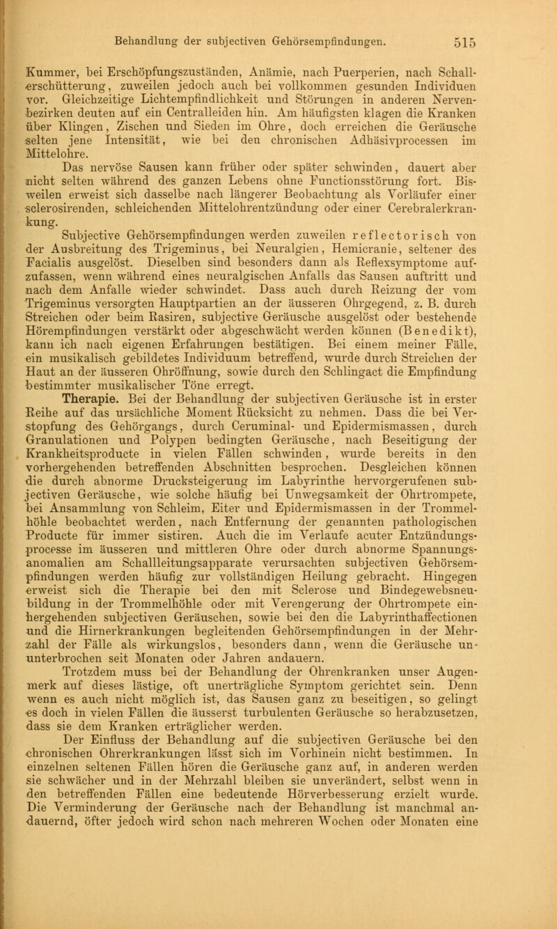 Kummer, bei Erschöpfungszuständen, Anämie, nach Puerperien, nach Schall- -erschütterung, zuweilen jedoch auch bei vollkommen gesunden Individuen vor. Gleichzeitige Lichtempfindlichkeit und Störungen in anderen Nerven- bezirken deuten auf ein Centralleiden hin. Am häufigsten klagen die Kranken über Klingen, Zischen und Sieden im Ohre, doch erreichen die Geräusche selten jene Intensität, wie bei den chronischen Adhäsivprocessen im Mittelohre. Das nervöse Sausen kann früher oder später schwinden, dauert aber nicht selten während des ganzen Lebens ohne Functionsstörung fort. Bis- weilen erweist sich dasselbe nach längerer Beobachtung als Vorläufer einer sclerosirenden, schleichenden Mittelohrentzündung oder einer Cerebralerkran- kung. Subjective Gehörsempfindungen werden zuweilen reflectorisch von der Ausbreitung des Trigeminus, bei Neuralgien, Hemicranie, seltener des Facialis ausgelöst. Dieselben sind besonders dann als Eeflexsymptome auf- zufassen, wenn während eines neuralgischen Anfalls das Sausen auftritt und nach dem Anfalle wieder schwindet. Dass auch durch Reizung der vom Trigeminus versorgten Hauptpartien an der äusseren Ohrgegend, z. B. durch Streichen oder beim Rasiren, subjective Geräusche ausgelöst oder bestehende Hörempfindungen verstärkt oder abgeschwächt werden können (Benedikt), kann ich nach eigenen Erfahrungen bestätigen. Bei einem meiner Fälle, ein musikalisch gebildetes Individuum betreffend, wurde durch Streichen der Haut an der äusseren Ohröffnung, sowie durch den Schlingact die Empfindung bestimmter musikalischer Töne erregt. Therapie. Bei der Behandlung der subjectiven Geräusche ist in erster Reihe auf das ursächliche Moment Rücksicht zu nehmen. Dass die bei Ver- stopfung des Gehörgangs, durch Ceruminal- und Epidermismassen, durch Granulationen und Polypen bedingten Geräusche, nach Beseitigung der Krankheitsproducte in vielen Fällen schwinden, wurde bereits in den vorhergehenden betreffenden Abschnitten besprochen. Desgleichen können die durch abnorme Drucksteigerung im Labyrinthe hervorgerufenen sub- jectiven Geräusche, wie solche häufig bei Unwegsamkeit der Ohrtrompete, bei Ansammlung von Schleim, Eiter und Epidermismassen in der Trommel- höhle beobachtet werden, nach Entfernung der genannten pathologischen Producte für immer sistiren. Auch die im Verlaufe acuter Entzündungs- processe im äusseren und mittleren Ohre oder durch abnorme Spannungs- anomalien am Schallleitungsapparate verursachten subjectiven Gehörsem- pfindungen werden häufig zur vollständigen Heilung gebracht. Hingegen erweist sich die Therapie bei den mit Sclerose und Bindegewebsneu- bildung in der Trommelhöhle oder mit Verengerung der Ohrtrompete ein- hergehenden subjectiven Geräuschen, sowie bei den die Labyrinthaffectionen und die Hirnerkrankungen begleitenden Gehörsempfindungen in der Mehr- zahl der Fälle als wirkungslos, besonders dann, wenn die Geräusche un- unterbrochen seit Monaten oder Jahren andauern. Trotzdem muss bei der Behandlung der Ohrenkranken unser Augen- merk auf dieses lästige, oft unei'trägliche Symptom gerichtet sein. Denn wenn es auch nicht möglich ist, das Sausen ganz zu beseitigen, so gelingt -es doch in vielen Fällen die äusserst turbulenten Geräusche so herabzusetzen, dass sie dem Kranken erträglicher werden. Der Einfluss der Behandlung auf die subjectiven Geräusche bei den chronischen Ohrerkrankungen lasst sich im Vorhinein nicht bestimmen. In einzelnen seltenen Fällen hören die Geräusche ganz auf, in anderen werden sie schwächer und in der Mehrzahl bleiben sie unverändert, selbst wenn in den betreffenden Fällen eine bedeutende Hörverbesserung erzielt wurde. Die Verminderung der Geräusche nach der Behandlung ist manchmal an- dauernd, öfter jedoch wird schon nach mehreren Wochen oder Monaten eine