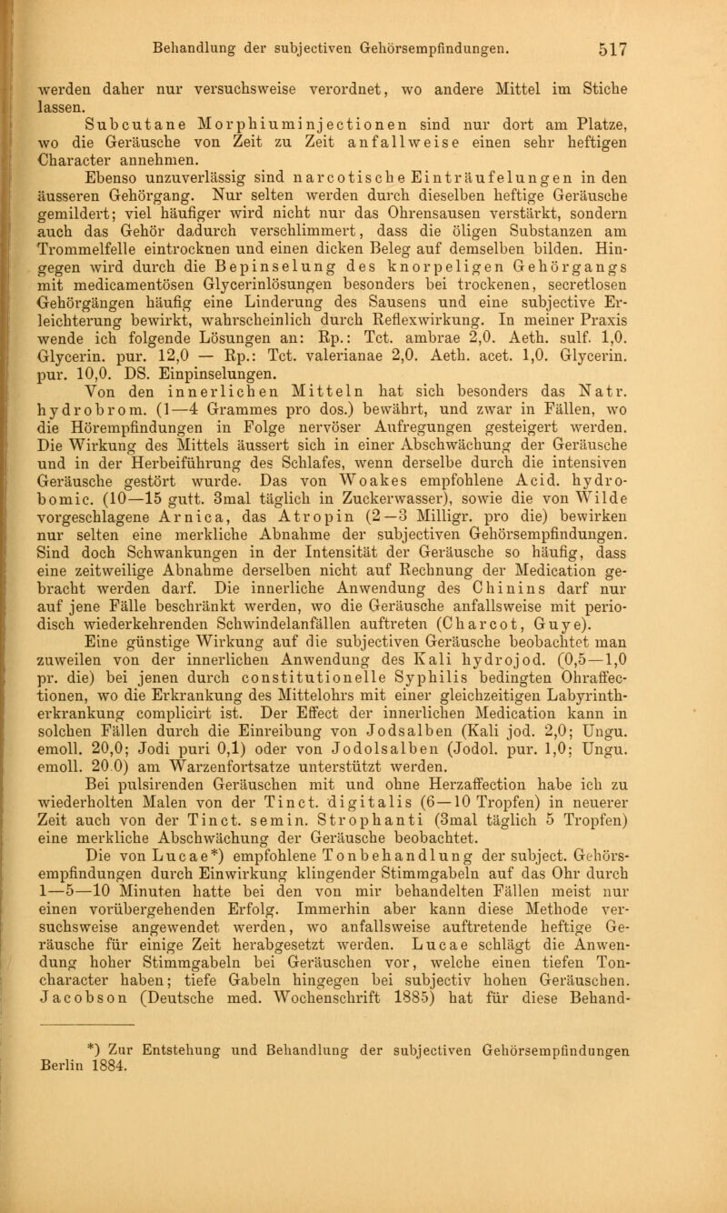 werden daher nur versuchsweise verordnet, wo andere Mittel im Stiche lassen. Subcutane Morphiuminjectionen sind nur dort am Platze, wo die Geräusche von Zeit zu Zeit anfallweise einen sehr heftigen Character annehmen. Ebenso unzuverlässig sind narcotische Einträufelungen in den äusseren Gehörgang. Nur selten werden durch dieselben heftige Geräusche gemildert; viel häufiger wird nicht nur das Ohrensausen verstärkt, sondern auch das Gehör dadurch verschlimmert, dass die öligen Substanzen am Trommelfelle eintrocknen und einen dicken Beleg auf demselben bilden. Hin- gegen wird durch die Bepinselung des knorpeligen Gehörgangs mit medicamentösen Glycerinlösungen besonders bei trockenen, secretlosen Oehörgängen häufig eine Linderung des Sausens und eine subjective Er- leichterung bewirkt, wahrscheinlich durch Reflexwirkung. In meiner Praxis wende ich folgende Lösungen an: Rp.: Tct. ambrae 2,0. Aeth. sulf. 1,0. Glycerin. pur. 12,0 — Rp.: Tct. valerianae 2,0. Aeth. acet. 1,0. Glycerin. pur. 10,0. DS. Einpinselungen. Von den innerlichen Mitteln hat sich besonders das Natr. hydrobrom. (1—4 Grammes pro dos.) bewährt, und zwar in Fällen, wo die Hörempfindungen in Folge nervöser Aufregungen gesteigert werden. Die Wirkung des Mittels äussert sich in einer Abschwächung der Geräusche und in der Herbeiführung des Schlafes, wenn derselbe durch die intensiven Geräusche gestört wurde. Das von Woakes empfohlene Acid. hydro- bomic. (10—15 gutt. 3mal täglich in Zuckerwasser), sowie die von Wilde vorgeschlagene Arnica, das Atropin (2—3 Milligr. pro die) bewirken nur selten eine merkliche Abnahme der subjectiven Gehörsempfindungen. Sind doch Schwankungen in der Intensität der Geräusche so häufig, dass eine zeitweilige Abnahme derselben nicht auf Rechnung der Medication ge- bracht werden darf. Die innerliche Anwendung des Chinins darf nur auf jene Fälle beschränkt werden, wo die Geräusche anfallsweise mit perio- disch wiederkehrenden Schwindelanfällen auftreten (Charcot, Guye). Eine günstige Wirkung auf die subjectiven Geräusche beobachtet man zuweilen von der innerlichen Anwendung des Kali hydrojod. (0,5 — 1,0 pr. die) bei jenen durch constitutionelle Syphilis bedingten Ohraffec- tionen, wo die Erkrankung des Mittelohrs mit einer gleichzeitigen Labyrinth- erkrankung complicirt ist. Der Effect der innerlichen Medication kann in solchen Fällen durch die Einreibung von Jodsalben (Kali jod. 2,0; Ungu. emoll. 20,0; Jodi puri 0,1) oder von Jodolsalben (Jodol. pur. 1,0; Ungu. emoll. 20.0) am Warzenfortsatze unterstützt werden. Bei pulsirenden Geräuschen mit und ohne HerzafFection habe ich zu wiederholten Malen von der Tinct. digitalis (6—10 Tropfen) in neuerer Zeit auch von der Tinct. semin. Strophanti (3mal täglich 5 Tropfen) eine merkliche Abschwächung der Geräusche beobachtet. Die von Lucae*) empfohlene Tonbehandlung der subject. G&hörs- empfindungen durch Einwirkung klingender Stimmgabeln auf das Ohr durch 1—5—10 Minuten hatte bei den von mir behandelten Fällen meist nur einen vorübergehenden Erfolg. Immerhin aber kann diese Methode ver- suchsweise angewendet werden, wo anfallsweise auftretende heftige Ge- räusche für einige Zeit herabgesetzt werden. Lucae schlägt die Anwen- dung hoher Stimmgabeln bei Geräuschen vor, welche einen tiefen Ton- character haben; tiefe Gabeln hingegen bei subjectiv hohen Geräuschen. Jacobson (Deutsche med. Wochenschrift 1885) hat für diese Behand- *) Zur Entstehung und Behandlung der subjectiven Gehörsempfindungen Berlin 1884.
