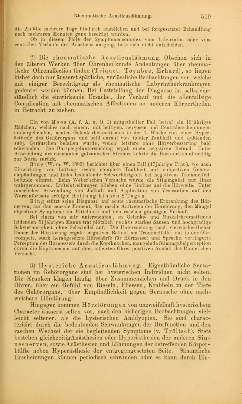 die Anfälle mehrere Tage hindurch ausblieben und bei fortgesetzter Behandlung nach mehreren Monaten ganz beseitigt wurden. Ob in diesem Falle der Symptomencomplex vom Labyrinthe oder vom centralen Verlaufe des Acusticus ausging, liess sich nicht entscheiden. 2) Die rheumatische Acusticuslähmung. Obschon sich in den älteren Werken über Ohrenheilkunde Andeutungen über rheuma- tische Ohrenaffection finden (Triquet, Toynbee, Erhard), so liegen bisher doch nur äusserst spärliche, verlässliche Beobachtungen vor, welche mit einiger Berechtigung als rheumatische Labyrinth er krankungen gedeutet werden können. Bei Feststellung der Diagnose ist selbstver- ständlich die einwirkende Ursache, der Verlauf und die allenfallsige Complication mit rheumatischen Affectionen an anderen Körpertheilen in Betracht zu ziehen. Ein von Moos (A. f. A. u. 0. 1) mitgetheilter Fall betraf ein 19jähriges Mädchen, welches nach einem, mit heftigen, nervösen und Centralerscheinungen einhergehenden, acuten Gelenksrheumatismus in der 7. Woche von einer Hyper- ästhesie des Gehörorgans und bald darauf von totaler Taubheit und quälenden subj. Geräuschen befallen wurde, welch1 letztere ohne Hörverbesserung bald schwanden. Die Ohrspiegeluntersuchung ergab einen negativen Befund. Unter Anwendung des constanten galvanischen Stromes kehrte die Hörfunction allmählig zur Norm zurück. Bing (W. m. W. 1880) berichtet über einen Fall (47jährige Frau), wo nach Einwirkung von Luftzug rechts complete Taubheit mit subjectiven Gehörs- empfindungen und links bedeutende Schwerhörigkeit bei negativem Trommelfell- befunde eintrat. Beim Weber'schen Versuche wurde die Stimmgabel nur links wahrgenommen. Lufteintreibungen blieben ohne Einfluss auf die Hörweite. Unter innerlicher Anwendung von Jodkali und Application von Vesicantien auf den Warzenfortsatz erfolgte Heilung binnen 8 Tagen. Bing stützt seine Diagnose auf acute rheumatische Erkrankung des Hör- nerven, auf das causale Moment, das rasche Auftreten der Hörstörung, den Mangel objectiver Symptome im Mittelohre und den raschen günstigen Verlauf. Bei einem von mir untersuchten, an Gelenks- und Muskelrheumatismus leidenden 51jährigen Manne trat plötzlich rechts starkes Sausen und hochgradige Schwerhörigkeit ohne Schwindel auf. Die Untersuchung nach vierwöchentlicher Dauer der Hörstörung ergab: negativen Befund am Trommelfelle und in der Ohr- trompete, stark herabgesetzte Hörschärfe für Hörmesser und Sprache, verringerte Perception des Hörmessers durch die Kopfknochen, mangelnde Stimmgabelperception durch die Kopfknochen auf dem afficirten Ohre, positiven Ausfall des Rinne'schen Versuchs. 3) Hysteriche Acusticuslähmung. Eigenthümliche Sensa- tionen im Gehörorgane sind bei hysterischen Individuen nicht selten» Die Kranken klagen häufig über Zusammenziehen und Druck in den Ohren, über ein Gefühl von Rieseln, Fliessen, Krabbeln in der Tiefe des Gehörorgans, über Empfindlichkeit gegen Geräusche ohne nach- weisbare Hörstörung. Hingegen kommen Hörstörungen von unzweifelhaft hysterischem Character äusserst selten vor, nach den bisherigen Beobachtungen viel- leicht seltener, als die hysterischen Amblyopien. Sie sind charac- terisirt durch die bedeutenden Schwankungen der Hörfunction und den raschen Wechsel der sie begleitenden Symptome (v. Tr ölt seh). Stets bestehen gleichzeitigAnästhesien oder Hyperästhesien der anderen Sin- nesnerven, sowie Anästhesien und Lähmungen der betreffenden Körper- hälfte neben Hyperästhesie der entgegengesetzten Seite. Sämmtliche Erscheinungen können periodisch schwinden oder es kann durch Ein-
