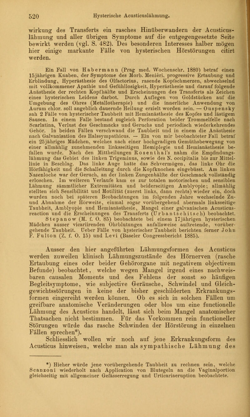 Wirkung des Transferts ein rasches Hinüberwandern der Acusticus- lähmung und aller übrigen Symptome auf die entgegengesetzte Seite bewirkt werden (vgl. S. 482). Des besonderen Interesses halber mögen hier einige markante Fälle von hysterischen Hörstörungen citirt werden. Ein Fall von Hab ermann (Prag med. Wochenschr. 1880) betraf einen 15jährigen Knaben, der Symptome des Morb. Menieri, progressive Ertaubung und Erblindung, Hyperästhesie des Olfactorius, rasende Kopfschmerzen, abwechselnd mit vollkommener Apathie und Gefühllosigkeit, Hyperästhesie und darauf folgende Anästhesie der rechten Kopfhälfte und Erscheinungen des Transferts als Zeichen eines hysterischen Leidens darbot. Durch Auflegen von Goldstücken auf die Umgebung des Ohres (Metallotherapie) und die innerliche Anwendung von Aurum chlor, soll angeblich dauernde Heilung erzielt worden sein. — Ouspensky sah 2 Fälle von hysterischer Taubheit mit Hemianästhesie des Kopfes und lästigem Sausen. In einem Falle bestand zugleich Perforation beider Trommelfelle nach Scarlatina, Verlust des Geschmacks und Geruchs und periodisch wiederkehrendes Gehör. In beiden Fällen verschwand die Taubheit und in einem die Anästhesie nach Galvanisation des Halssympathicus. — Ein von mir beobachteter Fall betraf ein 25jähriges Mädchen, welches nach einer hochgradigen Gemüthsbewegung von einer allmählig zunehmenden linksseitigen Hemiplegie und Hemianästhesie be- fallen wurde. Nach den Mittheilungen Rosenthal's nahm die Empfindungs- lähmung das Gebiet des linken Trigeminus, sowie des N. occipitalis bis zur Mittel- linie in Beschlag. Das linke Auge hatte das Sehvermögen, das linke Ohr die Hörfähigkeit und die Schalleitung durch die Kopfknochen eingebüsst. Am linken Nasenloche war der Geruch, an der linken Zungenhälfte der Geschmack vollständig erloschen. Im weiteren Verlaufe kam es zur totalen motorischen und sensiblen Lähmung sämmtlicher Extremitäten und beiderseitigen Amblyopie*, allmählig stellten sich Sensibilität und Motilität (zuerst links, dann rechts) wieder ein, doch wurden noch bei späteren Beobachtungen im folgenden Jahre wechselnde Zu- und Abnahme der Hörweite, einmal sogar vorübergehend abermals linksseitige Taubheit, Amblyopie und Hemianästhesie, Mangel einer galvanischen Acusticus- reaction und die Erscheinungen des Transferts (Urb an ts chits ch) beobachtet. Stepanow (M. f. 0. 85) beobachtete bei einem 17jährigen hysterischen Mädchen ausser vicariirenden Ohrblutungen anfallsweise auftretende, vorüber- gehende Taubheit. Ueber Fälle von hysterischer Taubheit berichten ferner John F. Fulton (Z. f. 0. 15) und Levi (Baseler Congressbericht 1885). Ausser den hier angeführten Lähmungsformen des Acusticus werden zuweilen klinisch Lähmungszustände des Hörnerven (rasche Ertaubung eines oder beider Gehörorgane mit negativem objectivem Befunde) beobachtet, welche wegen Mangel irgend eines nachweis- baren causalen Moments und des Fehlens der sonst so häufigen Begleitsymptome, wie subjective Geräusche, Schwindel und Gleich- gewichtsstörungen in keine der bisher geschilderten Erkrankungs- formen eingereiht werden können. Ob es sich in solchen Fällen um greifbare anatomische Veränderungen oder blos um eine fnnctionelle Lähmung des Acusticus handelt, lässt sich beim Mangel anatomischer Thatsachen nicht bestimmen. Für das Vorkommen rein functioneller Störungen würde das rasche Schwinden der Hörstörung in einzelnen Fällen sprechen*). Schliesslich wollen wir noch auf jene Erkrankungsform des Acusticus hinweisen, welche man als sympathische Lähmung des *) Hieher würde jene vorübergehende Taubheit zu rechnen sein, welche Scanzoni wiederholt nach Application von Blutegeln an die Vaginalportion gleichzeitig mit allgemeiner Gefässerregung und Urticariaeruption beobachtete.