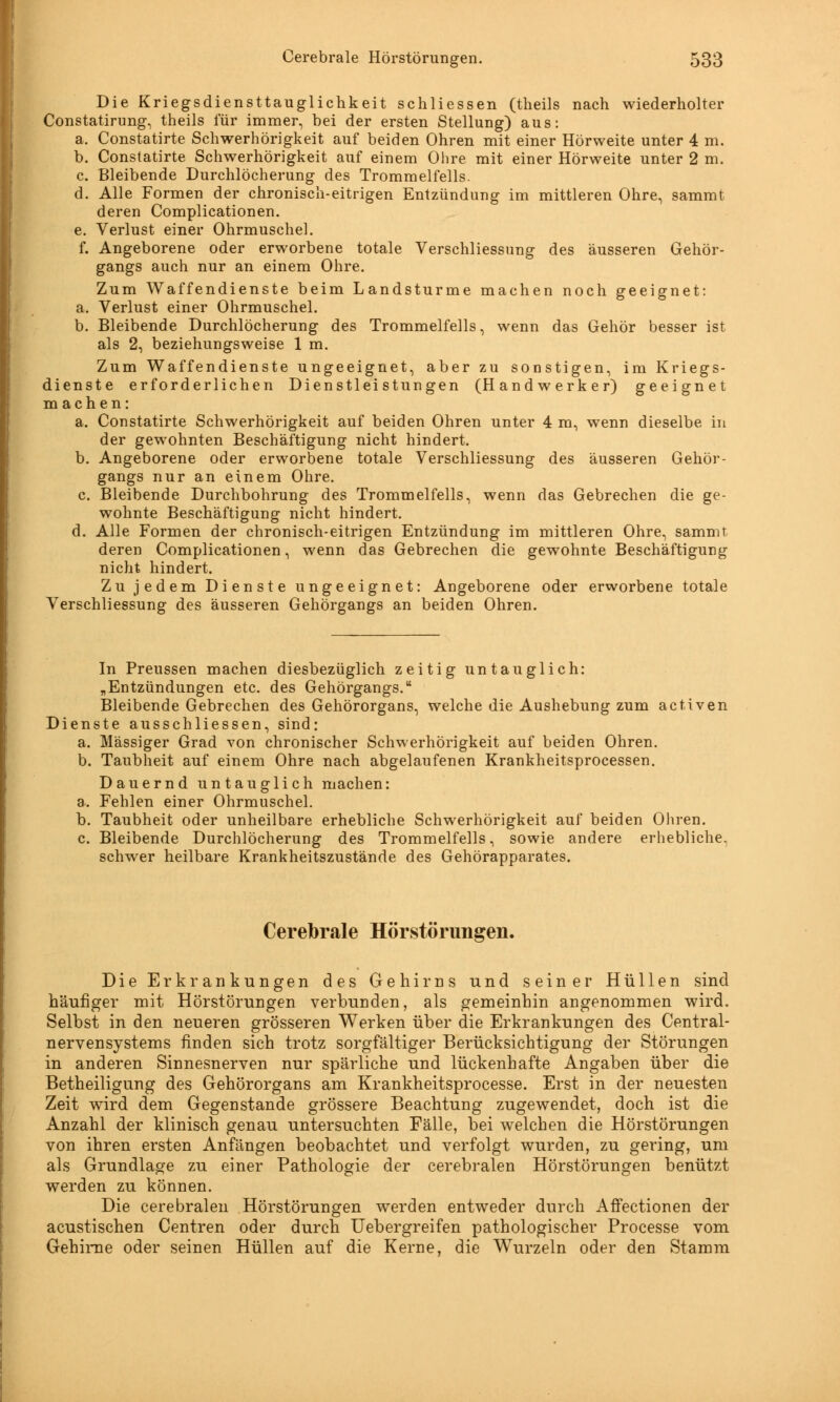 Die Kriegsdiensttauglichkeit schliessen (theils nach wiederholter Constatirung, theils für immer, bei der ersten Stellung) aus: a. Constatirte Schwerhörigkeit auf beiden Ohren mit einer Hörweite unter 4 m. b. Constatirte Schwerhörigkeit auf einem Ohre mit einer Hörweite unter 2 m. c. Bleibende Durchlöcherung des Trommelfells. d. Alle Formen der chronisch-eitrigen Entzündung im mittleren Ohre, sammt deren Complicationen. e. Verlust einer Ohrmuschel. f. Angeborene oder erworbene totale Verschliessung des äusseren Gehör- gangs auch nur an einem Ohre. Zum Waffendienste beim Landsturme machen noch geeignet: a. Verlust einer Ohrmuschel. b. Bleibende Durchlöcherung des Trommelfells, wenn das Gehör besser ist als 2, beziehungsweise 1 m. Zum Waffendienste ungeeignet, aber zu sonstigen, im Kriegs- dienste erforderlichen Dienstleistungen (Handwerker) geeignet machen: a. Constatirte Schwerhörigkeit auf beiden Ohren unter 4 m, wenn dieselbe in der gewohnten Beschäftigung nicht hindert. b. Angeborene oder erworbene totale Verschliessung des äusseren Gehör- gangs nur an einem Ohre. c. Bleibende Durchbohrung des Trommelfells, wenn das Gebrechen die ge- wohnte Beschäftigung nicht hindert. d. Alle Formen der chronisch-eitrigen Entzündung im mittleren Ohre, sammt deren Complicationen, wenn das Gebrechen die gewohnte Beschäftigung nicht hindert. Zu jedem Dienste ungeeignet: Angeborene oder erworbene totale Verschliessung des äusseren Gehörgangs an beiden Ohren. In Preussen machen diesbezüglich zeitig untauglich: „Entzündungen etc. des Gehörgangs. Bleibende Gebrechen des Gehörorgans, welche die Aushebung zum activen Dienste ausschliessen, sind: a. Massiger Grad von chronischer Schwerhörigkeit auf beiden Ohren. b. Taubheit auf einem Ohre nach abgelaufenen Krankheitsprocessen. Dauernd untauglich machen: a. Fehlen einer Ohrmuschel. b. Taubheit oder unheilbare erhebliche Schwerhörigkeit auf beiden Ohren. c. Bleibende Durchlöcherung des Trommelfells, sowie andere erhebliche, schwer heilbare Krankheitszustände des Gehörapparates. Cerebrale Hörstörungen. Die Erkrankungen des Gehirns und seiner Hüllen sind häufiger mit Hörstörungen verbunden, als gemeinhin angenommen wird. Selbst in den neueren grösseren Werken über die Erkrankungen des Central- nervensystems finden sich trotz sorgfältiger Berücksichtigung der Störungen in anderen Sinnesnerven nur spärliche und lückenhafte Angaben über die Betheiligung des Gehörorgans am Krankheitsprocesse. Erst in der neuesten Zeit wird dem Gegenstande grössere Beachtung zugewendet, doch ist die Anzahl der klinisch genau untersuchten Fälle, bei welchen die Hörstörungen von ihren ersten Anfängen beobachtet und verfolgt wurden, zu gering, um als Grundlage zu einer Pathologie der cerebralen Hörstörungen benützt werden zu können. Die cerebralen Hörstörungen werden entweder durch Affectionen der acustischen Centren oder durch Uebergreifen pathologischer Processe vom Gehirne oder seinen Hüllen auf die Kerne, die Wurzeln oder den Stamm
