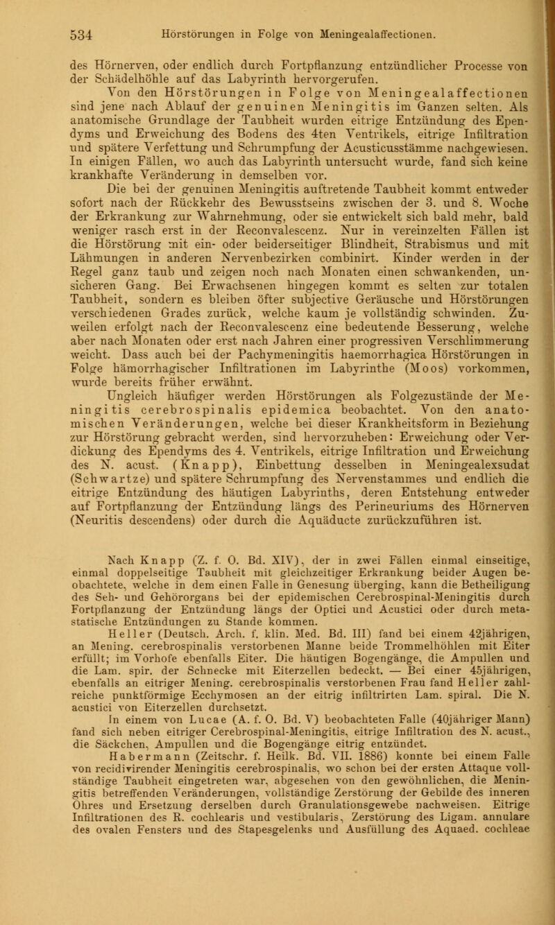des Hörnerven, oder endlich durch Fortpflanzung entzündlicher Processe von der Schädelhöhle auf das Labyrinth hervorgerufen. Von den Hörstörungen in Folge von Meningealaffectionen sind jene nach Ablauf der genuinen Meningitis im Ganzen selten. Als anatomische Grundlage der Taubheit wurden eitrige Entzündung des Epen- dyms und Erweichung des Bodens des 4ten Ventrikels, eitrige Infiltration und spätere Verfettung und Schrumpfung der Acusticusstämme nachgewiesen. In einigen Fällen, wo auch das Labyrinth untersucht wurde, fand sich keine krankhafte Veränderung in demselben vor. Die bei der genuinen Meningitis auftretende Taubheit kommt entweder sofort nach der Rückkehr des Bewusstseins zwischen der 3. und 8. Woche der Erkrankung zur Wahrnehmung, oder sie entwickelt sich bald mehr, bald weniger rasch erst in der Reconvalescenz. Kur in vereinzelten Fällen ist die Hörstörung mit ein- oder beiderseitiger Blindheit, Strabismus und mit Lähmungen in anderen Nervenbezirken combinirt. Kinder werden in der Regel ganz taub und zeigen noch nach Monaten einen schwankenden, un- sicheren Gang. Bei Erwachsenen hingegen kommt es selten zur totalen Taubheit, sondern es bleiben öfter subjective Geräusche und Hörstörungen verschiedenen Grades zurück, welche kaum je vollständig schwinden. Zu- weilen erfolgt nach der Reconvalescenz eine bedeutende Besserung, welche aber nach Monaten oder erst nach Jahren einer progressiven Verschlimmerung weicht. Dass auch bei der Pachymeningitis haemorrhagica Hörstörungen in Folge hämorrhagischer Infiltrationen im Labyrinthe (Moos) vorkommen, wurde bereits früher erwähnt. Ungleich häufiger werden Hörstörungen als Folgezustände der Me- ningitis cerebrospinalis epidemica beobachtet. Von den anato- mischen Veränderungen, welche bei dieser Krankheitsform in Beziehung zur Hörstörung gebracht werden, sind hervorzuheben: Erweichung oder Ver- dickung des Ependyms des 4. Ventrikels, eitrige Infiltration und Erreichung des N. acust. (Knapp), Einbettung desselben in Meningealexsudat (Schwartze) und spätere Schrumpfung des Xervenstammes und endlich die eitrige Entzündung des häutigen Labyrinths, deren Entstehung entweder auf Fortpflanzung der Entzündung längs des Perineuriums des Hörnerven (Neuritis descendens) oder durch die Aquäducte zurückzuführen ist. Nach Knapp (Z. f. 0. Bd. XIV), der in zwei Fällen einmal einseitige, einmal doppelseitige Taubheit mit gleichzeitiger Erkrankung beider Augen be- obachtete, welche in dem einen Falle in Genesung überging, kann die Betheiligung des Seh- und Gehörorgans bei der epidemischen Cerebrospinal-Meningitis durch Fortpflanzung der Entzündung längs der Optici und Acustici oder durch meta- statische Entzündungen zu Stande kommen. Heller (Deutsch. Arch. 1. klin. Med. Bd. III) fand bei einem 42jährigen, an Mening. cerebrospinalis verstorbenen Manne beide Trommelhöhlen mit Eiter erfüllt; im Vorhofe ebenfalls Eiter. Die häutigen Bogengänge, die Ampullen und die Lam. spir. der Schnecke mit Eiterzellen bedeckt. — Bei einer 45jährigen, ebenfalls an eitriger Mening. cerebrospinalis verstorbenen Frau fand Heller zahl- reiche punktförmige Ecchymosen an der eitrig infiltrirten Lam. spiral. Die N. acustici von Eiterzellen durchsetzt. In einem von Lucae (A. f. 0. Bd. V) beobachteten Falle (40jähriger Mann) fand sich neben eitriger Cerebrospinal-Meningitis. eitrige Infiltration des N. acust., die Säckchen. Ampullen und die Bogengänge eitrig entzündet. Habermann (Zeitschr. f. Heilk. Bd. VII. 1886) konnte bei einem Falle von recidirirender Meningitis cerebrospinalis, wo schon bei der ersten Attaque voll- ständige Taubheit eingetreten war. abgesehen von den gewöhnlichen, die Menin- gitis betreffenden Veränderungen, vollständige Zerstörung der Gebilde des inneren Ohres und Ersetzung derselben durch Granulationsgewebe nachweisen. Eitrige Infiltrationen des R. cochlearis und vestibularis, Zerstörung des Ligam. annulare des ovalen Fensters und des Stapesgelenks und Ausfüllung des Aquaed. Cochleae