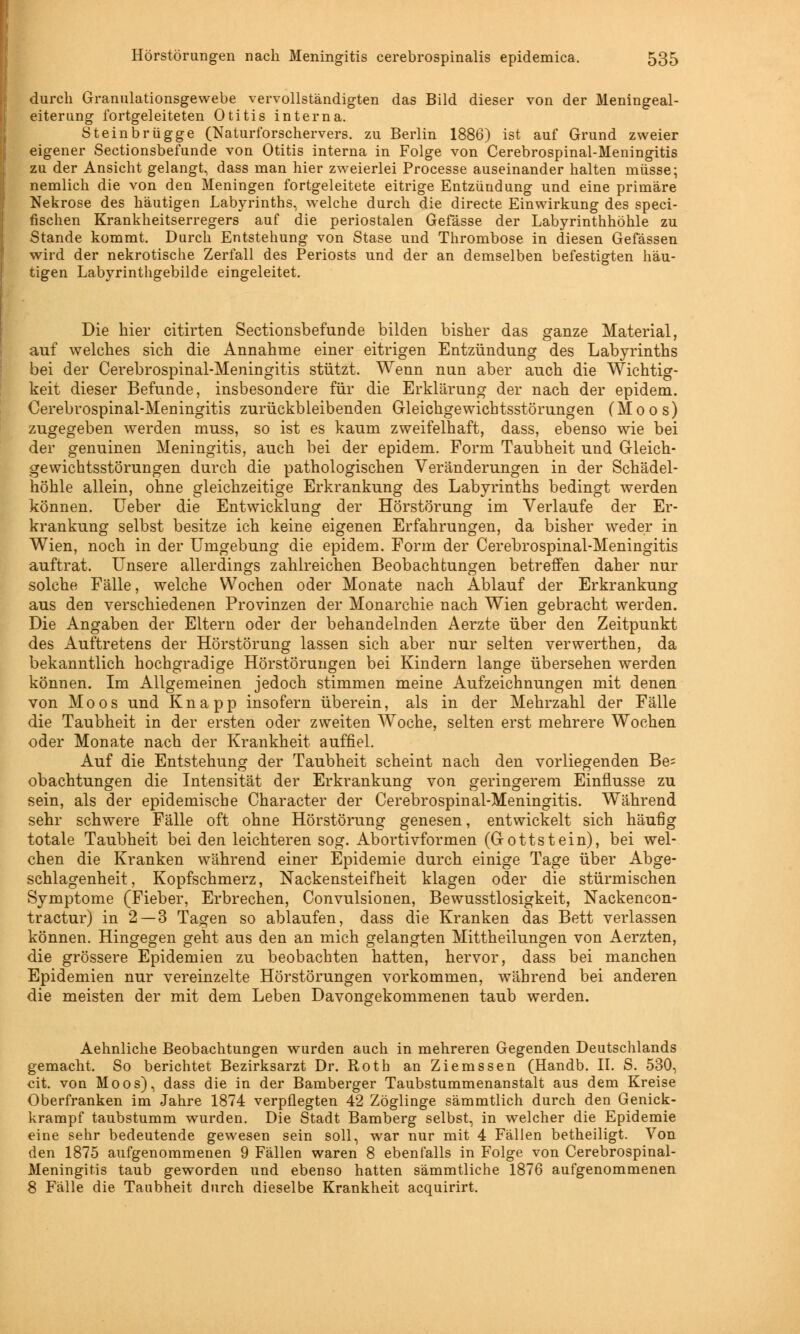 durch Granulationsgewebe vervollständigten das Bild dieser von der Meningeal- eiterung fortgeleiteten Otitis interna. Steinbrügge (Naturforschervers, zu Berlin 1886) ist auf Grund zweier eigener Sectionsbefunde von Otitis interna in Folge von Cerebrospinal-Meningitis zu der Ansicht gelangt, dass man hier zweierlei Processe auseinander halten müsse; nemlich die von den Meningen fortgeleitete eitrige Entzündung und eine primäre Nekrose des häutigen Labyrinths, welche durch die directe Einwirkung des speci- fischen Krankheitserregers auf die periostalen Gefässe der Labyrinthhöhle zu Stande kommt. Durch Entstehung von Stase und Thrombose in diesen Gefässen wird der nekrotische Zerfall des Periosts und der an demselben befestigten häu- tigen Labyrinthgebilde eingeleitet. Die hier citirten Sectionsbefunde bilden bisher das ganze Material, auf welches sich die Annahme einer eitrigen Entzündung des Labyrinths bei der Cerebrospinal-Meningitis stützt. Wenn nun aber auch die Wichtig- keit dieser Befunde, insbesondere für die Erklärung der nach der epidem. Cerebrospinal-Meningitis zurückbleibenden Gleichgewichtsstörungen (Moos) zugegeben werden muss, so ist es kaum zweifelhaft, dass, ebenso wie bei der genuinen Meningitis, auch bei der epidem. Form Taubheit und Gleich- gewichtsstörungen durch die pathologischen Veränderungen in der Schädel- höhle allein, ohne gleichzeitige Erkrankung des Labyrinths bedingt werden können. Ueber die Entwicklung der Hörstörung im Verlaufe der Er- krankung selbst besitze ich keine eigenen Erfahrungen, da bisher weder in Wien, noch in der Umgebung die epidem. Form der Cerebrospinal-Meningitis auftrat. Unsere allerdings zahlreichen Beobachtungen betreffen daher nur solche Fälle, welche Wochen oder Monate nach Ablauf der Erkrankung aus den verschiedenen Provinzen der Monarchie nach Wien gebracht werden. Die Angaben der Eltern oder der behandelnden Aerzte über den Zeitpunkt des Auftretens der Hörstörung lassen sich aber nur selten verwerthen, da bekanntlich hochgradige Hörstörungen bei Kindern lange übersehen werden können. Im Allgemeinen jedoch stimmen meine Aufzeichnungen mit denen von Moos und Knapp insofern überein, als in der Mehrzahl der Fälle die Taubheit in der ersten oder zweiten Woche, selten erst mehrere Wochen oder Monate nach der Krankheit auffiel. Auf die Entstehung der Taubheit scheint nach den vorliegenden Be= obachtungen die Intensität der Erkrankung von geringerem Einflüsse zu sein, als der epidemische Character der Cerebrospinal-Meningitis. Während sehr schwere Fälle oft ohne Hörstörung genesen, entwickelt sich häufig totale Taubheit bei den leichteren sog. Abortivformen (Gottstein), bei wel- chen die Kranken während einer Epidemie durch einige Tage über Abge- schlagenheit, Kopfschmerz, Nackensteifheit klagen oder die stürmischen Symptome (Fieber, Erbrechen, Convulsionen, Bewusstlosigkeit, Nackencon- tractur) in 2 — 3 Tagen so ablaufen, dass die Kranken das Bett verlassen können. Hingegen geht aus den an mich gelangten Mittheilungen von Aerzten, die grössere Epidemien zu beobachten hatten, hervor, dass bei manchen Epidemien nur vereinzelte Hörstörungen vorkommen, während bei anderen die meisten der mit dem Leben Davongekommenen taub werden. Aehnliche Beobachtungen wurden auch in mehreren Gegenden Deutschlands gemacht. So berichtet Bezirksarzt Dr. Roth an Ziemssen (Handb. IL S. 530, cit. von Moos), dass die in der Bamberger Taubstummenanstalt aus dem Kreise Oberfranken im Jahre 1874 verpflegten 42 Zöglinge sämmtlich durch den Genick- krampf taubstumm wurden. Die Stadt Bamberg selbst, in welcher die Epidemie eine sehr bedeutende gewesen sein soll, war nur mit 4 Fällen betheiligt. Von den 1875 aufgenommenen 9 Fällen waren 8 ebenfalls in Folge von Cerebrospinal- Meningitis taub geworden und ebenso hatten sämmtliche 1876 aufgenommenen 8 Fälle die Taubheit durch dieselbe Krankheit acquirirt.