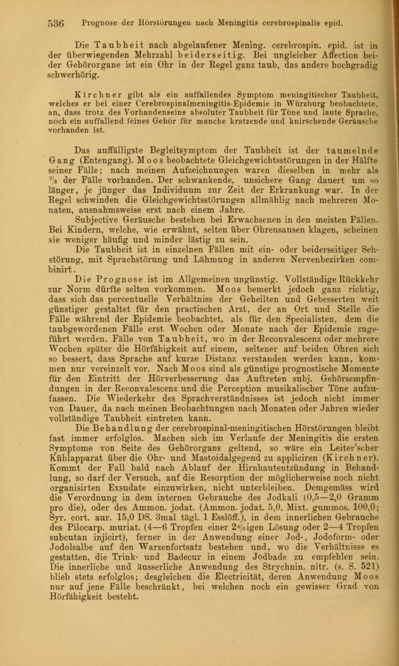 Die Taubheit nach abgelaufener Mening. cerebrospin. epid. ist in der überwiegenden Mehrzahl beiderseitig. Bei ungleicher Affection bei- der Gehörorgane ist ein Ohr in der Eegel ganz taub, das andere hochgradig schwerhörig. Kirchner gibt als ein auffallendes Symptom meningitischer Taubheit, welches er bei einer Cerebrospinalmeningitis-Epidemie in Würzburg beobachtete, an, dass trotz des Vorhandenseins absoluter Taubheit für Töne und laute Sprache, noch ein auffallend feines Gehör für manche kratzende und knirschende Geräusche vorhanden ist. Das auffälligste Begleitsymptom der Taubheit ist der taumelnde Gang (Entengang). Moos beobachtete Gleichgewichtsstörungen in der Hälfte seiner Fälle: nach meinen Aufzeichnungen waren dieselben in mehr als 2 3 der Fälle vorhanden. Der schwankende, unsichere Gang dauert um so länger, je jünger das Individuum zur Zeit der Erkrankung war. In der Eegel schwinden die Gleichgewichtsstörungen allmählig nach mehreren Mo- naten, ausnahmsweise erst nach einem Jahre. Subjective Geräusche bestehen bei Erwachsenen in den meisten Fällen. Bei Kindern, welche, wie erwähnt, selten über Ohrensausen klagen, scheinen sie weniger häufig und minder lästig zu sein. Die Taubheit ist in einzelnen Fällen mit ein- oder beiderseitiger Seh- störung, mit Sprachstörung und Lähmung in anderen Nervenbezirken com- binirt. Die Prognose ist im Allgemeinen ungünstig. Vollständige Rückkehr zur Norm dürfte selten vorkommen. Moos bemerkt jedoch ganz richtig, dass sich das percentuelle Verhältniss der Geheilten und Gebesserten weit günstiger gestaltet für den practischen Arzt, der an Ort und Stelle die Fälle während der Epidemie beobachtet, als für den Specialisten. dem die taubgewordenen Fälle erst Wochen oder Monate nach der Epidemie zuge- führt werden. Fälle von Taubheit, wo in der Eeconvalescenz oder mehrere Wochen später die Hörfähigkeit auf einem, seltener auf beiden Ohren sich so bessert, dass Sprache auf kurze Distanz verstanden werden kann, kom- men nur vereinzelt vor. Nach Moos sind als günstige prognostische Momente für den Eintritt der Hörverbesserung das Auftreten subj. Gehörsempfin- dungen in der Eeconvalescenz und die Perception musikalischer Töne aufzu- fassen. Die Wiederkehr des Sprachverständnisses ist jedoch nicht immer von Dauer, da nach meinen Beobachtungen nach Monaten oder Jahren wieder vollständige Taubheit eintreten kann. Die Behandlung der cerebrospinal-meningitischen Hörstörungen bleibt fast immer erfolglos. Machen sich im Verlaufe der Meningitis die ersten Symptome von Seite des Gehörorgans geltend, so wäre ein Leiter'scher Kühlapparat über die Ohr- und Mastoidalgegend zu appliciren (Kirchner). Kommt der Fall bald nach Ablauf der Hirnhautentzündung in Behand- lung, so darf der Versuch, auf die Eesorption der möglicherweise noch nicht organisirten Exsudate einzuwirken, nicht unterbleiben. Demgemäss wird die Verordnung in dem internen Gebrauche des Jodkali (0,5—2,0 Gramm pro die), oder des Ammon. jodat. (Ammon. jodat. 5,0, Mixt, gummös. 100,0; Syr. cort. aur. 15,0 DS. 3mal tägl. 1 Esslöff.), in dem innerlichen Gebrauche des Pilocarp. muriat. (4—6 Tropfen einer 2o;0igen Lösung oder 2—4 Tropfen subcutan injicirt), ferner in der Anwendung einer Jod-, Jodoform- oder Jodolsalbe auf den Warzenfortsatz bestehen und, wo die Verhältnisse es gestatten, die Trink- und Badecur in einem Jodbade zu empfehlen sein. Die innerliche und äusserliche Anwendung des Strychnin. nitr. (s. S. 521) blieb stets erfolglos; desgleichen die Electricität, deren Anwendung Moos nur auf jene Fälle beschränkt, bei welchen noch ein gewisser Grad von Hörfähigkeit besteht.