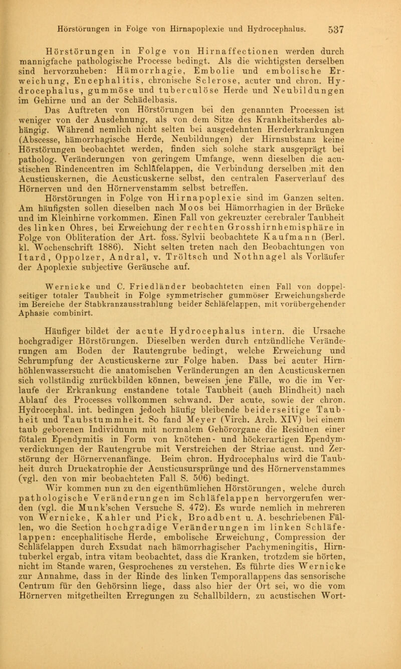 Hörstörungen in Folge von Hirnaffectionen werden durch mannigfache pathologische Processe bedingt. Als die wichtigsten derselben sind hervorzuheben: Hämorrhagie, Embolie und embolische Er- weichung, Encephalitis, chronische Sclerose, acuter und chron. Hy- drocephalus, gummöse und tuberculöse Herde und Neubildungen im Gehirne und an der Schädelbasis. Das Auftreten von Hörstörungen bei den genannten Processen ist weniger von der Ausdehnung, als von dem Sitze des Krankheitsherdes ab- hängig. Während nemlich nicht selten bei ausgedehnten Herderkrankungen (Abscesse, hämorrhagische Herde, Neubildungen) der Hirnsubstanz keine Hörstörungen beobachtet werden, finden sich solche stark ausgeprägt bei patholog. Veränderungen von geringem Umfange, wenn dieselben die acu- stischen Rindencentren im Schläfelappen, die Verbindung derselben .mit den Acusticuskernen, die Acusticuskerne selbst, den centralen Faserverlauf des Hörnerven und den Hörnervenstamm selbst betreffen. Hörstörungen in Folge von Hirnapoplexie sind im Ganzen selten. Am häufigsten sollen dieselben nach Moos bei Hämorrhagien in der Brücke und im Kleinhirne vorkommen. Einen Fall von gekreuzter cerebraler Taubheit des linken Ohres, bei Erweichung der rechten Grosshirnhemisphäre in Folge von Obliteration der Art. foss. Sylvii beobachtete Kaufmann (Berl. kl. Wochenschrift 1886). Nicht selten treten nach den Beobachtungen von Itard, Oppolzer, Andral, v. Tröltsch und Nothnagel als Vorläufer der Apoplexie subjective Geräusche auf. Wernicke und C. Friedländer beobachteten einen Fall von doppel- seitiger totaler Taubheit in Folge symmetrischer gummöser Erweichungsherde im Bereiche der Stabkranzausstrahlung beider Schläfelappen, mit vorübergehender Aphasie combinirt. Häufiger bildet der acute Hydrocephalus intern, die Ursache hochgradiger Hörstörungen. Dieselben werden durch entzündliche Verände- rungen am Boden der Bautengrube bedingt, welche Erweichung und Schrumpfung der Acusticuskerne zur Folge haben. Dass bei acuter Hirn- höhlenwassersucht die anatomischen Veränderungen an den Acusticuskernen sich vollständig zurückbilden können, beweisen jene Fälle, wo die im Ver- laufe der Erkrankung enstandene totale Taubheit (auch Blindheit) nach Ablauf des Processes vollkommen schwand. Der acute, sowTie der chron. Hydrocephal. int. bedingen jedoch häufig bleibende beiderseitige Taub- heit und Taubstummheit. So fand Meyer (Virch. Arch. XIV) bei einem taub geborenen Individuum mit normalem Gehörorgane die Residuen einer fötalen Ependymitis in Form von knötchen- und höckerartigen Ependym- verdickungen der Rautengrube mit Verstreichen der Striae acust. und Zer- störung der Hörnervenanfänge. Beim chron. Hydrocephalus wird die Taub- heit durch Druckatrophie der Acustieusursprünge und des Hörnervenstammes (vgl. den von mir beobachteten Fall S. 506) bedingt. Wir kommen nun zu den eigenthümlichen Hörstörungen, welche durch pathologische Veränderungen im Schläfelappen hervorgerufen wer- den (vgl. die Munk'schen Versuche S. 472). Es wurde nemlich in mehreren von Wernicke, Kahler und Pick, Broadbent u. A. beschriebenen Fäl- len, wo die Section hochgradige Veränderungen im linken Schläfe- lappen: encephalitische Herde, embolische Erweichung, Compression der Schläfelappen durch Exsudat nach hämorrhagischer Pachymeningitis, Hirn- tuberkel ergab, intra vitam beobachtet, dass die Kranken, trotzdem sie hörten, nicht im Stande waren, Gesprochenes zu verstehen. Es führte dies Wernicke zur Annahme, dass in der Rinde des linken Temporallappens das sensorische Centrum für den Gehörsinn liege, dass also hier der Ort sei, wo die vom Hörnerven mitgetheilten Erregungen zu Schallbildern, zu acustischen Wort-