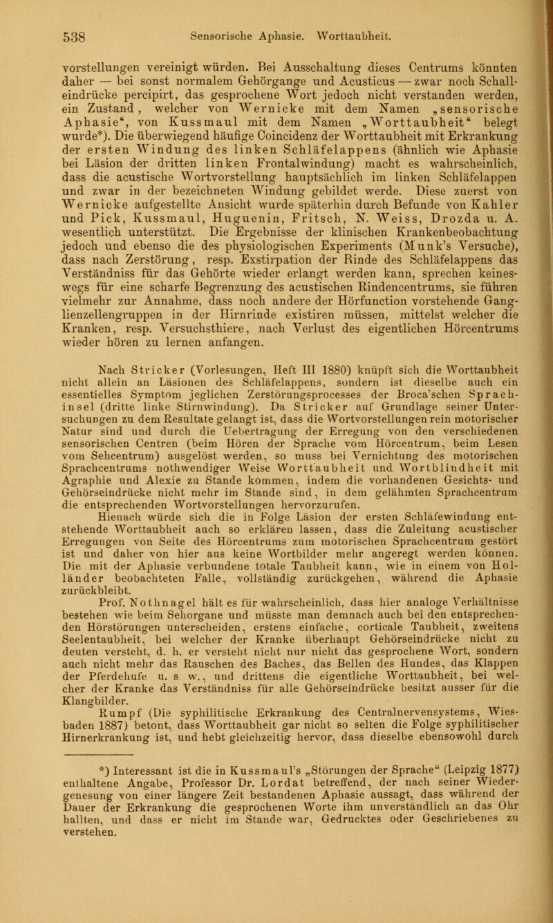 Vorstellungen vereinigt würden. Bei Ausschaltung dieses Centrums könnten daher — bei sonst normalem Gehörgange und Acusticus — zwar noch Schall- eindrücke percipirt, das gesprochene Wort jedoch nicht verstanden werden, ein Zustand, welcher von Wernicke mit dem Namen „sensorische Aphasie, von Kussmaul mit dem Namen „Worttaubheitu belegt wurde*). Die überwiegend häufige Coincidenz der Worttaubheit mit Erkrankung der ersten Windung des linken Schläfelappens (ähnlich wie Aphasie bei Läsion der dritten linken Frontalwindung) macht es wahrscheinlich, dass die acustische Wortvorstellung hauptsächlich im linken Schläfelappen und zwar in der bezeichneten Windung gebildet werde. Diese zuerst von Wernicke aufgestellte Ansicht wurde späterhin durch Befunde von Kahler und Pick, Kussmaul, Huguenin, Fritsch, N. Weiss, Drozda u. A. wesentlich unterstützt. Die Ergebnisse der klinischen Krankenbeobachtung jedoch und ebenso die des physiologischen Experiments (Munk's Versuche), dass nach Zerstörung, resp. Exstirpation der Rinde des Schläfelappens das Verständniss für das Gehörte wieder erlangt werden kann, sprechen keines- wegs für eine scharfe Begrenzung des acustischen Rindencentrums, sie führen vielmehr zur Annahme, dass noch andere der Hörfunction vorstehende Gang- lienzellengruppen in der Hirnrinde existiren müssen, mittelst welcher die Kranken, resp. Versuchsthiere, nach Verlust des eigentlichen Hörcentrums wieder hören zu lernen anfangen. Nach Stricker (Vorlesungen, Heft III 1880) knüpft sich die Worttaubheit nicht allein an Läsionen des Schläfelappens, sondern ist dieselbe auch ein essentielles Symptom jeglichen Zerstörungsprocesses der Broca'schen Sprach- insel (dritte linke Stirnwindung). Da Stricker auf Grundlage seiner Unter- suchungen zu dem Resultate gelangt ist, dass die Wortvorstellungen rein motorischer Natur sind und durch die Uebertragung der Erregung von den verschiedenen sensorischen Centren (beim Hören der Sprache vom Hörcentrum, beim Lesen vom Sehcentrum) ausgelöst werden, so muss bei Vernichtung des motorischen Sprachcentrums notwendiger Weise Wortt'aubheit und Wortblindheit mit Agraphie und Alexie zu Stande kommen, indem die vorhandenen Gesichts- und Gehörseindrücke nicht mehr im Stande sind, in dem gelähmten Sprachcentrum die entsprechenden Wortvorstellungen hervorzurufen. Hienach würde sich die in Folge Läsion der ersten Schläfewindung ent- stehende Worttaubheit auch so erklären lassen, dass die Zuleitung acustischer Erregungen von Seite des Hörcentrums zum motorischen Sprachcentrum gestört ist und daher von hier aus keine Wortbilder mehr angeregt werden können. Die mit der Aphasie verbundene totale Taubheit kann, wie in einem von Hol- länder beobachteten Falle, vollständig zurückgehen, während die Aphasie zurückbleibt. Prof. Nothnagel hält es für wahrscheinlich, dass hier analoge Verhältnisse bestehen wie beim Sehorgane und müsste man demnach auch bei den entsprechen- den Hörstörungen unterscheiden, erstens einfache, corticale Taubheit, zweitens Seelentaubheit, bei welcher der Kranke überhaupt Gehörseindrücke nicht zu deuten versteht, d. h. er versteht nicht nur nicht das gesprochene Wort, sondern auch nicht mehr das Rauschen des Baches, das Bellen des Hundes, das Klappen der Pferdehufe u. s w., und drittens die eigentliche Worttaubheit, bei wel- cher der Kranke das Verständniss für alle Gehörseindrücke besitzt ausser für die Klangbilder. Rumpf (Die syphilitische Erkrankung des Centralnervensystems, Wies- baden 1887) betont, dass Worttaubheit gar nicht so selten die Folge syphilitischer Hirnerkrankung ist, und hebt gleichzeitig hervor, dass dieselbe ebensowohl durch *) Interessant ist die in Kussmaul's „Störungen der Sprache (Leipzig 1877) enthaltene Angabe, Professor Dr. Lordat betreffend, der nach seiner Wieder- genesung von einer längere Zeit bestandenen Aphasie aussagt, dass während der Dauer der Erkrankung die gesprochenen Worte ihm unverständlich an das Ohr hallten, und dass er nicht im Stande war, Gedrucktes oder Geschriebenes zu verstehen.