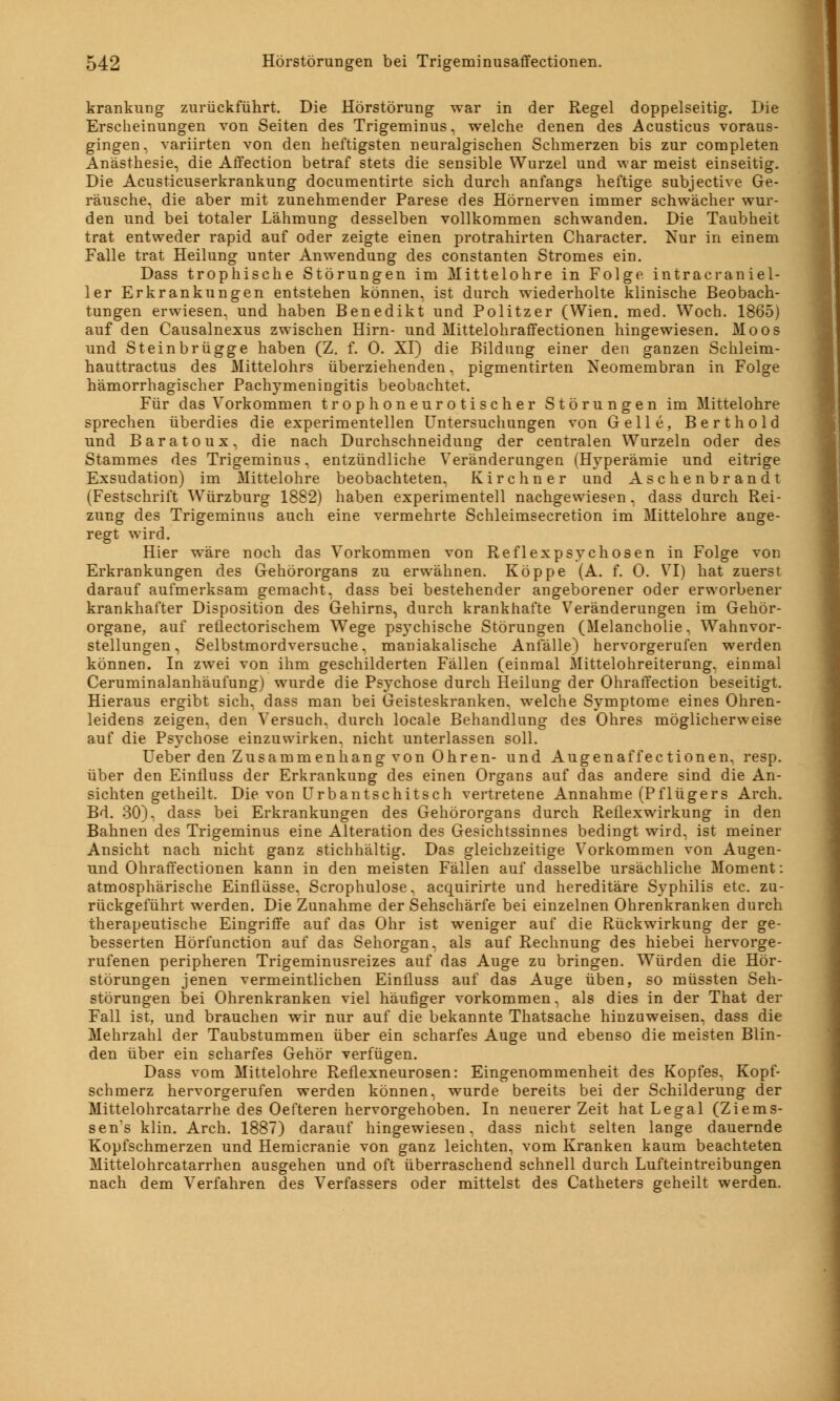 krankung zurückführt. Die Hörstörung war in der Regel doppelseitig. Die Erscheinungen von Seiten des Trigeminus, welche denen des Acusticus voraus- gingen, variirten von den heftigsten neuralgischen Schmerzen bis zur completen Anästhesie, die Affection betraf stets die sensible Wurzel und war meist einseitig. Die Acusticuserkrankung documentirte sich durch anfangs heftige subjective Ge- räusche, die aber mit zunehmender Parese des Hörnerven immer schwächer wur- den und bei totaler Lähmung desselben vollkommen schwanden. Die Taubheit trat entweder rapid auf oder zeigte einen protrahirten Character. Nur in einem Falle trat Heilung unter Anwendung des constanten Stromes ein. Dass trophische Störungen im Mittelohre in Folge intracraniel- ler Erkrankungen entstehen können, ist durch wiederholte klinische Beobach- tungen erwiesen, und haben Benedikt und Politzer (Wien. med. Woch. 1865) auf den Causalnexus zwischen Hirn- und Mittelohraffectionen hingewiesen. Moos und Steinbrügge haben (Z. f. 0. XI) die Bildung einer den ganzen Schleim- hauttractus des Mittelohrs überziehenden, pigmentirten Keomembran in Folge hämorrhagischer Pachymeningitis beobachtet. Für das Vorkommen trophoneurotischer Störungen im Mittelohre sprechen überdies die experimentellen Untersuchungen von Gelle, Berthold und Baratoux, die nach Durchschneidung der centralen Wurzeln oder des Stammes des Trigeminus, entzündliche Veränderungen (Hyperämie und eitrige Exsudation) im Mittelohre beobachteten, Kirchner und Aschenbrandt (Festschrift Würzburg 1882) haben experimentell nachgewiesen, dass durch Rei- zung des Trigeminus auch eine vermehrte Schleimsecretion im Mittelohre ange- regt wird. Hier wäre noch das Vorkommen von Reflexpsychosen in Folge von Erkrankungen des Gehörorgans zu erwähnen. Koppe (A. f. 0. VI) hat zuerst darauf aufmerksam gemacht, dass bei bestehender angeborener oder erworbener krankhafter Disposition des Gehirns, durch krankhafte Veränderungen im Gehör- organe, auf reflectorischem Wege psychische Störungen (Melancholie. Wahnvor- stellungen , Selbstmordversuche, maniakalische Anfälle) hervorgerufen werden können. In zwei von ihm geschilderten Fällen (einmal Mittelohreiterung, einmal Ceruminalanhäufung) wurde die Psychose durch Heilung der Ohraffection beseitigt. Hieraus ergibt sich, dass man bei Geisteskranken, welche Symptome eines Ohren- leidens zeigen, den Versuch, durch locale Behandlung des Ohres möglicherweise auf die Psychose einzuwirken, nicht unterlassen soll. Ueber den Zusammenhang von Ohren- und Augenaffectionen. resp. über den EinÜuss der Erkrankung des einen Organs auf das andere sind die An- sichten getheilt. Die von Urbantschitsch vertretene Annahme (Pflügers Arch. Bd. 30). dass bei Erkrankungen des Gehörorgans durch Reflexwirkung in den Bahnen des Trigeminus eine Alteration des Gesichtssinnes bedingt wird, ist meiner Ansicht nach nicht ganz stichhältig. Das gleichzeitige Vorkommen von Augen- und Ohraffectionen kann in den meisten Fällen auf dasselbe ursächliche Moment: atmosphärische Einflüsse. Scrophulose. acquirirte und hereditäre Syphilis etc. zu- rückgeführt werden. Die Zunahme der Sehschärfe bei einzelnen Ohrenkranken durch therapeutische Eingriffe auf das Ohr ist weniger auf die Rückwirkung der ge- besserten Hörfunction auf das Sehorgan, als auf Rechnung des hiebei hervorge- rufenen peripheren Trigeminusreizes auf das Auge zu bringen. Würden die Hör- störungen jenen vermeintlichen Einfluss auf das Auge üben, so müssten Seh- störungen bei Ohrenkranken viel häufiger vorkommen, als dies in der That der Fall ist, und brauchen wir nur auf die bekannte Thatsache hinzuweisen, dass die Mehrzahl der Taubstummen über ein scharfes Auge und ebenso die meisten Blin- den über ein scharfes Gehör verfügen. Dass vom Mittelohre Reflexneurosen: Eingenommenheit des Kopfes, Kopf- schmerz hervorgerufen werden können, wurde bereits bei der Schilderung der Mittelohrcatarrhe des Oefteren hervorgehoben. In neuerer Zeit hat Legal (Ziems- sen*s klin. Arch. 1887) darauf hingewiesen, dass nicht selten lange dauernde Kopfschmerzen und Hemicranie von ganz leichten, vom Kranken kaum beachteten Mittelohrcatarrhen ausgehen und oft überraschend schnell durch Lufteintreibungen nach dem Verfahren des Verfassers oder mittelst des Catheters geheilt werden.