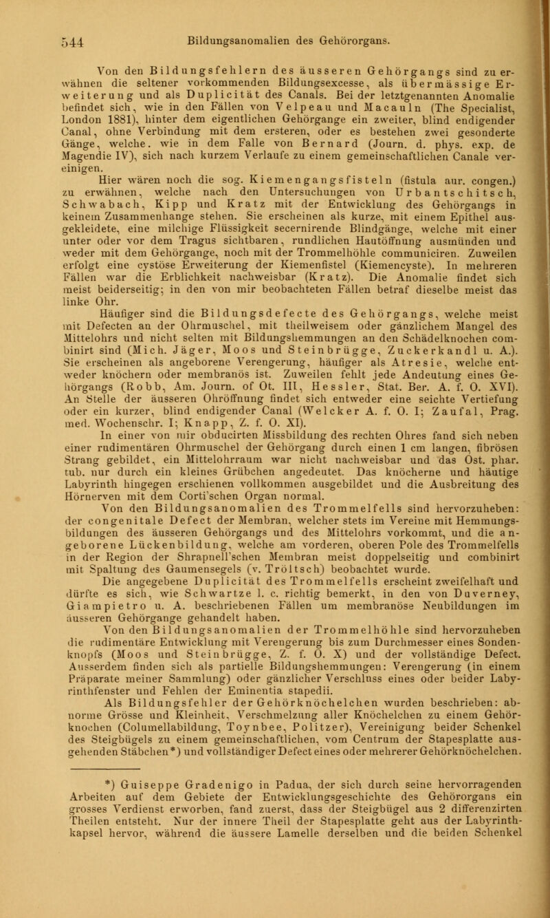 Von den Bild ungs fehlem des äusseren Gehörgangs sind zu er- wähnen die seltener vorkommenden Bildungsexcesse, als übermässige Er- weiterung und als Duplicität des Canals. Beider letztgenannten Anomalie befindet sich, wie in den Fällen von Velpeau und Macauln (The Specialist, London 1881), hinter dem eigentlichen Gehörgange ein zweiter, blind endigender Canal, ohne Verbindung mit dem ersteren, oder es bestehen zwei gesonderte Gänge, welche, wie in dem Falle von Bernard (Journ. d. phys. exp. de Magendie IV), sich nach kurzem Verlaufe zu einem gemeinschaftlichen Canale ver- einigen. Hier wären noch die sog. Kiemengangsfisteln (fistula aur. congen.) zu erwähnen, welche nach den Untersuchungen von Urbantschitsch, Schwabach, Kipp und Kratz mit der Entwicklung des Gehörgangs in keinem Zusammenhange stehen. Sie erscheinen als kurze, mit einem Epithel aus- gekleidete, eine milchige Flüssigkeit secernirende Blindgänge, welche mit einer unter oder vor dem Tragus sichtbaren, rundlichen Hautöffnung ausmünden und weder mit dem Gehörgange, noch mit der Trommelhöhle communiciren. Zuweilen erfolgt eine cystöse Erweiterung der Kiemenfistel (Kiemencyste). In mehreren Fällen war die Erblichkeit nachweisbar (Kratz). Die Anomalie findet sich meist beiderseitig; in den von mir beobachteten Fällen betraf dieselbe meist das linke Ohr. Häufiger sind die Bildungsdefecte des Gehörgangs, welche meist mit Defecten an der Ohrmuschel, mit theilweisem oder gänzlichem Mangel des Mittelohrs und nicht selten mit Bildungshemmungen an den Schädelknochen com- binirt sind (Mich. Jäger, Moos und Steinbrügge, Zuckerkandl u. A.). Sie erscheinen als angeborene Verengerung, häufiger als Atresie, welche ent- weder knöchern oder membranös ist. Zuweilen fehlt jede Andeutung eines Ge- hörgangs (Robb, Am. Journ. of Ot. III, He s sl e r,' Stat. Ber. A. f. 0. XVI). An Stelle der äusseren Ohrötfnung findet sich entweder eine seichte Vertiefung oder ein kurzer, blind endigender Canal (Welcker A. f. 0. I; Zaufal, Prag, med. Wochenschr. I; Knapp, Z. f. 0. XI). In einer von mir obducirten Missbildung des rechten Ohres fand sich neben einer rudimentären Ohrmuschel der Gehörgang durch einen 1 cm langen, fibrösen Strang gebildet, ein Mittelohrraum war nicht nachweisbar und das Ost. phar. tub. nur durch ein kleines Grübchen angedeutet. Das knöcherne und häutige Labyrinth hingegen erschienen vollkommen ausgebildet und die Ausbreitung des Hörnerven mit dem Cortfschen Organ normal. Von den Bildungsanomalien des Trommelfells sind hervorzuheben: der congenitale Defect der Membran, welcher stets im Vereine mit Hemmungs- bildungen des äusseren Gehörgangs und des Mittelohrs vorkommt, und die a n- geborene Lückenbildung, welche am vorderen, oberen Pole des Trommelfells in der Region der Shrapneirschen Membran meist doppelseitig und combinirt mit Spaltung des Gaumensegels (v. Tröltsch) beobachtet wurde. Die angegebene Duplicität des Trommelfells erscheint zweifelhaft und dürfte es sich, wie Schwartze 1. c. richtig bemerkt, in den von Duverney, Giampietro u. A. beschriebenen Fällen um membranöse Neubildungen im äusseren Gehörgange gehandelt haben. Von den Bildungsanomalien der Trommelhöhle sind hervorzuheben die rudimentäre Entwicklung mit Verengerung bis zum Durchmesser eines Sonden- knopfs (Moos und Stein brügge, Z. f. 0. X) und der vollständige Defect. Ausserdem finden sich als partielle Bildungshemmungen: Verengerung (in einem Präparate meiner Sammlung) oder gänzlicher Verschluss eines oder beider Laby- rinthfenster und Fehlen der Eminentia stapedii. Als Bildungsfehler der Gehörknöchelchen wurden beschrieben: ab- norme Grösse und Kleinheit, Verschmelzung aller Knöchelchen zu einem Gehör- knochen (Columellabildung, Toynbee, Politzer), Vereinigung beider Schenkel des Steigbügels zu einem gemeinschaftlichen, vom Centrum der Stapesplatte aus- gehenden Stäbchen*) und vollständiger Defect eines oder mehrerer Gehörknöchelchen. *) Guiseppe Gradenigo in Padua, der sich durch seine hervorragenden Arbeiten auf dem Gebiete der Entwicklungsgeschichte des Gehörorgans ein grosses Verdienst erworben, fand zuerst, dass der Steigbügel aus 2 differenzirten Theilen entsteht. Nur der innere Theil der Stapesplatte geht aus der Labyrinth- kapsel hervor, während die äussere Lamelle derselben und die beiden Schenkel