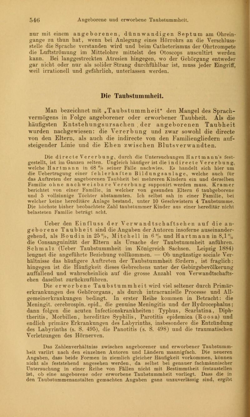 nur mit einem angeborenen, dünnwandigen Septum am Ohrein- gange zu thun hat, wenn bei Anlegung eines Hörrohrs an die Verschluss- stelle die Sprache verstanden wird und beim Catheterismus der Ohrtrompete die Luftströmung im Mittelohre mittelst des Otoscops auscultirt werden kann. Bei langgestreckten Atresien hingegen, wo der Gehörgang entweder gar nicht oder nur als solider Strang durchfühlbar ist, muss jeder Eingriff, weil irrationell und gefährlich, unterlassen werden. Die Taubstummheit. Man bezeichnet mit „Taubstummheit den Mangel des Sprach- vermögens in Folge angeborener oder erworbener Taubheit. Als die häufigsten Entstehungsursachen . der angeborenen Taubheit wurden nachgewiesen: die Vererbung und zwar sowohl die directe von den Eltern, als auch die indirecte von den Familiengliedern auf- steigender Linie und die Ehen zwischen Blutsverwandten. Die directe Vererbung, durch die Untersuchungen Hart m an n*s fest- gestellt, ist im Ganzen selten. Ungleich häufiger ist die in dir e et e Ve re rbung. welche Hartmann in 68 °/o seiner Fälle nachwies. Es handelt sich hier um die Uebertragung einer fehlerhaften Bildungsanlage, welche auch für das Auftreten der angeborenen Taubheit bei mehreren Kindern ein und derselben Familie ohne nachweisbare Vererbung supponirt werden muss. Kram er berichtet von einer Familie, in welcher von gesunden Eltern 6 taubgeborene und 5 vollsinnige Töchter abstammten. Ich selbst sah in einer Familie, bei welcher keine hereditäre Anlage bestand, unter 10 Geschwistern 4 Taubstumme. Die höchste bisher beobachtete Zahl taubstummer Kinder aus einer hereditär nicht belasteten Familie beträgt acht. Leber den Einfluss der Verwand tschaft sehen auf die an- geborene Taubheit sind die Angaben der Autoren insoferne auseinander- gehend, als Boudin in 25 °o, Mitchell in 6 ° o und H artmann in 8,1 % die Consanguinität der Eltern als Ursache der Taubstummheit anführen. Schmalz (Ueber Taubstummheit im Königreich Sachsen. Leipzig 1884) leugnet die angeführte Beziehung vollkommen. — Ob ungünstige sociale Ver- hältnisse das häufigere Auftreten der Taubstummheit fördern, ist fraglich: hingegen ist die Häufigkeit dieses Gebrechens unter der Gebirgsbevölkerung auffallend und wahrscheinlich auf die grosse Anzahl von Verwandtschafts- ehen daselbst zurückzuführen. Die erworbene Taubstummheit wird viel seltener durch Primär- erkrankungen des Gehörorgans, als durch intracranielle Processe und All- gemeinerkrankungen bedingt. In erster Reihe kommen in Betracht: die Meningit. cerebrospin. epid., die genuine Meningitis und der Hydrocephalus; dann folgen die acuten Infectionskrankheiten: Typhus, Scarlatina, Diph- theritis, Morbillen, hereditäre Syphilis, Parotitis epidemica (Roos a) und endlich primäre Erkrankungen des Labyrinths, insbesondere die Entzündung des Labyrinths (s. S. 495), die Panotitis (s. S. 498) und die traumatischen Verletzungen des Hörnerven. Das Zahlenverhältniss zwischen angeborener und erworbener Taubstumm- heit variirt nach den einzelnen Autoren und Ländern mannigfach. Die neueren Angaben, dass beide Formen in ziemlich gleicher Häufigkeit vorkommen, können nicht als feststehend angesehen werden, da selbst bei genauer fachmännischer Untersuchung in einer Reihe von Fällen nicht mit Bestimmtheit festzustellen ist. ob eine angeborene oder erworbene Taubstummheit vorliegt. Dass die in den Taubstummenanstalten gemachten Angaben ganz unzuverlässig sind, ergibt