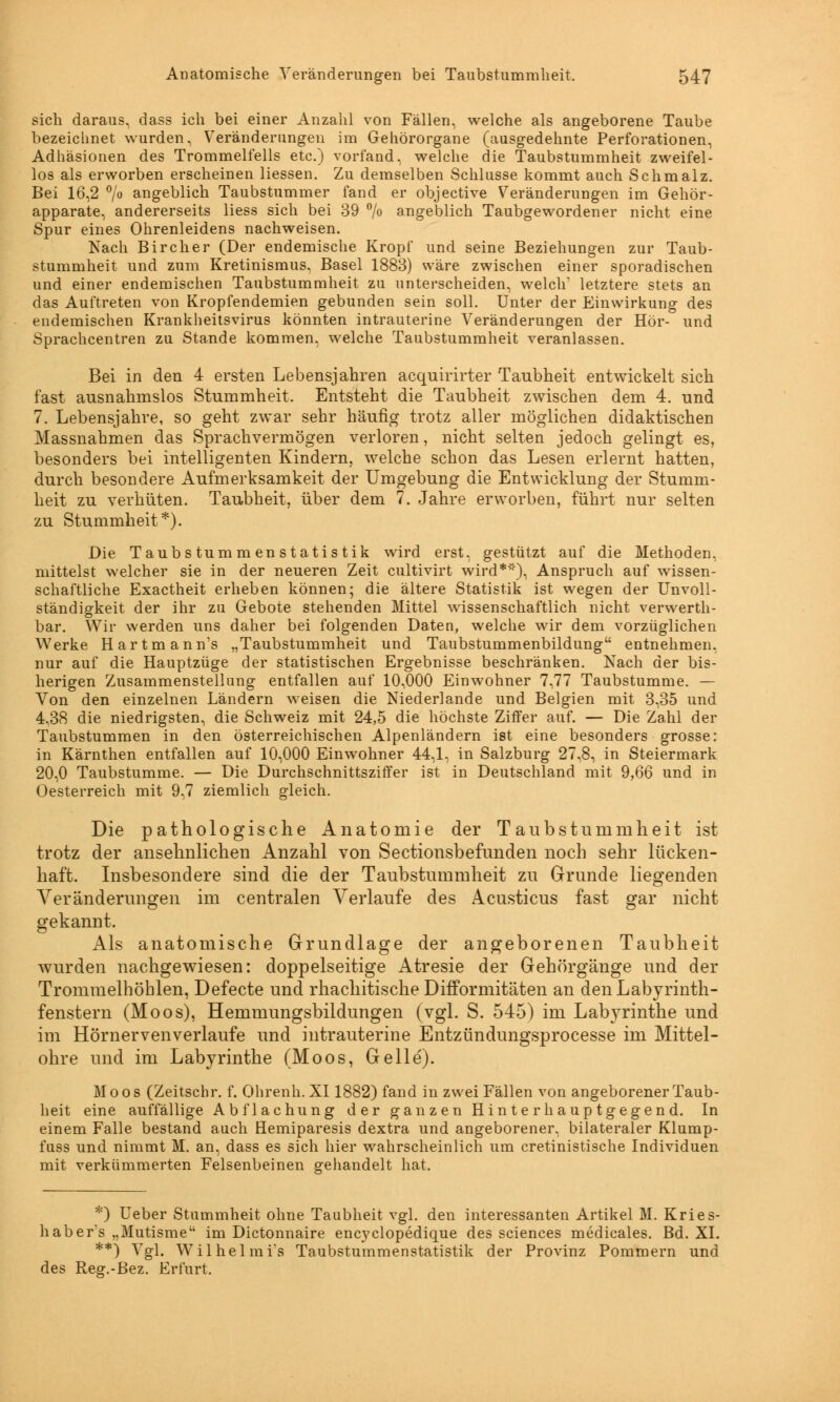sich daraus, dass ich bei einer Anzahl von Fällen, welche als angeborene Taube bezeichnet wurden, Veränderungen im Gehörorgane (ausgedehnte Perforationen, Adhäsionen des Trommelfells etc.) vorfand« welche die Taubstummheit zweifel- los als erworben erscheinen Hessen. Zu demselben Schlüsse kommt auch Schmalz. Bei 16,2 °/° angeblich Taubstummer fand er objective Veränderungen im Gehör- apparate, andererseits Hess sich bei 39 % angeblich Taubgewordener nicht eine Spur eines Ohrenleidens nachweisen. Nach Bircher (Der endemische Kropf und seine Beziehungen zur Taub- stummheit und zum Kretinismus, Basel 1883) wäre zwischen einer sporadischen und einer endemischen Taubstummheit zu unterscheiden, welch' letztere stets an das Auftreten von Kropfendemien gebunden sein soll. Unter der Einwirkung des endemischen Krankheitsvirus könnten intrauterine Veränderungen der Hör- und Sprachcentren zu Stande kommen, welche Taubstummheit veranlassen. Bei in den 4 ersten Lebensjahren acquirirter Taubheit entwickelt sich fast ausnahmslos Stummheit. Entsteht die Taubheit zwischen dem 4. und 7. Lebensjahre, so geht zwar sehr häufig trotz aller möglichen didaktischen Massnahmen das Sprachvermögen verloren, nicht selten jedoch gelingt es, besonders bei intelligenten Kindern, welche schon das Lesen erlernt hatten, durch besondere Aufmerksamkeit der Umgebung die Entwicklung der Stumm- heit zu verhüten. Taubheit, über dem 7. Jahre erworben, führt nur selten zu Stummheit*). Die Taubstummen Statistik wird erst, gestützt auf die Methoden, mittelst welcher sie in der neueren Zeit cultivirt wird*'), Anspruch auf wissen- schaftliche Exactheit erheben können; die ältere Statistik ist wegen der Unvoll- ständigkeit der ihr zu Gebote stehenden Mittel wissenschaftlich nicht verwerth- bar. Wir werden uns daher bei folgenden Daten, welche wir dem vorzüglichen Werke Hartmann's „Taubstummheit und Taubstummenbildung entnehmen, nur auf die Hauptzüge der statistischen Ergebnisse beschränken. Nach der bis- herigen Zusammenstellung entfallen auf 10,000 Einwohner 7,77 Taubstumme. — Von den einzelnen Ländern weisen die Niederlande und Belgien mit 3,35 und 4,38 die niedrigsten, die Schweiz mit 24,5 die höchste Ziffer auf. — Die Zahl der Taubstummen in den österreichischen Alpenländern ist eine besonders grosse: in Kärnthen entfallen auf 10,000 Einwohner 44,1, in Salzburg 27,8, in Steiermark 20,0 Taubstumme. — Die Durchschnittsziffer ist in Deutschland mit 9,66 und in Oesterreich mit 9,7 ziemlich gleich. Die pathologische Anatomie der Taubstummheit ist trotz der ansehnlichen Anzahl von Sectionsbefunden noch sehr lücken- haft. Insbesondere sind die der Taubstummheit zu Grunde liegenden Veränderungen im centralen Verlaufe des Acusticus fast gar nicht gekannt. Als anatomische Grundlage der angeborenen Taubheit wurden nachgewiesen: doppelseitige Atresie der Gehörgänge und der Trommelhöhlen, Defecte und rhachitische Difformitäten an den Labyrinth- fenstern (Moos), Hemmungsbildungen (vgl. S. 545) im Labyrinthe und im Hörnervenverlaufe und intrauterine Entzündungsprocesse im Mittel- ohre und im Labyrinthe (Moos, Gelle). Moos (Zeitschr. f. Ohrenh. XI1882) fand in zwei Fällen von angeborener Taub- heit eine auffällige Abflachung der ganzen Hinterhauptgegend. In einem Falle bestand auch Hemiparesis dextra und angeborener, bilateraler Klump- fuss und nimmt M. an, dass es sich hier wahrscheinlich um cretinistische Individuen mit verkümmerten Felsenbeinen gehandelt hat. *) Ueber Stummheit ohne Taubheit vgl. den interessanten Artikel M. Kries- habers „Mutisme im Dictonnaire encyclopedique des sciences medicales. Bd. XL **) Vgl. Wilhelmis Taubstummenstatistik der Provinz Pommern und des Reg.-Bez. Erfurt.