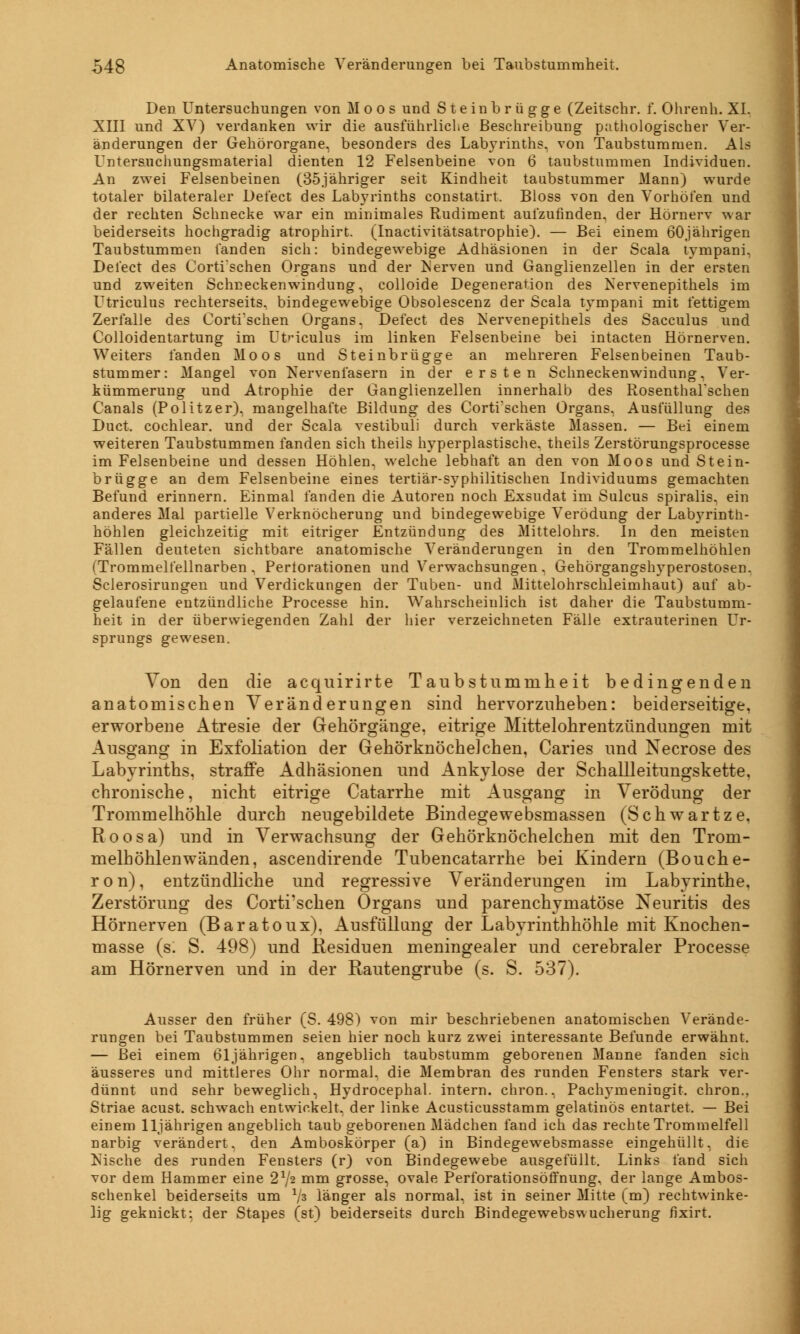 Den Untersuchungen von Moos und Steinbrügge (Zeitschr. f. Ohrenh. XI. XIII und XV) verdanken wir die ausführliche Beschreibung pathologischer Ver- änderungen der Gehörorgane, besonders des Labyrinths, von Taubstummen. Ais Untersuchungsmaterial dienten 12 Felsenbeine von 6 taubstummen Individuen. An zwei Felsenbeinen (35jähriger seit Kindheit taubstummer Mann) wurde totaler bilateraler Delect des Lab}7rinths constatirt. Bloss von den Vorhöfen und der rechten Schnecke war ein minimales Rudiment aufzufinden, der Hörnerv war beiderseits hochgradig atrophirt. (Inactivitätsatrophie). — Bei einem 60jährigen Taubstummen fanden sich: bindegewebige Adhäsionen in der Scala tympani, Delect des Corti'schen Organs und der Nerven und Ganglienzellen in der ersten und zweiten Schneckenwindung, colloide Degeneration des Nervenepithels im Utriculus rechterseits, bindegewebige Obsolescenz der Scala tympani mit fettigem Zerfalle des Corti'schen Organs, Defect des Nervenepithels des Sacculus und Colloidentartung im Utriculus im linken Felsenbeine bei intacten Hörnerven. Weiters fanden Moos und Steinbrügge an mehreren Felsenbeinen Taub- stummer: Mangel von Nervenfasern in der ersten Schneckenwindung, Ver- kümmerung und Atrophie der Ganglienzellen innerhalb des RosenthaFschen Canals (Politzer), mangelhafte Bildung des Corti'schen Organs. Ausfüllung des Duct, cochlear. und der Scala vestibuli durch verkäste Massen. — Bei einem weiteren Taubstummen fanden sich theils hyperplastische, theils Zerstörungsprocesse im Felsenbeine und dessen Höhlen, welche lebhaft an den von Moos und Stein- brügge an dem Felsenbeine eines tertiär-syphilitischen Individuums gemachten Befund erinnern. Einmal fanden die Autoren noch Exsudat im Sulcus spiralis, ein anderes Mal partielle Verknöcherung und bindegewebige Verödung der Labyrinth- höhlen gleichzeitig mit eitriger Entzündung des Mittelohrs. In den meisten Fällen deuteten sichtbare anatomische Veränderungen in den Trommelhöhlen (Trommelfellnarben, Pertorationen und Verwachsungen, Gehörgangshyperostosen. Sclerosirungen und Verdickungen der Tuben- und Mittelohrschleimhaut) auf ab- gelaufene entzündliche Processe hin. Wahrscheinlich ist daher die Taubstumm- heit in der überwiegenden Zahl der hier verzeichneten Fälle extrauterinen Ur- sprungs gewesen. Von den die acquirirte Taubstummheit bedingenden anatomischen Veränderungen sind hervorzuheben: beiderseitige, erworbene Atresie der Gehörgänge, eitrige Mittelohrentzündungen mit Ausgang in Exfoliation der Gehörknöchelchen, Caries und Necrose des Labyrinths, straffe Adhäsionen und xAnkylose der Schallleitungskette, chronische, nicht eitrige Catarrhe mit Ausgang in Verödung der Trommelhöhle durch neugebildete Bindegewebsmassen (Schwartze, Roosa) und in Verwachsung der Gehörknöchelchen mit den Trom- melhöhlenwänden, ascendirende Tubencatarrhe bei Kindern (Bouche- ron), entzündliche und regressive Veränderungen im Labyrinthe, Zerstörung des Corti'schen Organs und parenchymatöse Neuritis des Hörnerven (Baratoux), Ausfüllung der Labyrinthhöhle mit Knochen- masse (s. S. 498) und Residuen meningealer und cerebraler Processe am Hörnerven und in der Rautengrube (s. S. 537). Ausser den früher (S. 498) von mir beschriebenen anatomischen Verände- rungen bei Taubstummen seien hier noch kurz zwei interessante Befunde erwähnt. — Bei einem 61jährigen, angeblich taubstumm geborenen Manne fanden sich äusseres und mittleres Ohr normal, die Membran des runden Fensters stark ver- dünnt und sehr beweglich, Hydrocephal. intern, chron., Pachymeningit. chron., Striae acust. schwach entwickelt, der linke Acusticusstamm gelatinös entartet. — Bei einem 11jährigen angeblich taub geborenen Mädchen fand ich das rechte Trommelfell narbig verändert, den Amboskörper (a) in Bindegewebsmasse eingehüllt, die Nische des runden Fensters (r) von Bindegewebe ausgefüllt. Links fand sich vor dem Hammer eine 2*/2 mm grosse, ovale Perforationsöffnung, der lange Ambos- schenkel beiderseits um 1js länger als normal, ist in seiner Mitte (m) rechtwinke- lig geknickt: der Stapes (st) beiderseits durch Bindegewebswucherung fixirt.
