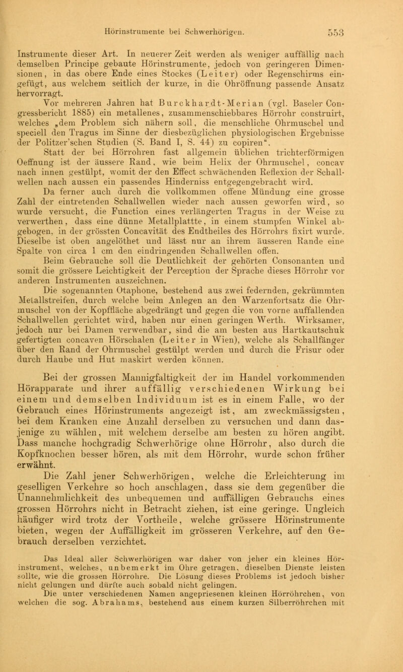 Instrumente dieser Art. In neuerer Zeit werden als weniger auffällig nach demselben Principe gebaute Hörinstrumente, jedoch von geringeren Dimen- sionen, in das obere Ende eines Stockes (Leiter) oder Regenschirms ein- gefügt, aus welchem seitlich der kurze, in die Ohröffnung passende Ansatz hervorragt. Vor mehreren Jahren hat Burckhardt-Merian (vgl. Baseler Con- gressbericht 1885) ein metallenes, zusammenschiebbares Hörrohr construirt, welches „dem Problem sich nähern soll, die menschliche Ohrmuschel und speciell den Tragus im Sinne der diesbezüglichen physiologischen Ergebnisse der Politzer'schen Studien (S. Band I, S. 44) zu copiren. Statt der bei Hörrohren fast allgemein üblichen trichterförmigen Oeffnung ist der äussere Rand, wie beim Helix der Ohrmuschel, concav nach innen gestülpt, womit der den Effect schwächenden Reflexion der Schall- wellen nach aussen ein passendes Hinderniss entgegengebracht wTird. Da ferner auch durch die vollkommen offene Mündung eine grosse Zahl der eintretenden Schallwellen wieder nach aussen geworfen wird, so wurde versucht, die Function eines verlängerten Tragus in der Weise zu verwerthen, dass eine dünne Metallplattte, in einem stumpfen Winkel ab- gebogen, in der grössten Concavität des Endtheiles des Hörrohrs fixirt wurde. Dieselbe ist oben angelöthet und lässt nur an ihrem äusseren Rande eine Spalte von circa 1 cm den eindringenden Schallwellen offen. Beim Gebrauche soll die Deutlichkeit der gehörten Consonanten und somit die grössere Leichtigkeit der Perception der Sprache dieses Hörrohr vor anderen Instrumenten auszeichnen. Die sogenannten Otaphone, bestehend aus zwei federnden, gekrümmten Metallstreifen, durch welche beim Anlegen an den Warzenfortsatz die Ohr- muschel von der Kopfnäche abgedrängt und gegen die von vorne auffallenden Schallwellen gerichtet wird, haben nur einen geringen Werth. Wirksamer, jedoch nur bei Damen verwendbar, sind die am besten aus Hartkautschuk gefertigten concaven Hörschalen (Leiter in WTien), welche als Schallfänger über den Rand der Ohrmuschel gestülpt werden und durch die Frisur oder durch Haube und Hut maskirt werden können. Bei der grossen Mannigfaltigkeit der im Handel vorkommenden Hörapparate und ihrer auffällig verschiedenen Wirkung bei einem und demselben Individuum ist es in einem Falle, wo der Gebrauch eines Hörinstruments angezeigt ist, am zweckmässigsten, bei dem Kranken eine Anzahl derselben zu versuchen und dann das- jenige zu wählen, mit welchem derselbe am besten zu hören angibt. Dass manche hochgradig Schwerhörige ohne Hörrohr, also durch die Kopfknochen besser hören, als mit dem Hörrohr, wurde schon früher erwähnt. Die Zahl jener Schwerhörigen, welche die Erleichterung im geselligen Verkehre so hoch anschlagen, dass sie dem gegenüber die Unannehmlichkeit des unbequemen und auffälligen Gebrauchs eines grossen Hörrohrs nicht in Betracht ziehen, ist eine geringe. Ungleich häufiger wird trotz der Vortheile, welche grössere Hörinstrumente bieten, wegen der Auffälligkeit im grösseren Verkehre, auf den Ge- brauch derselben verzichtet. Das Ideal aller Schwerhörigen war daher von jeher ein kleines Hör- instrument, welches, unbemerkt im Ohre getragen, dieselben Dienste leisten sollte, wie die grossen Hörrohre. Die Lösung dieses Problems ist jedoch bisher nicht gelungen und dürfte auch sobald nicht gelingen. Die unter verschiedenen Namen angepriesenen kleinen Hörröhrchen, von welchen die sog. Abrahams, bestehend aus einem kurzen Silberröhrchen mit