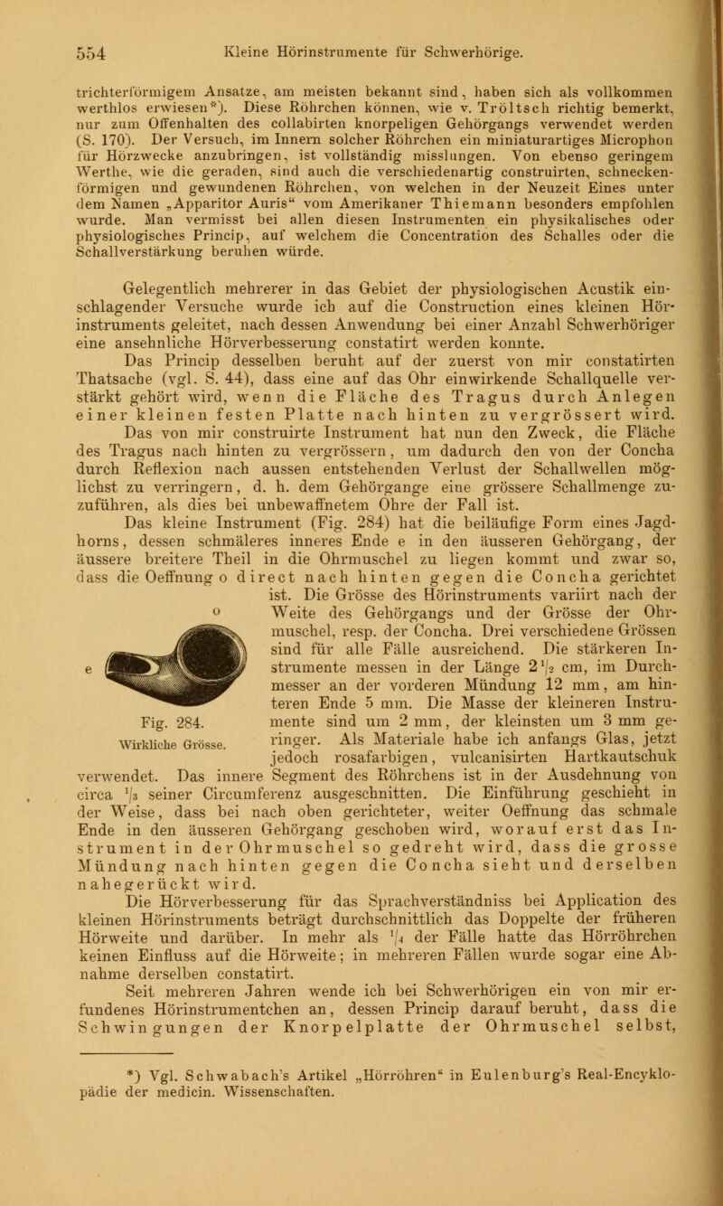 trichterförmigem Ansätze, am meisten bekannt sind, haben sich als vollkommen werthlos erwiesen'). Diese Röhrchen können, wie v. Tröltsch richtig bemerkt, nur zum Offenhalten des collabirten knorpeligen Gehörgangs verwendet werden (S. 170). Der Versuch, im Innern solcher Röhrchen ein miniaturartiges Microphon für Hörzwecke anzubringen, ist vollständig misslungen. Von ebenso geringem Werthe, wie die geraden, sind auch die verschiedenartig construirten, schnecken- förmigen und gewundenen Röhrchen, von welchen in der Neuzeit Eines unter dem Namen „Apparitor Auris vom Amerikaner Thiemann besonders empfohlen wurde. Man vermisst bei allen diesen Instrumenten ein physikalisches oder physiologisches Princip, auf welchem die Concentration des Schalles oder die Schallverstärkung beruhen würde. Gelegentlich mehrerer in das Gebiet der physiologischen Acustik ein- schlagender Versuche wurde ich auf die Construction eines kleinen Hör- instruments geleitet, nach dessen Anwendung bei einer Anzahl Schwerhöriger eine ansehnliche Hörverbesserung constatirt werden konnte. Das Princip desselben beruht auf der zuerst von mir constatirten Thatsache (vgl. S. 44), dass eine auf das Ohr einwirkende Schallquelle ver- stärkt gehört wird, wenn die Fläche des Tragus durch Anlegen einer kleinen festen Platte nach hinten zu vergrossert wird. Das von mir construirte Instrument hat nun den Zweck, die Fläche des Tragus nach hinten zu vergrössern, um dadurch den von der Concha durch Reflexion nach aussen entstehenden Verlust der Schallwellen mög- lichst zu verringern, d. h. dem Gehörgange eine grössere Schallmenge zu- zuführen, als dies bei unbewaffnetem Ohre der Fall ist. Das kleine Instrument (Fig. 284) hat die beiläufige Form eines Jagd- horns, dessen schmäleres inneres Ende e in den äusseren Gehörgang, der äussere breitere Theil in die Ohrmuschel zu liegen kommt und zwar so, dass die Oeffnung o direct nach hinten gegen die Concha gerichtet ist. Die Grösse des Hörinstruments variirt nach der Weite des Gehörgangs und der Grösse der Ohr- muschel, resp. der Concha. Drei verschiedene Grössen sind für alle Fälle ausreichend. Die stärkeren In- strumente messen in der Länge 2^2 cm, im Durch- messer an der vorderen Mündung 12 mm, am hin- teren Ende 5 mm. Die Masse der kleineren Instru- mente sind um 2 mm, der kleinsten um 3 mm ge- ringer. Als Materiale habe ich anfangs Glas, jetzt jedoch rosafarbigen, vulcanisirten Hartkautschuk verwendet. Das innere Segment des Röhrchens ist in der Ausdehnung von circa */i seiner Circumferenz ausgeschnitten. Die Einführung geschieht in der Weise, dass bei nach oben gerichteter, weiter Oeffnung das schmale Ende in den äusseren Gehörgang geschoben wird, worauf erst das In- strument in der Ohrmuschel so gedreht wird, dass die grosse Mündung nach hinten gegen die Concha sieht und derselben nahegerückt wird. Die Hörverbesserung für das Sprachverständniss bei Application des kleinen Hörinstruments beträgt durchschnittlich das Doppelte der früheren Hörweite und darüber. In mehr als x\a der Fälle hatte das Hörröhrchen keinen Einfluss auf die Hörweite; in mehreren Fällen wurde sogar eine Ab- nahme derselben constatirt. Seit mehreren Jahren wende ich bei Schwerhörigen ein von mir er- fundenes Hörinstrumentchen an, dessen Princip darauf beruht, dass die Schwingungen der Knorpelplatte der Ohrmuschel selbst, Fig. 284. Wirkliche Grösse. *) Vgl. Schwabach's Artikel „Hörrohren in Eulenburg's Real-Encyklo- pädie der medicin. Wissenschaften.