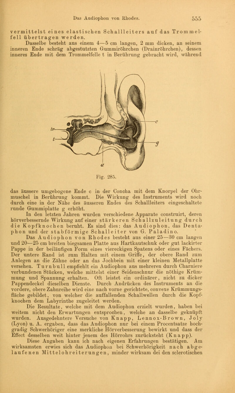 Das Audiophon von Rhodes. ööö vermittelst eines elastischen Schallleiters auf das Trommel- fell übertragen werden. Dasselbe besteht aus einem 4—5 cm langen, 2 mm dicken, an seinem inneren Ende schräg abgestutzten Gummiröhrchen (Drainröhrchen), dessen inneres Ende mit dem Trommelfelle t in Berührung gebracht wird, während Fig. 285. das äussere umgebogene Ende c in der Concha mit dem Knorpel der Ohr- muschel in Berührung kommt. Die Wirkung des Instruments wird noch durch eine in der Nähe des äusseren Endes des Schallleiters eingeschaltete runde Gummiplatte g erhöht. In den letzten Jahren wurden verschiedene Apparate construirt, deren hörverbessernde Wirkung auf einer stärkeren Schallzuleitung durch die Kopfknochen beruht. Es sind dies: das Audiophon, das Denta- phon und der stab form ige Schalleiter von G. Paladin o. Das Audiophon von Rhodes besteht aus einer 25—30 cm langen und 20—25 cm breiten biegsamen Platte aus Hartkautschuk oder gut lackirter Pappe in der beiläufigen Form eines viereckigen Spatens oder eines Fächers. Der untere Rand ist zum Halten mit einem Griffe, der obere Rand zum Anlegen an die Zähne oder an das Jochbein mit einer kleinen Metallplatte versehen. Turnbull empfiehlt ein Audiophon aus mehreren durch Charniere verbundenen Stücken, welche mittelst einer Seidenschnur die nöthige Krüm- mung und Spannung erhalten. Oft leistet ein ordinärer, nicht zu dicker Pappendeckel dieselben Dienste. Durch Andrücken des Instruments an die vordere, obere Zahnreihe wird eine nach vorne gerichtete, convexe Krümmungs- fläche gebildet, von welcher die auffallenden Schallwellen durch die Kopf- knochen dem Labyrinthe zugeleitet werden. Die Resultate, welche mit dem Audiophon erzielt wurden, haben bei weitem nicht den Erwartungen entsprochen, welche an dasselbe geknüpft wurden. Ausgedehntere Versuche von Knapp, Lennox-Brown, Joly (Lyon) u. A. ergaben, dass das Audiophon nur bei einem Procentsatze hoch- gradig Schwerhöriger eine merkliche Hörverbesserung bewirkt und dass der Effect desselben weit hinter jenem des Hörrohrs zurücksteht (Knapp). Diese Angaben kann ich nach eigenen Erfahrungen bestätigen. Am wirksamsten erwies sich das Audiophon bei Schwerhörigkeit nach abge- laufenen Mittelohreiterungen, minder wirksam dei den sclerotischen
