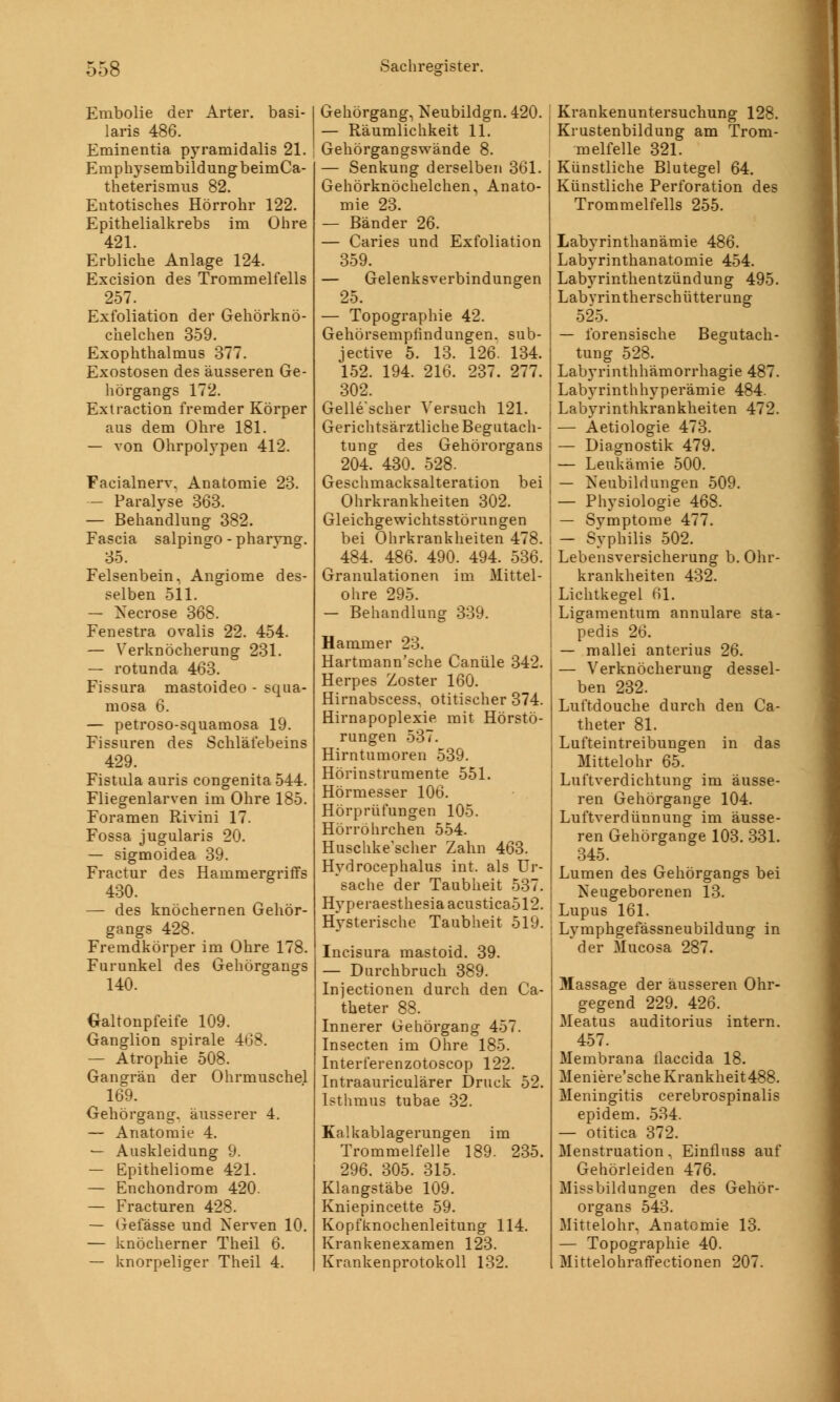 Embolie der Arter. basi- laris 486. Eminentia pyramidalis 21. Emphysembildung beimCa- theterismus 82. Entotisches Hörrohr 122. Epithelialkrebs im Ohre 421. Erbliche Anlage 124. Excision des Trommelfells 257. Exfoliation der Gehörknö- chelchen 359. Exophthalmus 377. Exostosen des äusseren Ge- ll örgan gs 172. Extraction fremder Körper aus dem Ohre 181. — von Ohrpolypen 412. Facialnerv. Anatomie 23. — Paralyse 363. — Behandlung 382. Fascia salpingo-pharvng. 35. Felsenbein, Angiome des- selben 511. — Necrose 368. Fenestra ovalis 22. 454. — Verknöcherung 231. — rotunda 463. Fissura mastoideo - squa- mosa 6. — petroso-squamosa 19. Fissuren des Schläfebeins 429. Fistula auris congenita 544. Fliegenlarven im Ohre 185. Foramen Rivini 17. Fossa jugularis 20. — sigmoidea 39. Fractur des Hammergriffs 430. — des knöchernen Gehör- gangs 428. Fremdkörper im Ohre 178. Furunkel des Gehörgangs 140. Galtonpfeife 109. Ganglion spirale 468. — Atrophie 508. Gangrän der Ohrmuschel 169. Gehörgang, äusserer 4. — Anatomie 4. — Auskleidung 9. — Epitheliome 421. — Enchondrom 420. — Fracturen 428. — Gefässe und Nerven 10. — knöcherner Theil 6. — knorpeliger Theil 4. Gehörgang, Neubildgn. 420. — Räumlichkeit 11. Gehörgangswände 8. — Senkung derselben 361. Gehörknöchelchen, Anato- mie 23. — Bänder 26. — Caries und Exfoliation 359. — Gelenksverbindungen 25. — Topographie 42. Gehörsemptindungen. sub- jective 5. 13. 126. 134. 152. 194. 216. 237. 277. 302. Gelle'scher Versuch 121. Gerichtsärztliche Begutach- tung des Gehörorgans 204. 430. 528. Geschmacksalteration bei Ohrkrankheiten 302. Gleichgewichtsstörungen bei Ohrkrankheiten 478. 484. 486. 490. 494. 536. Granulationen im Mittel- ohre 295. — Behandlung 339. Hammer 23. Hartmann'sche Canüle 342. Herpes Zoster 160. Hirnabscess, otitischer 374. Hirnapoplexie mit Hörstö- rungen 537. Hirntumoren 539. Hörinstrumente 551. Hörmesser 106. Hörprüfungen 105. Hörröhrchen 554. Huschke'scher Zahn 463. Hydrocephalus int. als Ur- sache der Taubheit 537. Hyperaesthesia acustica512. Hysterische Taubheit 519. Incisura mastoid. 39. — Durchbruch 389. Injectionen durch den Ca- theter 88. Innerer Gehörgang 457. Insecten im Ohre 185. Interferenzotoscop 122. Intraauriculärer Druck 52. Isthmus tubae 32. Kalkablagerungen im Trommelfelle 189. 235. 296. 305. 315. Klangstäbe 109. Kniepincette 59. Kopfknochenleitung 114. Krankenexamen 123. Krankenprotokoll 132. Krankenuntersuchung 128. Krustenbildung am Trom- melfelle 321. Künstliche Blutegel 64. Künstliche Perforation des Trommelfells 255. Labyrinthanämie 486. Labyrinthanatomie 454. Labyrinthentzündung 495. Labvrintherschütterung 525. — forensische Begutach- tung 528. Labyrinthhämorrhagie 487. Labyrinthhyperämie 484. Labyrinthkrankheiten 472. — Aetiologie 473. — Diagnostik 479. — Leukämie 500. — Neubildungen 509. — Physiologie 468. — Symptome 477. — Syphilis 502. Lebensversicherung b. Ohr- krankheiten 432. Lichtkegel 61. Ligamentum annulare sta- pedis 26. — mallei anterius 26. — Verknöcherung dessel- ben 232. Luftdouche durch den Ca- theter 81. Lufteintreibuugen in das Mittelohr 65. Luftverdichtung im äusse- ren Gehörgange 104. Luftverdünnung im äusse- ren Gehörgange 103. 331. 345. Lumen des Gehörgangs bei Neugeborenen 13. Lupus 161. Lymphgefässneubildung in *der Mucosa 287. Massage der äusseren Ohr- gegend 229. 426. Meatus auditorius intern. 457. Membrana llaccida 18. Meniere'sche Krankheit488. Meningitis cerebrospinalis epidem. 534. — otitica 372. Menstruation, Einfluss auf Gehörleiden 476. Missbildungen des Gehör- organs 543. Mittelohr, Anatomie 13. — Topographie 40. Mittelohraffectionen 207.