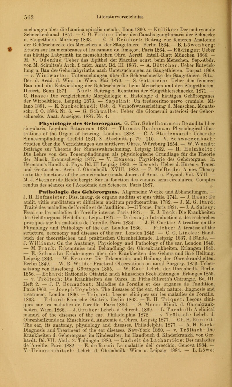suchungen über dieLamina spiralis membr. Bonn 1860. — Kölliker: Der embryonale Schneckenkanal. 1851. — C. O.Victor: Ueber denCanalis ganglionaris der Schnecke d. Säugethiere. Marburg 1863. — C. B. Reichert: Beitrag zur feineren Anatomie der Gehörschnecke des Menschen u. der Säugethiere. Berlin 1864. — B. Löwenberg: Etudes sur les membranes et les canaux du limacon. Paris 1864. — Rüdinger: Ueber das häutige Labyrinth im menschlichen Ohre. Aerztl. Intell.-Blatt München 1866. — M. V. Odenius: Ueber das Epithel der Maculae acust. beim Menschen. Sep.-Abdr. von M. Schultze's Arch. f. micr. Anat, Bd. III 1867. — A. Böttcher: Ueber Entwick- lung u. Bau des Gehörlabyrinths nach Untersuchungen an Säugethieren. Dorpat 1869. — v. Winiwarter: Untersuchungen über die Gehörschnecke der Säugethiere. Sitz.- Ber. d. Acad. d. Wiss. in Wien. Mai 1870. — S. Gottstein: Ueber den feineren Bau und die Entwicklung der Gehörschnecke beim Menschen und den Säugethieren. Dissert, Bonn 1871. — Nuel: Beitrag z. Kenntniss der Säugethierschnecke. 1871. — C. Hasse: Die vergleichende Morphologie u. Histologie d. häutigen Gehörorganes der Wirbelthiere. Leipzig 1873. — Sapolini: Un tredecesimo nervo craniale. Mi- lano 1881. — E. Zuckerkandl: Ueb. d. Vorhofswasserleitung d. Menschen. Monats- schr. f. 0. 1886. Nr. 6. — G. Schwalbe: Ueber die Glomeruli arteriosi der Gehör- schnecke. Anat. Anzeiger. 1887. Nr. 4. Physiologie des Gehörorgans. G. Chr. Schelhammer: De audituliber singularis. Lugduni Batavorum 1684. — Thomas Buchanan: Physiological illus- trations of the Organ of hearing. London. 1828. — C. A. Steifensand: Ueber die Sinnesempfindung. Crefeld 1831. X. Abschnitt, p. 79—110. — V. Schwarzenbach: Studien über die Verrichtungen des mittleren Ohres. Würzburg 1854. — W. Wundt: Beiträge zur Theorie der Sinneswahrnehmung. Leipzig 1862. — H. Helmholtz : Die Lehre von den Tonempfindungen als physiologische Grundlage für die Theorie der Musik. Braunschweig 1877. — V. Hensen: Physiologie des Gehörorgans. In Hermanns Handb. d. Phys. Bd. III Leipzig 1880. — Kessel: Ueber d. Hören v. Tönen und Geräuschen. Arch. f. Ohrenheilk. XVIII. 1882. — P. Mc'Bride: A new Theory as to the functions of the semicircular canals. Joum. of Anat. u. Physiol. Vol. XVII. — M. J. Steiner (de Heidelberg): Sur la fonction des canaux semi-circulaires. Comptes rendus des seances de TAcademie des Sciences. Paris 1887. Pathologie des Gehörorgans. Allgemeine Werke und Abhandlungen. — J. H. Hofmeister: Diss. inaug. de organo auditus et ejus vitiis. 1741. — J. Haas: De audit. vitiis surditatem et difficilem auditum producentibus. 1782. — J. M. G. Itard: Traite des maladies del'oreille et del'audition. I—II Tome. Paris 1821. —J. A. Saissy: Essai sur les maladies de l'oreille interne. Paris 1827. — K. J. Beck: Die Krankheiten des Gehörorgans. Heidelb. u. Leipz. 1827. — Deleau j.: Introduction ä des recherches pratiques sur les maladies de l'oreille. Paris 1834. — J. H. Curtis: A treatise on the Physiology and Pathology of the ear. London 1836. — Pilcher: A treatise of the structure, oeconomy and diseases of the ear. London 1842. — C. G. Lincke: Hand- buch der theoretischen und praktischen Ohrenheilkunde. Leipzig 1837. 3 Bände. — J. Williams: On the Anatomy, Physiology and Pathology of the ear. London 1840. — M. Frank: Erkenntniss und Behandlung der Ohrenkrankheiten. Erlangen 1845. — E. Schmalz: Erfahrungen über die Krankheiten des Gehörs und ihre Heilung. Leipzig 1846. — W. Kr am er: Die Erkenntniss und Heilung der Ohrenkrankheiten. Berlin 1849. — W. R, Wilde: Practical Observation on aural Surgery. 1853. Ueber- setzung von Haselberg. Göttingen 1855. — W. Rau: Lehrb. der Ohrenheilk. Berlin 1856. — Erhard: Rationelle Otiatrik nach klinischen Beobachtungen. Erlangen 1859. — v. Tröltseh: Die Krankheiten des Ohres. In Pitha-Billroth's Chirurgie. Bd. III. Heft 2. — J. P. Bonnafont: Maladies de l'oreille et des organes de l'audition. Paris 1860. — Joseph Toynbee: The diseases of the ear, their nature, diagnosis and treatment. London 1860. — Triquet: Lecons cliniques sur les maladies de l'oreille. 1863. - Erhard: Klinische Otiatrie. Berlin 1863. — E. H. Triquet: Lecons clini- ques sur les maladies de l'oreille. Paris 1866. — S. Moos: Klinik d. Ohrenkrank- heiten. Wien. 1866. —J. Grub er: Lehrb. d. Ohrenh. 1869. — L. Turnbull: A clinical manuel of the diseases of the ear. Philadelphia 1872. — v. Tröltsch: Lehrb. d. Ohrenheilkunde m. Einschluss d. Anatomie d. Ohres. Leipzig 1877. — Ch. H. Burnett: The ear, its anatomy, physiology and diseases. Philadelphia 1877. — A. H. Bück: Diagnosis and Treatment of the ear diseases. New-York 1880. — v. Tröltsch: Die Krankheiten d. Gehörorgans im Kindesalter. Im Handbuch d. Kinderkrankh. von Ger- hardt. Bd. VII. Abth. 2. Tübingen 1880. — Ladreit de Lacharriere: Des maladies de l'oreille. Paris 1882. — E. de Rossi: Le malattie del' orecchio. Genova 1884. — V. Urbantschitsch: Lehrb. d. Ohrenheilk. Wien u. Leipzig 1884. — L. Löwe: