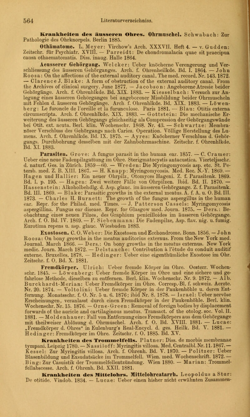 Krankheiten des äusseren Obres. Ohrmuschel. Schwabach: Zur Pathologie des Ohrknorpels. Berlin 1885. Othätnatome. L. Meyer: Virchow's Arch. XXXVII. Heft 4. — v. Gudden: Zeitschr. für Psychiatr. XVIII. — Parreidt: De chondroinalacia quae sit praecipua causa othaematomatis. Diss. inaug. Halle 1864. Aeusserer Gehörgang. Welcker: Ueber knöcherne Verengerung und Ver- schliessung des äusseren Gehörganges. Arch. f. Ohrenheilkde. Bd. I. 1864. — John Roosa: Onthe affections of the external auditory canal. The med. record. Nr. 143.1872. — ClarenceJ. Blake: A form of obstruction of the external auditory canal. From the Archives of clinical surgery. June 1877. — Jacobson: Angeborene Atresie beider Gehörgänge. Arch. f. Ohrenhlkde. Bd. XIX. 1883. — Kiesselbach: Versuch zur An- legung eines äusseren Gehörganges bei angeborener Missbildung beider Ohrmuscheln mit Fehlen d. äusseren Gehörgänge. Arch. f. Ohrenhlkde. Bd. XIX. 1883. — Löwen- berg: Le furoncle de l'oreille et la furunculose. Paris 1881. — Blau: Otitis externa circumscripta. Arch. f. Ohrenhlkde. XIX. 1883. — Gottstein: Die mechanische Er- weiterung des äusseren Gehörgangs gleichzeitig als Compression der Gehörgangswände bei Otit. ext. acuta. Berl. klin. Wochenschr. 1868. Nr. 43. — Schwartze: Membra- nöser Verschluss des Gehörgangs nach Caries. Operation. Völlige Herstellung des Lu- mens. Arch. f. Ohrenhlkde. Bd. IX. 1875. — Ayres: Knöcherner Verschluss d. Gehör- gangs. Durchbohrung desselben mit der Zahnbohrmaschine. Zeitschr. f. Ohrenhlkde. Bd. XI. 1883. Parasiten. Grove: A fungus parasit in tho human ear. 1857. — C. Cramer: Ueber eine neue Fadenpilzgattung im Ohre. Sterigmatocystis antacustica. Vierteljsschr. d. naturf. Ges. in Zürich. 1859 — 60. — Wreden: Die Myringomycosis asp. etc. St. Pe- tersb. med. Z. B. XIII. 1867. — H. Knapp: Myringomycosis. Med. Rec. N.-Y. 1869.— Hagen undHallier: Ein neuer Ohrpilz, Otomyces Hageni. Z. f. Parasitenk. 1869. Bd. I. p. 195. — Hagen: Zwei weitere Fälle von Ohrpilzen. Ibid. Bd. IL 1870. — Hassenstein: Alkoholbehdlg. d. Asp. glauc. im äusseren Gehörgange. Z. f. Parasitenk. Bd. III. 1869. — Blake: Parasitic growths in the external meatus. A. f. A. u. O.Bd. III. 1873. — Charles H. Burnett: The growth of the fungus aspergillus in the human ear. Repr. for the Philad. med. Times. — J. Patterson Cassels: Myringomycosis aspergillina. Fungus ear disease. Repr. for Glasgow med. Journ. 1875. — Ders.: Be- obachtung eines neuen Pilzes, des Graphium penicilloides im äusseren Gehörgange. Arch. f. 0. Bd. IV. 1869. — F. Siebenmann: Die Fadenpilze, Asp. flav. nig. u. fumig. Eurotima repens u. asp. glauc, Wiesbaden 1883. Exostosen. C. O.Weber: Die Exostosen und Ecchondrome. Bonn. 1856. — John Roosa: On bony growths in the meatus auditorius externus. From the New York med. Journal. March 1866. — Ders.: On bony growths in the meatus externus. New York medic. Journ. March 1872. — Del st an che: Contribution ä l'etude du conduit auditif externe. Bruxelles. 1878. — Hedinger: Ueber eine eigentümliche Exostose im Ohr. Zeitschr. f. 0. Bd. X. 1881. Fremdkörper. Ulrich: Ueber fremde Körper im Ohre. Oesterr. Wochen- schr. 1845. — Löwenberg: Ueber fremde Körper im Ohre und eine sichere und ge- fahrlose Methode, dieselben zu entfernen. Berl. klin. W^ochenschr. Nr. 9. 1872. — Alb. Burckhardt-Merian: Ueber Fremdkörper im Ohre. Corresp.-Bl. f. Schweiz. Aerzte. Nr. 20. 1874. — Voltolini: Ueber fremde Körper in der Paukenhöhle u. deren Ent- fernung. Monatsschr. f. 0. Nr. 5 u. 6. 1876; ibid Nr. 8. 1878. — Israel: Ueber nervöse Erscheinungen, veranlasst durch einen Fremdkörper in der Paukenhöhle. Berl. klin. Wochenschr. Nr. 15. 1876. — Orne-Green : Reinoval of foreignbodies by displacement forwards of the auricle and cartilaginous meatus. Transact. of the otolog. soc. Vol. IL 1881. — Moldenhauer: Fall von Entfernung eines Fremdkörpers aus dem Gehörgange mit theilweiser Ablösung d. Ohrmuschel. Arch. f. 0. Bd. XVIII. 1881. — Lucae: „Fremdkörper d. Ohres in Eulenburg's Real-Encycl. d. ges. Heilk. Bd. V. 1881. — Hedinger: Fremdkörper im Ohre. Zeitschr. f. 0. 1885. Bd. XV. Krankheiten des Trommelfells. Platner: Diss. de morbis membranae tympani. Leipzig 1780. — Nassiloff: Myringitis villosa. Med.Centralbl.Nr. 11.1867.— Kessel: Zur Myringitis villosa. Arch. f. Ohrenh. Bd. V. 1870. — Politzer: Ueber Blasenbildung und Exsudatsäcke im Trommelfell. Wien. med. Wochenschrift. 1872. — Bing: Zur Casuistik der Trommelfellentzündung. Wien 1880. — Marian: Trommel- fellabscesse. Arch. f. Ohrenh. Bd. XXII. 1881. Krankheiten des Ulittelobrs. Mittelohrcatarrh. Leopoldus aStur: De otitide. Vindob. 1834. — Lucae: Ueber einen hisher nicht erwähnten Zusammen-