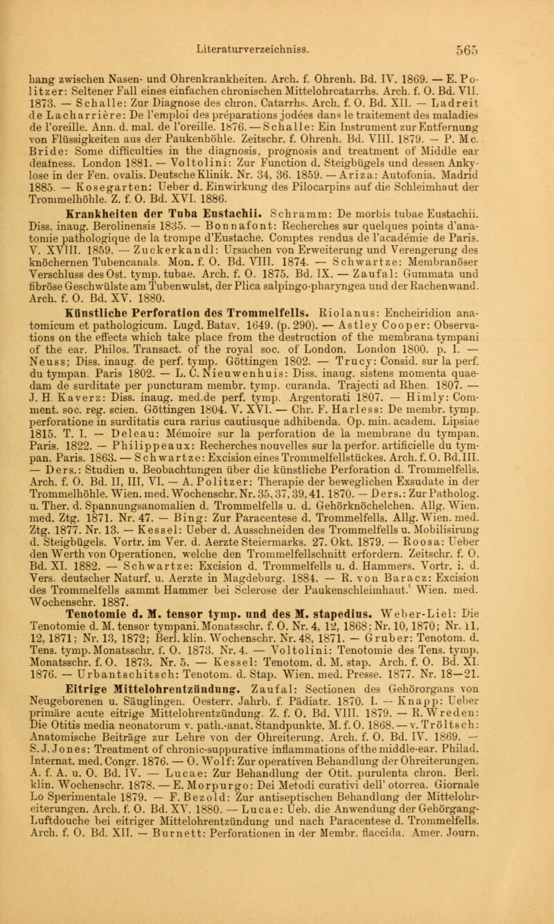 hang zwischen Nasen- und Ohrenkrankheiten. Arch. f. Ohrenh. Bd. IV. 1869. — E. Po- litzer: Seltener Fall eines einfachen chronischen Mittelohrcatarrhs. Arch. f. 0. Bd. VII. 1873. — Schalle: Zur Diagnose des chron. Catarrhs. Arch. f. 0. Bd. XII. — Ladreit de Lacharriere: De l'emploi des preparations jodees dans le traitement des maladies de l'oreille. Ann. d. mal. de l'oreille. 1876. — Schalle: Ein Instrument zur Entfernung von Flüssigkeiten aus der Paukenhöhle. Zeitschr. f. Ohrenh. Bd. VIII. 1879. — P. Mc. Bride: Some difficulties in the diagnosis, prognosis and treatment of Middle ear dealness. London 1881. — Voltolini: Zur Function d. Steigbügels und dessen Anky- lose in der Fen. ovalis. Deutsche Klinik. Nr. 34, 36. 1859. — Ariza: Autofonia. Madrid 1885. — Kosegarten: Ueber d. Einwirkung des Pilocarpins auf die Schleimhaut der Trommelhöhle. Z. f. 0. Bd. XVI. 1886. Krankheiten der Tnba Eustachii. Schramm: De morbis tubae Eustachii. Diss. inaug. Berolinensis 1835. — Bonnafont: Recherches sur quelques points d'ana- tomie pathologique de la trompe d'Eustache. Comptes rendus de l'academie de Paris. V. XVIII. 1859. — Zuckerkandl: Ursachen von Erweiterung und Verengerung des knöchernen Tubencanals. Mon. f. 0. Bd. VIII. 1874. — Schwartze: Membranöser Verschluss des Ost. tymp. tubae. Arch. f. 0. 1875. Bd. IX. — Zaufal: Gummata und fibröse Geschwülste am Tubenwulst, der Plica salpingo-pharyngea und der Rachenwand. Arch. f. 0. Bd. XV. 1880. Künstliche Perforation des Trommelfells. Riolanus: Encheiridion ana- tomicum et pathologicum. Lugd. Batav. 1649. (p. 290). — AstleyCooper: Observa- tion on the effects which take place from the destruction of the membrana tympani of the ear. Phiios. Transact. of the royal soc. of London. London 1800. p. I. — Neuss; Diss. inaug. de perf. tymp. Göttingen 1802. — Trucy: Consid. sur la perf. du tympan. Paris 1802. — L. C. Nieuwenhuis: Diss. inaug. sistens momenta quae- dam de surditate per puncturam membr. tymp. curanda. Trajecti ad Rhen. 1807. — J. H. Kaverz: Diss. inaug. med.de perf. tymp. Argentorati 1807. — Himly: Coni- ment. soc. reg. seien. Göttingen 1804. V. XVI. — Chr. F. Harless: De membr. tymp. perforatione in surditatis cura rarius cautiusque adhibenda. Op. min. academ. Lipsiae 1815. T. I. — Deleau: Memoire sur la Perforation de la membrane du tympan. Paris. 1822. — Philippeaux: Recherches nouvelles sur la perfor. artificielle du tym- pan. Paris. 1863. — Schwartze: Excision eines Trommelfellstückes. Arch. f. 0. Bd. III. — Ders.: Studien u. Beobachtungen über die künstliche Perforation d. Trommelfells. Arch. f. 0. Bd. II, III, VI. — A. Politzer: Therapie der beweglichen Exsudate in der Trommelhöhle. Wien. med. Wochenschr. Nr. 35,37, 39,41. 1870. — Ders.: ZurPatholog. u. Ther. d. Spannungsanomalien d. Trommelfells u. d. Gehörknöchelchen. Allg. Wien, med. Ztg. 1871. Nr. 47. — Bing: Zur Paracentese d. Trommelfells. Allg. Wien. med. Ztg. 1877. Nr. 13. — Kessel: Ueber d. Ausschneiden des Trommelfells u. Mobilisirung d. Steigbügels. Vortr. im Ver. d. Aerzte Steiermarks. 27. Okt. 1879. — Roosa: Ueber den Werth von Operationen, welche den Trommelfellschnitt erfordern. Zeitschr. f. 0. Bd. XI. 1882. — Schwartze: Excision d. Trommelfells u. d. Hammers. Vortr. i. d. Vers, deutscher Naturf. u. Aerzte in Magdeburg. 1884. — R. von Baracz: Excision des Trommelfells sammt Hammer bei Sclerose der Paukenschleimhaut.c Wien. med. Wochenschr. 1887. Tenotomie d. M. tensor tymp. nnd des M. stapedius. Weber-Liel: Die Tenotomie d. M. tensor tympani. Monatsschr. f. 0. Nr. 4, 12, 1868; Nr. 10,1870; Nr. 11, 12,1871; Nr. 13, 1872; Berl. klin. Wochenschr. Nr. 48, 1871. - Gruber: Tenotom. d. Tens. tymp. Monatsschr. f. 0. 1873. Nr. 4. — Voltolini: Tenotomie des Tens. tymp. Monatsschr. f. 0. 1873. Nr. 5. — Kessel: Tenotom. d. M. stap. Arch. f. 0. Bd. XI. 1876. — Urbantschitsch: Tenotom. d. Stap. Wien. med. Presse. 1877. Nr. 18—21. Eitrige Mittelohrentzündung. Zaufal: Sectionen des Gehörorgans von Neugeborenen u. Säuglingen. Oesterr. Jahrb. f. Pädiatr. 1870. I. — Knapp: Ueber primäre acute eitrige Mittelohrentzündung. Z. f. 0. Bd. VIII. 1879. — R. Wreden: Die Otitis media neonatorum v. path.-anat. Standpunkte. M.f.0. 1868. — v.Tröltsch: Anatomische Beiträge zur Lehre von der Ohreiterung. Arch. f. 0. Bd. IV. 1869. — S.J.Jones: Treatment of chronic-suppurative inflammations ofthemiddle-ear. Philad. Internat, med. Congr. 1876. — 0. Wolf: Zur operativen Behandlung der Ohreiterungen. A. f. A. u. 0. Bd. IV. — Lucae: Zur Behandlung der Otit. purulenta chron. Berl. klin. Wochenschr. 1878. — E. Morpurgo: Dei Metodi curativi delF otorrea. Giornale Lo Sperimentale 1879. — F. Bezold: Zur antiseptischen Behandlung der Mittelohr- eiterungen. Arch. f. 0. Bd. XV. 1880. — Lucae: Ueb. die Anwendung der Gehörgang- Luftdouche bei eitriger Mittelohrentzündung und nach Paracentese d. Trommelfells. Arch. f. 0. Bd. XII. — Burnett: Perforationen in der Membr. flaeeida. Amer. Journ.