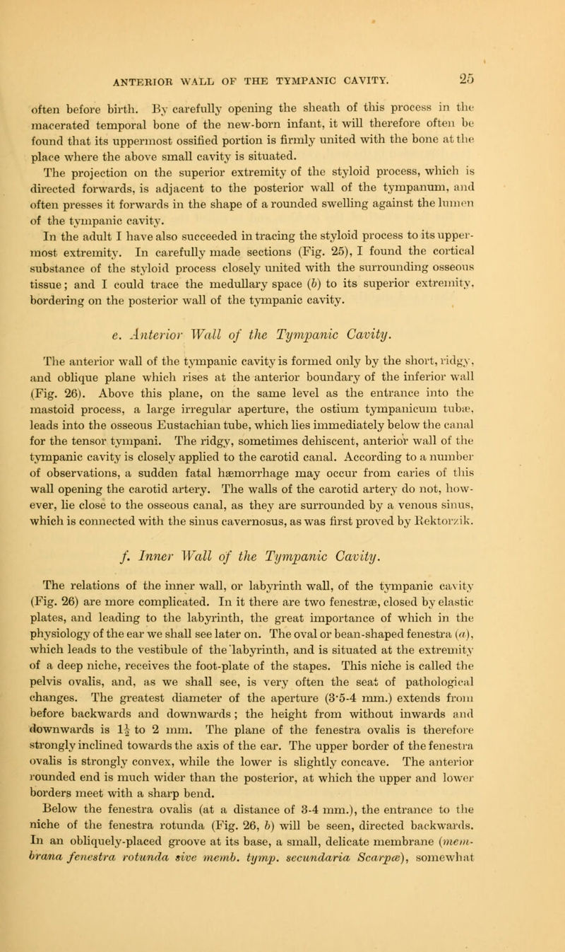 often before birth. By carefully opening the sheath of this process in the macerated temporal bone of the new-born infant, it will therefore often be found that its uppermost ossified portion is firmly united with the bone at the place where the above small cavity is situated. The projection on the superior extremity of the styloid process, which is directed forwards, is adjacent to the posterior wall of the tympanum, and often presses it forwards in the shape of a rounded swelling against the lumen of the tympanic cavity. In the adult I have also succeeded in tracing the styloid process to its upper- most extremity. In carefully made sections (Fig. 25), I found the cortical substance of the styloid process closely united with the surrounding osseous tissue; and I could trace the medullary space (6) to its superior extremity, bordering on the posterior wall of the tympanic cavity. e. Anterior Wall of the Tympanic Cavity. The anterior wall of the tympanic cavity is formed only by the short, ridgy, and oblique plane which rises at the anterior boundary of the inferior wall (Fig. 26). Above this plane, on the same level as the entrance into the mastoid process, a large irregular aperture, the ostium tympanicum tubae, leads into the osseous Eustachian tube, which lies immediately below the canal for the tensor tympani. The ridgy, sometimes dehiscent, anterior wall of the tympanic cavity is closely applied to the carotid canal. According to a number of observations, a sudden fatal haemorrhage may occur from caries of this wall opening the carotid artery. The walls of the carotid arter}* do not, how- ever, lie close to the osseous canal, as they are surrounded by a venous sinus, which is connected with the sinus cavernosus, as was first proved by Rektorzik. /. Inner Wall of the Tympanic Cavity. The relations of the inner wall, or labyrinth wall, of the tympanic cavity (Fig. 26) are more complicated. In it there are two fenestras, closed by elastic plates, and leading to the labyrinth, the great importance of which in the physiology of the ear we shall see later on. The oval or bean-shaped fenestra (a), which leads to the vestibule of the'labyrinth, and is situated at the extremity of a deep niche, receives the foot-plate of the stapes. This niche is called the pelvis ovalis, and, as we shall see, is very often the seat of pathologic;! 1 changes. The greatest diameter of the aperture (3*5-4 mm.) extends from before backwards and downwards ; the height from without inwards and downwards is 1| to 2 mm. The plane of the fenestra ovalis is therefore strongly inclined towards the axis of the ear. The upper border of the fenestra ovalis is strongly convex, while the lower is slightly concave. The anterior rounded end is much wider than the posterior, at which the upper and lower borders meet with a sharp bend. Below the fenestra ovalis (at a distance of 3-4 mm.), the entrance to the niche of the fenestra rotunda (Fig. 26, b) will be seen, directed backwards. In an obliquely-placed groove at its base, a small, delicate membrane (mem- brana fenestra rotunda sive memb. tymp. secundaria Scarpce), somewhat