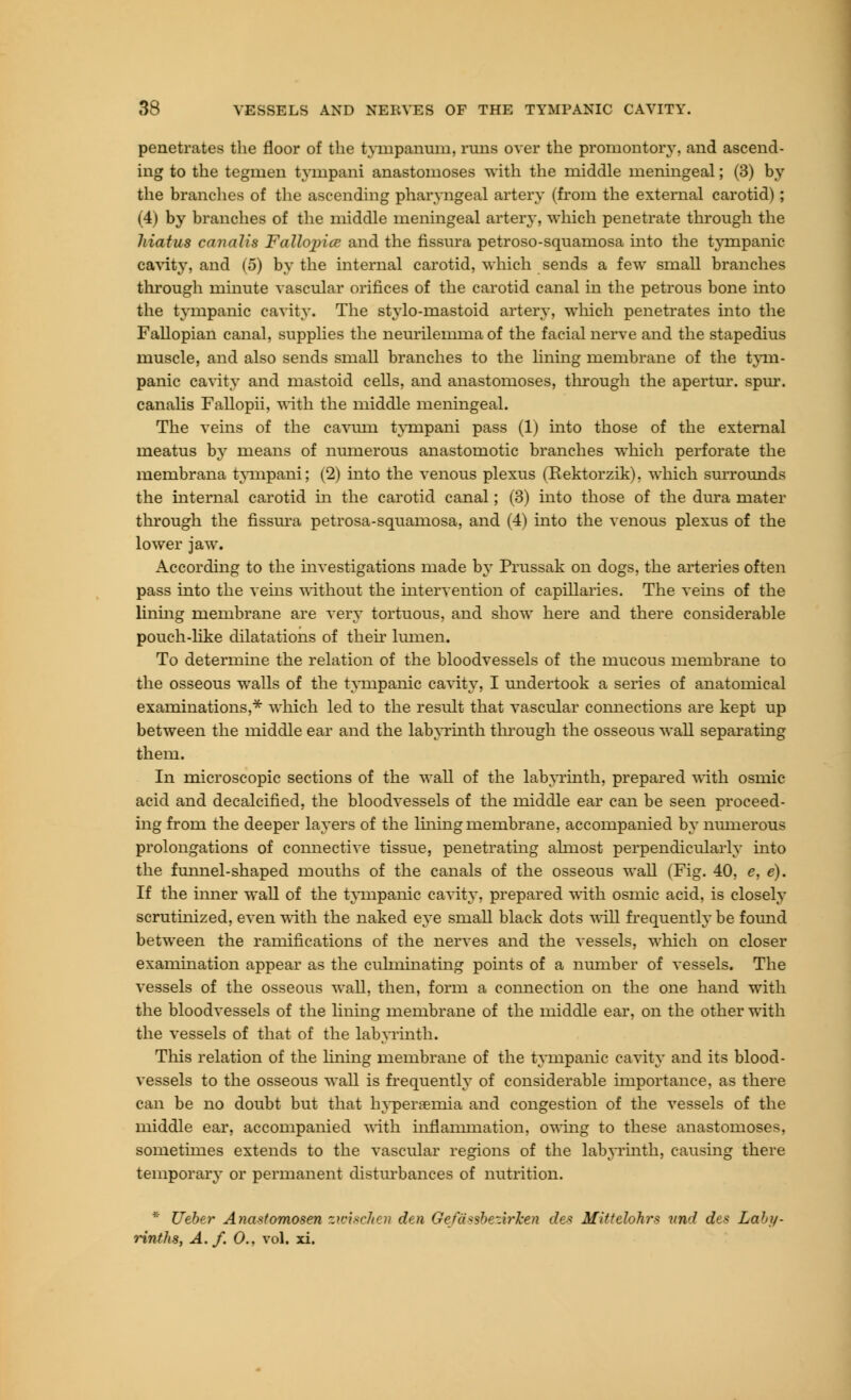 penetrates the floor of the tympanum, runs over the promontory, and ascend- ing to the tegmen tyinpani anastomoses with the middle meningeal; (3) by the branches of the ascending pharyngeal artery (from the external carotid) ; (4) by branches of the middle meningeal artery, which penetrate through the hiatus canalis Fallojrice and the fissura petroso-squamosa into the tympanic cavity, and (5) by the internal carotid, which sends a few small branches through minute vascular orifices of the carotid canal in the petrous bone into the tympanic cavity. The stylo-mastoid artery, which penetrates into the Fallopian canal, supplies the neurilemma of the facial nerve and the stapedius muscle, and also sends small branches to the lining membrane of the tym- panic cavity and mastoid cells, and anastomoses, through the apertur. spur, canalis Fallopii, with the middle meningeal. The veins of the cavnm tympani pass (1) mto those of the external meatus by means of numerous anastomotic branches which perforate the membrana tympani; (2) into the venous plexus (Rektorzik), which surrounds the internal carotid in the carotid canal; (3) into those of the dura mater through the fissura petrosa-squamosa, and (4) into the venous plexus of the lower jaw. According to the investigations made by Prussak on dogs, the arteries often pass into the veins without the intervention of capillaries. The veins of the lining membrane are very tortuous, and show here and there considerable pouch-like dilatations of their lumen. To determine the relation of the bloodvessels of the mucous membrane to the osseous walls of the tympanic cavity, I undertook a series of anatomical examinations,* which led to the result that vascular comiections are kept up between the middle ear and the labyrinth through the osseous wall separating them. In microscopic sections of the wall of the labyrinth, prepared with osmic acid and decalcified, the bloodvessels of the middle ear can be seen proceed- ing from the deeper layers of the lining membrane, accompanied by numerous prolongations of connective tissue, penetrating almost perpendicularly into the funnel-shaped mouths of the canals of the osseous wall (Fig. 40, e, e). If the inner wall of the tympanic cavity, prepared with osmic acid, is closely scrutinized, even with the naked eye small black dots will frequently be found between the ramifications of the nerves and the vessels, which on closer examination appear as the culminating points of a number of vessels. The vessels of the osseous wall, then, form a connection on the one hand with the bloodvessels of the lining membrane of the middle ear, on the other with the vessels of that of the labyrinth. This relation of the lining membrane of the tympanic cavity and its blood- vessels to the osseous wall is frequently of considerable importance, as there can be no doubt but that hypersernia and congestion of the vessels of the middle ear, accompanied with inflammation, owing to these anastomoses, sometimes extends to the vascular regions of the labyrinth, causing there temporary or permanent disturbances of nutrition. * Ueber Anastomosen zioiscJien den Gefaisbeiir'ken des Mittdohr* und des Laby- rinths, A./. 0., vol. xi.