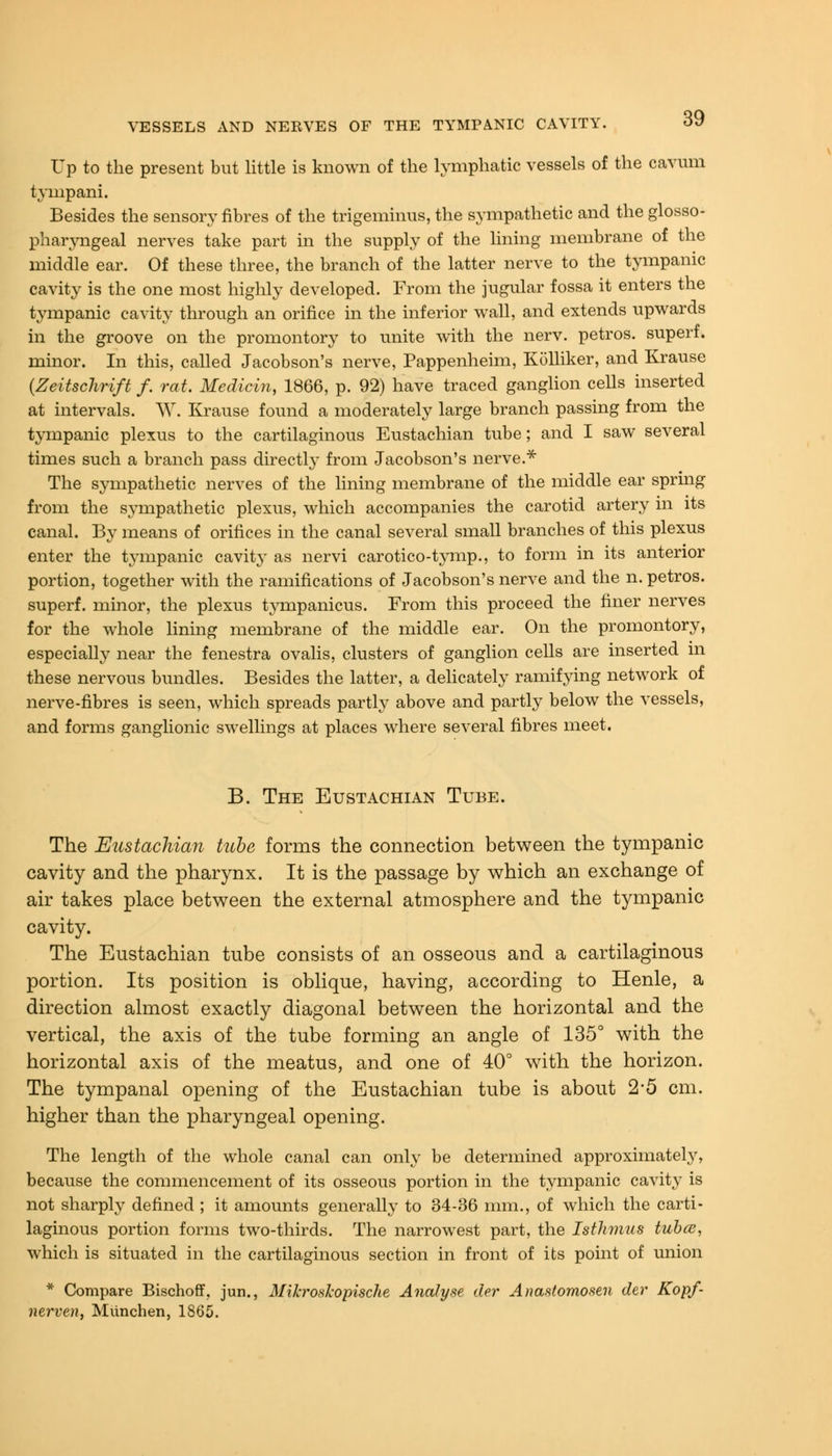 Up to the present but little is known of the lymphatic vessels of the cavum tympani. Besides the sensory fibres of the trigeminus, the sympathetic and the glosso- pharyngeal nerves take part in the supply of the lining membrane of the middle ear. Of these three, the branch of the latter nerve to the tympanic cavity is the one most highly developed. From the jugular fossa it enters the tympanic cavity through an orifice in the inferior wall, and extends upwards in the groove on the promontory to unite with the nerv. petros. superf. minor. In this, called Jacobson's nerve, Pappenheim, Kolliker, and Krause (Zeitschrift f. rat. Medici?i, 1866, p. 92) have traced ganglion cells inserted at intervals. W. Krause found a moderately large branch passing from the tympanic plexus to the cartilaginous Eustachian tube; and I saw several times such a branch pass directly from Jacobson's nerve.* The sympathetic nerves of the lining membrane of the middle ear spring from the sympathetic plexus, which accompanies the carotid artery in its canal. By means of orifices in the canal several small branches of this plexus enter the tympanic cavity as nervi carotico-tymp., to form in its anterior portion, together with the ramifications of Jacobson's nerve and the n. petros. superf. minor, the plexus tyrupanicus. From this proceed the finer nerves for the whole lining membrane of the middle ear. On the promontory, especially near the fenestra ovalis, clusters of ganglion cells are inserted in these nervous bundles. Besides the latter, a delicately ramifying network of nerve-fibres is seen, which spreads partly above and partly below the vessels, and forms ganglionic swellings at places where several fibres meet. B. The Eustachian Tube. The Eustachian tube forms the connection between the tympanic cavity and the pharynx. It is the passage by which an exchange of air takes place between the external atmosphere and the tympanic cavity. The Eustachian tube consists of an osseous and a cartilaginous portion. Its position is oblique, having, according to Henle, a direction almost exactly diagonal between the horizontal and the vertical, the axis of the tube forming an angle of 135° with the horizontal axis of the meatus, and one of 40° with the horizon. The tympanal opening of the Eustachian tube is about 2-5 cm. higher than the pharyngeal opening. The length of the whole canal can only be determined approximately, because the commencement of its osseous portion in the tympanic cavity is not sharply defined ; it amounts generally to 34-36 mm., of which the carti- laginous portion forms two-thirds. The narrowest part, the Isthmus tubes, which is situated in the cartilaginous section in front of its point of union * Compare Bischoff, jun., Mikroshopische Analyse der Anastomosen der Kopf- nerven, Miinchen, 1865.