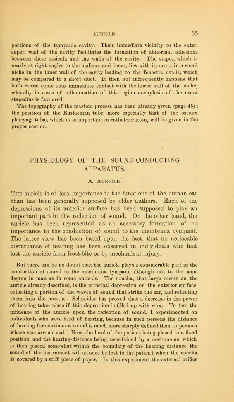 portions of the tympanic cavity. Their immediate vicinity to the exter. super, wall of the cavity facilitates the formation of abnormal adhesions between these ossicula and the walls of the cavity. The stapes, which is Dearly at right angles to the malleus and incus, lies with its crura in a small niche in the inner wall of the cavity leading to the fenestra ovalis, which may be compared to a short duct. It then not infrequently happens that both cruras come into immediate contact with the lower wall of the niche, whereby in cases of inflammation of this region anchylosis of the crura stapedius is favoured. The topography of the mastoid process has been already given (page 45) ; the position of the Eustachian tube, more especially that of the ostium pharyng. tubas, which is so important in catheterization, will be given in the proper section. PHYSIOLOGY OF THE SOUND-CONDUCTING APPARATUS. A. Auricle. The auricle is of less importance to the functions of the human ear than has been generally supposed by older authors. Each of the depressions of its anterior surface has been supposed to play an important part in the reflection of sound. On the other hand, the auricle has been represented as an accessory formation of no importance to the conduction of sound to the membrana tympani. The latter view has been based upon the fact, that no noticeable disturbance of hearing has been observed in individuals who had lost the auricle from frost-bite or by mechanical injury. Bat there can be no doubt that the auricle plays a considerable part in the conduction of sound to the membrana tympani, although not to the same degree in man as in some animals. The concha, that large recess on the auricle already described, is the principal depression on the exterior surface, collecting a portion of the waves of sound that strike the ear, and reflecting them into the meatus. Schneider has proved that a decrease in the power of hearing takes place if this depression is filled up with wax. To test the influence of the auricle upon the reflection of sound, I experimented on individuals who were hard of hearing, because in such persons the distance of hearing for continuous sound is much more sharply defined than in persons whose ears are normal. Now, the head of the patient being placed in a fixed position, and the hearing-distance being ascertained by a metronome, which is then placed somewhat within the boundary of the hearing distance, the sound of the instrument will at once be lost to the patient when the concha is covered by a stiff piece of paper. In this experiment the external orifice