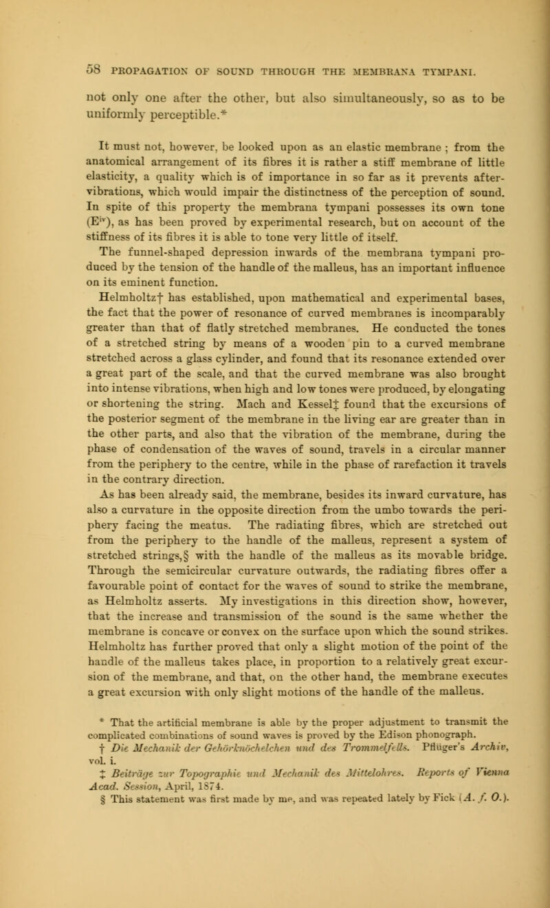 not only one after the other, but also simultaneously, so as to be uniformly perceptible.* It must not, however, be looked upon as an elastic membrane ; from the anatomical arrangement of its fibres it is rather a stiff membrane of little elasticity, a quality which is of importance in so far as it prevents after- vibrations, which would impair the distinctness of the perception of sound. In spite of this property the membrana tympani possesses its own tone (Elv), as has been proved by experimental research, but on account of the stiffness of its fibres it is able to tone very little of itself. The funnel-shaped depression inwards of the membrana tympani pro- duced by the tension of the handle of the malleus, has an important influence on its eminent function. Helmholtzf has established, upon mathematical and experimental bases, the fact that the power of resonance of curved membranes is incomparably greater than that of flatly stretched membranes. He conducted the tones of a stretched string by means of a wooden pin to a curved membrane stretched across a glass cylinder, and found that its resonance extended over a great part of the scale, and that the curved membrane was also brought into intense vibrations, when high and low tones were produced, by elongating or shortening the string. Mach and Kesseli found that the excursions of the posterior segment of the membrane in the living ear are greater than in the other parts, and also that the vibration of the membrane, during the phase of condensation of the waves of sound, travels in a circular manner from the periphery to the centre, while in the phase of rarefaction it travels in the contrary direction. As has been already said, the membrane, besides its inward curvature, has also a curvature in the opposite direction from the umbo towards the peri- phery facing the meatus. The radiating fibres, which are stretched out from the periphery to the handle of the malleus, represent a system of stretched strings,§ with the handle of the malleus as its movable bridge. Through the semicircular curvature outwards, the radiating fibres offer a favourable point of contact for the waves of sound to strike the membrane, as Helmholtz asserts. My investigations in this direction show, however, that the increase and transmission of the sound is the same whether the membrane is concave or convex on the surf ace upon which the sound strikes. Helmholtz has further proved that only a slight motion of the point of the handle of the malleus takes place, in proportion to a relatively great excur- sion of the membrane, and that, on the other hand, the membrane executes a great excursion whh only slight motions of the handle of the malleus. * That the artificial membrane is able b}r the proper adjustment to transmit the complicated combinations of sound waves is proved by the Edison phonograph. f JHt Meekamk der Gehorhwchelchen and dea Trommel/elk. Prliiger's Archiv, vol. i. X Beitrage zur Topograph** and Mechanik dea Mittdokrts, Reports of Vienna Acad. Session, April, ISTi. § This statement wu first made by me, and was repeated lately by Fick | A. r. 0.).