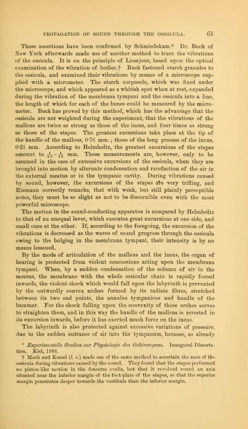 These assertions have been confirmed by Schmiedekam.* Dr. Buck of New York afterwards made use of another method to trace the vibrations of the ossicula. It is on the principle of Lissajous, based upon the optical examination of the vibration of bodies, f Buck fastened starch granules to the ossicula, and examined their vibrations by means of a microscope sup- plied with a micrometer. The starch corpuscle, which was fixed under the microscope, and which appeared as a whitish spot when at rest, expanded during the vibration of the membrana tympani and the ossicula into a line, the length of which for each of the bones could be measured by the micro- meter. Buck has proved by this method, which has the advantage that the ossicula are not weighted during the experiment, that the vibrations of the malleus are twice as strong as those of the incus, and four times as strong as those of the stapes. The greatest excursions take place at the tip of the handle of the malleus, 0*76 mm. ; those of the long process of the incus, 0*21 mm. According to Helmholtz, the greatest excursions of the stapes amount to ^ - ^ mm. These measurements are, however, only to be assumed in the case of extensive excursions of the ossicula, when they are brought into motion by alternate condensation and rarefaction of the air in the external meatus or in the tympanic cavity. During vibrations caused by sound, however, the excursions of the stapes are very trifling, and Riemann correctly remarks, that with weak, but still plainly perceptible notes, they must be so slight as not to be discernible even with the most powerful microscope. The motion in the sound-conducting apparatus is compared by Helmholtz to that of an unequal lever, which executes great excursions at one side, and small ones at the other. If, according to the foregoing, the excursion of the vibrations is decreased as the waves of sound progress through the ossicula owing to the bulging in the membrana tympani, their intensity is by no means lessened. By the mode of articulation of the malleus and the incus, the organ of hearing is protected from violent concussions acting upon the membrana tympani. When, by a sudden condensation of the column of air in the meatus, the membrane with the whole ossicular chain is rapidly forced inwards, the violent shock which would fall upon the labyrinth is prevented by the outwardly convex arches formed by its radiate fibres, stretched between its two end points, the annulus tympanicus and handle of the hammer. For the shock falling upon the convexity of these arches serves to straighten them, and in this way the handle of the malleus is arrested in its excursion inwards, before it has exerted much force on the incus. The labyrinth is also protected against excessive variations of pressure, due to the sudden entrance of air into the tympanum, because, as already * Experimentelle Studien zur Phydologie des Gehororgans. Inaugural Disserta- tion. Kiel, 1868. t Mach and Kessel {I. c.) made use of the same method to ascertain the axes of the ossicula during vibrations caused by the sound. They found that the stapes performed no piston-like motion in the fenestra ovalis, but that it revolved round an axis situated near the inferior margin of the foot-plate of the stapes, so that the superior margin penetrates deeper towards the vestibule than the inferior margin.