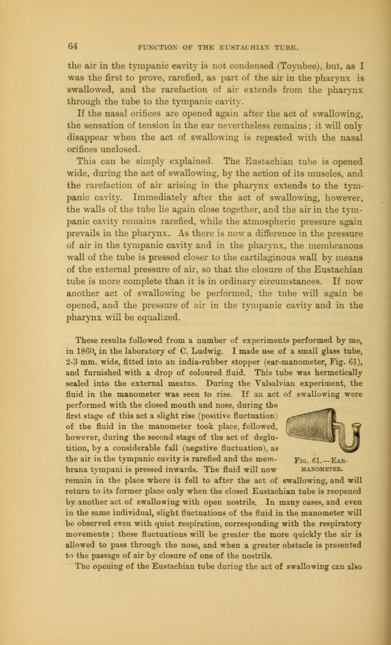 the air in the tympanic eavity is not condensed (Toynbee), but, as I was the first to prove, rarefied, as part of the air in the pharynx is swallowed, and the rarefaction of air extends from the pharynx through the tube to the tympanic cavity. If the nasal orifices are opened again after the act of swallowing, the sensation of tension in the ear nevertheless remains; it will only disappear when the act of swallowing is repeated with the nasal orifices unclosed. This can be simply explained. The Eustachian tube is opened wide, during the act of swallowing, by the action of its muscles, and the rarefaction of air arising in the pharynx extends to the tym- panic cavity. Immediately after the act of swallowing, however, the walls of the tube he again close together, and the air in the tym- panic cavity remains rarefied, while the atmospheric pressure again prevails in the pharynx. As there is now a difference in the pressure of air in the tympanic cavity and in the pharynx, the membranous wall of the tube is pressed closer to the cartilaginous wall by means of the external pressure of air, so that the closure of the Eustachian tube is more complete than it is in ordinary circumstances. If now another act of swallowing be performed, the tube will again be opened, and the pressure of air in the tympanic cavity and in the pharynx will be equalized. These results followed from a number of experiments performed by me, in 1860, in the laboratory of C. Ludwig. I made use of a small glass tube, 2-3 mm. wide, fitted into an india-rubber stopper (ear-manometer, Fig. 61), and furnished with a drop of coloured fluid. This tube was hermetically sealed into the external meatus. Daring the Yalsalvian experiment, the fluid in the manometer was seen to rise. If an act of swallowing were performed with the closed mouth and nose, during the first stage of this act a slight rise (positive fluctuation of the fluid in the manometer took place, followed, however, during the second stage of the act of deglu- tition, by a considerable fall (negative fluctuation*, as the air in the tympanic cavity is rarefied and the mem- Yig. 61. Ear- brana tvmpani is pressed inwards. The fluid will now manometer. remain in the place where it fell to after the act of swallowing, and will return to its former place ouly when the closed Eustachian tube is reopened by another act of swallowing with open nostrils. In many cases, and even in the same individual, slight fluctuations of the fluid in the manometer will be observed even with quiet respiration, corresponding with the respiratory movements : these fluctuations will be greater the more quickly the air is allowed to pass through the nose, and when a greater obstacle is presented to the passage of air by closure of one of the nostrils. The opening of the Eustachian tube during the act of swallowing can also J