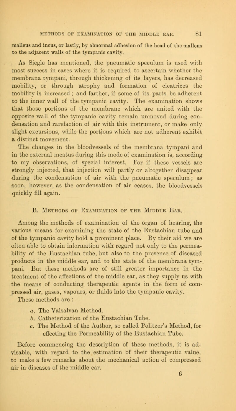 malleus and incus, or lastly, by abnormal adhesion of the head of the malleus to the adjacent walls of the tympanic cavity. As Siegle has mentioned, the pneumatic speculum is used with most success in cases where it is required to ascertain whether the membrana tympani, through thickening of its layers, has decreased mobility, or through atrophy and formation of cicatrices the mobility is increased; and farther, if some of its parts be adherent to the inner wall of the tympanic cavity. The examination shows that those portions of the membrane which are united with the opposite wall of the tympanic cavity remain unmoved during con- densation and rarefaction of air with this instrument, or make only slight excursions, while the portions which are not adherent exhibit a distinct movement. The changes in the bloodvessels of the membrana tympani and in the external meatus during this mode of examination is, according to my observations, of special interest. For if these vessels are strongly injected, that injection will partly or altogether disappear during the condensation of air with the pneumatic speculum; as soon, however, as the condensation of air ceases, the bloodvessels quickly fill again. B. Methods of Examination of the Middle Ear. Among the methods of examination of the organ of hearing, the various means for examining the state of the Eustachian tube and of the tympanic cavity hold a prominent place. By their aid we are often able to obtain information with regard not only to the permea- bility of the Eustachian tube, but also to the presence of diseased products in the middle ear, and to the state of the membrana tym- pani. But these methods are of still greater importance in the treatment of the affections of the middle ear, as they supply us with the means of conducting therapeutic agents in the form of com- pressed air, gases, vapours, or fluids into the tympanic cavity. These methods are : a. The Yalsalvan Method. b. Catheterization of the Eustachian Tube. c. The Method of the Author, so called Politzer's Method, for effecting the Permeability of the Eustachian Tube. Before commencing the description of these methods, it is ad- visable, with regard to the estimation of their therapeutic value, to make a few remarks about the mechanical action of compressed .air in diseases of the middle ear. 6