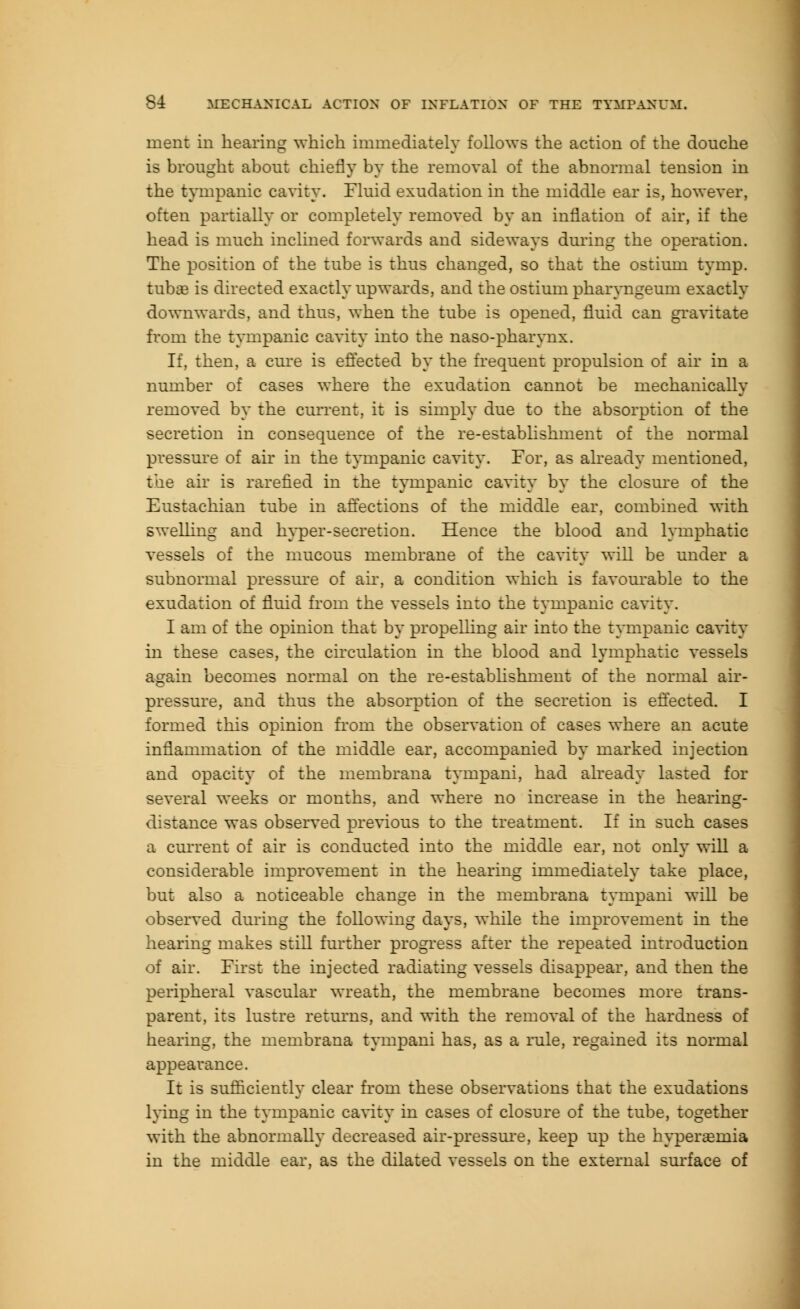 merit in hearing which immediately follows the action of the douche is brought about chiefly by the removal of the abnormal tension in the tympanic cavity. Fluid exudation in the middle ear is, however, often partially or completely removed by an inflation of air, if the head is much inclined forwards and sideways during the operation. The position of the tube is thus changed, so that the ostium tymp. tubae is directed exactly upwards, and the ostium pharyngeurn exactly downwards, and thus, when the tube is opened, fluid can gravitate from the tympanic cavity into the naso-pharynx. If, then, a cure is effected by the frequent propulsion of air in a number of cases where the exudation cannot be mechanically removed by the current, it is simply due to the absorption of the secretion in consequence of the re-establishment of the normal pressure of air in the tympanic cavity. For, as already mentioned, the air is rarefied in the tympanic cavity by the closure of the Eustachian tube in affections of the middle ear, combined with swelling and hyper-secretion. Hence the blood and lymphatic vessels of the mucous membrane of the cavity will be under a subnormal pressure of air, a condition which is favourable to the exudation of fluid from the vessels into the tympanic cavity. I am of the opinion that by propelling air into the tympanic cavity in these cases, the circulation in the blood and lymphatic vessels again becomes normal on the re-establishment of the normal air- pressure, and thus the absorption of the secretion is effected. I formed this opinion from the observation of cases where an acute inflammation of the middle ear, accompanied by marked injection and opacity of the membrana tympani, had already lasted for several weeks or months, and where no increase in the hearing- distance was observed previous to the treatment. If in such cases a current of air is conducted into the middle ear, not only will a considerable improvement in the hearing immediately take place, but also a noticeable change in the membrana tympani will be observed during the following days, while the improvement in the hearing makes still further progress after the repeated introduction of air. First the injected radiating vessels disappear, and then the peripheral vascular wreath, the membrane becomes more trans- parent, its lustre returns, and with the removal of the hardness of hearing, the membrana tympani has, as a rule, regained its normal appearance. It is sufficiently clear from these observations that the exudations lying in the tympanic cavity in cases of closure of the tube, together with the abnormally decreased air-pressure, keep up the hyperaemia in the middle ear, as the dilated vessels on the external surface of