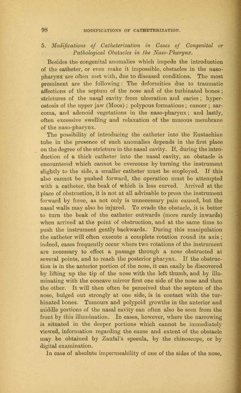 5. Modifications of Catheterization in Cases of Congenital or Pathological Obstacles in the Naso-Pharynx. Besides the congenital anomalies which impede the introduction of the catheter, or even make it impossible, obstacles in the naso- pharynx are often met with, due to diseased conditions. The most prominent are the following: The deformities due to traumatic affections of the septum of the nose and of the turbinated bones ; strictures of the nasal cavity from ulceration and caries ; hyper- ostosis of the upper jaw (Moos) ; polypous formations ; cancer ; sar- coma, and adenoid vegetations in the naso-pharynx ; and lastly, often excessive swelling and relaxation of the mucous membrane of the naso-pharynx. The possibility of introducing the catheter into the Eustachian tube in the presence of such anomalies depends in the first place on the degree of the stricture in the nasal cavity. If, during the intro- duction of a thick catheter into the nasal cavity, an obstacle is encountered which cannot be overcome by turning the instrument slightly to the side, a smaller catheter must be employed. If this also cannot be pushed forward, the operation must be attempted with a catheter, the beak of which is less curved. Arrived at the place of obstruction, it is not at all advisable to press the instrument forward by force, as not only is unnecessary pain caused, but the nasal walls may also be injured. To evade the obstacle, it is better to turn the beak of the catheter outwards (more rarely inwards) when arrived at the point of obstruction, and at the same time to push the instrument gently backwards. During this manipulation the catheter will often execute a complete rotation round its axis ; indeed, cases frequently occur where two rotations of the instrument are necessary to effect a passage through a nose obstructed at several points, and to reach the posterior pharynx. If the obstruc- tion is in the anterior portion of the nose, it can easily be discovered by lifting up the tip of the nose with the left thumb, and by illu- minating with the concave mirror first one side of the nose and then the other. It will then often be perceived that the septum of the nose, bulged out strongly at one side, is in contact with the tur- binated bones. Tumours and polypoid growths in the anterior and middle portions of the nasal cavity can often also be seen from the front by this illumination. In cases, however, where the narrowing is situated in the deeper portions which cannot be immediately viewed, information regarding the cause and extent of the obstacle may be obtained by Zaufal's specula, by the rhinoscope, or by digital examination. In case of absolute impermeability of one of the sides of the nose,
