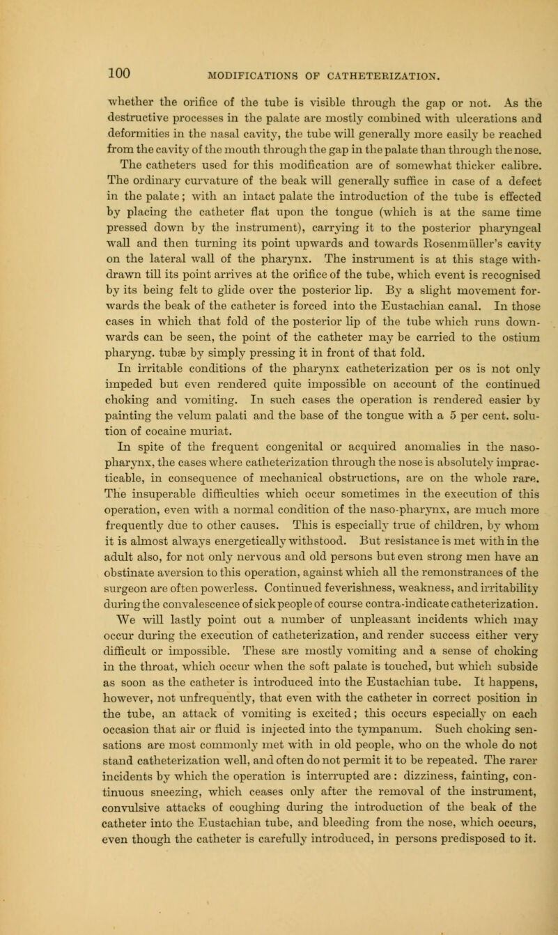 whether the orifice of the tube is visible through the gap or not. As the destructive processes in the palate are mostly combined with ulcerations and deformities in the nasal cavity, the tube will generally more easily be reached from the cavity of the mouth through the gap in the palate than through the nose. The catheters used for this modification are of somewhat thicker calibre. The ordinary curvature of the beak will generally suffice in case of a defect in the palate; with an intact palate the introduction of the tube is effected by placing the catheter flat upon the tongue (which is at the same time pressed down by the instrument), carrying it to the posterior pharyngeal wall and then turning its point upwards and towards Rosennitiller's cavity on the lateral wall of the pharynx. The instrument is at this stage with- drawn till its point arrives at the orifice of the tube, which event is recognised by its being felt to glide over the posterior lip. By a slight movement for- wards the beak of the catheter is forced into the Eustachian canal. In those cases in which that fold of the posterior lip of the tube which runs down- wards can be seen, the point of the catheter may be carried to the ostium pharyng. tubae by simply pressing it in front of that fold. In irritable conditions of the pharynx catheterization per os is not only impeded but even rendered quite impossible on account of the continued choking and vomiting. In such cases the operation is rendered easier by painting the velum palati and the base of the tongue with a 5 per cent, solu- tion of cocaine muriat. In spite of the frequent congenital or acquired anomalies in the naso- pharynx, the cases where catheterization through the nose is absolutely imprac- ticable, in consequence of mechanical obstructions, are on the whole rare. The insuperable difficulties which occur sometimes in the execution of this operation, even with a normal condition of the nasopharynx, are much more frequently due to other causes. This is especially true of children, by whom it is almost always energetically withstood. But resistance is met with hi the adult also, for not only nervous and old persons but even strong men have an obstinate aversion to this operation, against which all the remonstrances of the surgeon are often powerless. Continued feverishness, weakness, and irritability during the convalescence of sick people of course contra-indicate catheterization. We will lastly point out a number of unpleasant incidents which may occur during the execution of catheterization, and render success either very difficult or impossible. These are mostly vomiting and a sense of choking in the throat, which occur when the soft palate is touched, but which subside as soon as the catheter is introduced into the Eustachian tube. It happens, however, not unfrequently, that even with the catheter in correct position in the tube, an attack of vomiting is excited; this occurs especially on each occasion that air or fluid is injected into the tympanum. Such choking sen- sations are most commonly met with in old people, who on the whole do not stand catheterization well, and often do not permit it to be repeated. The rarer incidents by which the operation is interrupted are : dizziness, fainting, con- tinuous sneezing, which ceases only after the removal of the instrument, convulsive attacks of coughing during the introduction of the beak of the catheter into the Eustachian tube, and bleeding from the nose, which occurs, even though the catheter is carefully introduced, in persons predisposed to it.