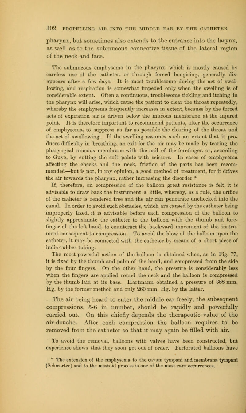 pharynx, but sometimes also extends to the entrance into the larynx, as well as to the submucous connective tissue of the lateral region of the neck and face. The submucous emphysema in the pharynx, which is mostly caused by careless use of the catheter, or through forced bougieing, generally dis- appears after a few days. It is most troublesome during the act of swal- lowing, and respiration is somewhat impeded only when the swelling is of considerable extent. Often a continuous, troublesome tickling and itching in the pharynx will arise, which cause the patient to clear the throat repeatedly, whereby the emphysema frequently increases in extent, because by the forced acts of expiration air is driven below the mucous membrane at the injured point. It is therefore important to recommend patients, after the occurrence of emphysema, to suppress as far as possible the clearing of the throat and the act of swallowing. If the swelling assumes such an extent that it pro- duces difficulty in breathing, an exit for the air may be made by tearing the pharyngeal mucous membrane with the nail of the forefinger, or, according to Guye, by cutting the soft palate with scissors. In cases of emphysema affecting the cheeks and the neck, friction of the parts has been recom- mended—but is not, in my opinion, a good method of treatment, for it drives the air towards the pharynx, rather increasing the disorder.* If, therefore, on compression of the balloon great resistance is felt, it is advisable to draw back the instrument a little, whereby, as a rule, the orifice of the catheter is rendered free and the air can penetrate unchecked into the canal. In order to avoid such obstacles, which are caused by the catheter being improperly fixed, it is advisable before each compression of the balloon to slightly approximate the catheter to the balloon with the thumb and fore- finger of the left hand, to counteract the backward movement of the instru- ment consequent to compression. To avoid the blow of the balloon upon the catheter, it may be connected with the catheter by means of a short piece of india-rubber tubing. The most powerful action of the balloon is obtained when, as in Fig. 77, it is fixed by the thumb and palm of the hand, and compressed from the side by the four fingers. On the other hand, the pressure is considerably less when the fingers are applied round the neck and the balloon is compressed by the thumb laid at its base. Hartmann obtained a pressure of 388 mm. Hg. by the former method and only 260 mm. Hg. by the latter. The air being heard to enter the middle ear freely, the subsequent compressions, 5-6 in number, should be rapidly and powerfully carried out. On this chiefly depends the therapeutic value of the air-douche. After each compression the balloon requires to be removed from the catheter so that it may again be filled with air. To avoid the removal, balloons with valves have been constructed, but experience shows that they soon get out of order. Perforated balloons have * The extension of the emphysema to the cavum tympani and membrana tympani (Schwartze) and to the mastoid process is one of the most rare occurrences.