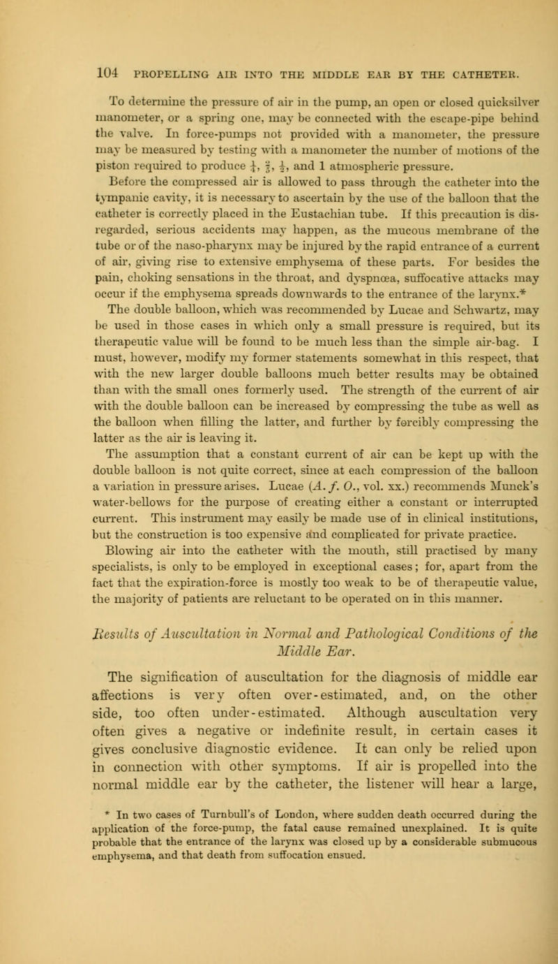 To determine the pressure of air in the pump, an open or closed quicksilver manometer, or a spring one, may be connected with the escape-pipe behind the valve. In force-pumps not provided with a manometer, the pressure may be measured by testing with a manometer the number of motions of the piston required to produce J, §, i, and 1 atmospheric pressure. Before the compressed air is allowed to pass through the catheter into the tympanic cavity, it is necessary to ascertain by the use of the balloon that the catheter is correctly placed in the Eustachian tube. If this precaution is dis- regarded, serious accidents may happen, as the mucous membrane of the tube or of the naso-pharynx maybe injured by the rapid entrance of a current of air, giving rise to extensive emphysema of these parts. For besides the pain, choking sensations in the throat, and dyspnoea, suffocative attacks may occur if the emphysema spreads downwards to the entrance of the larynx.* The double balloon, which was recommended by Lucae and Schwartz, may be used in those cases in which only a small pressure is required, but its therapeutic value will be found to be much less than the simple air-bag. I must, however, modify my former statements somewhat in this respect, that with the new larger double balloons much better results may be obtained than with the small ones formerly used. The strength of the cm-rent of air with the double balloon can be increased by compressing the tube as well as the balloon when filling the latter, and further by forcibly compressing the latter as the ah- is leaving it. The assumption that a constant current of air can be kept up with the double balloon is not quite correct, since at each compression of the balloon a variation in pressure arises. Lucae (A. f. 0.. vol. xx.) recommends Munck's water-bellows for the purpose of creating either a constant or interrupted current. This instrument may easily be made use of hi clinical institutions, but the construction is too expensive and complicated for private practice. Blowing air into the catheter with the mouth, still practised by many specialists, is only to be employed in exceptional cases; for, apart from the fact that the expiration-force is mostly too weak to be of therapeutic value, the majority of patients are reluctant to be operated on in this manner. Results of Auscultation in Normal and Pathological Conditions of the Middle Ear. The signification of auscultation for the diagnosis of middle ear affections is very often over-estimated, and, on the other side, too often under-estimated. Although auscultation very often gives a negative or indefinite result, in certain cases it gives conclusive diagnostic evidence. It can only be relied upon in connection with other symptoms. If air is propelled into the normal middle ear by the catheter, the listener will hear a large, * In two cases of Turnbull's of London, where sudden death occurred during the application of the force-pump, the fatal cause remained unexplained. It is quite probable that the entrance of the larynx was closed up by a considerable submucous emphysema, and that death from suffocation ensued.