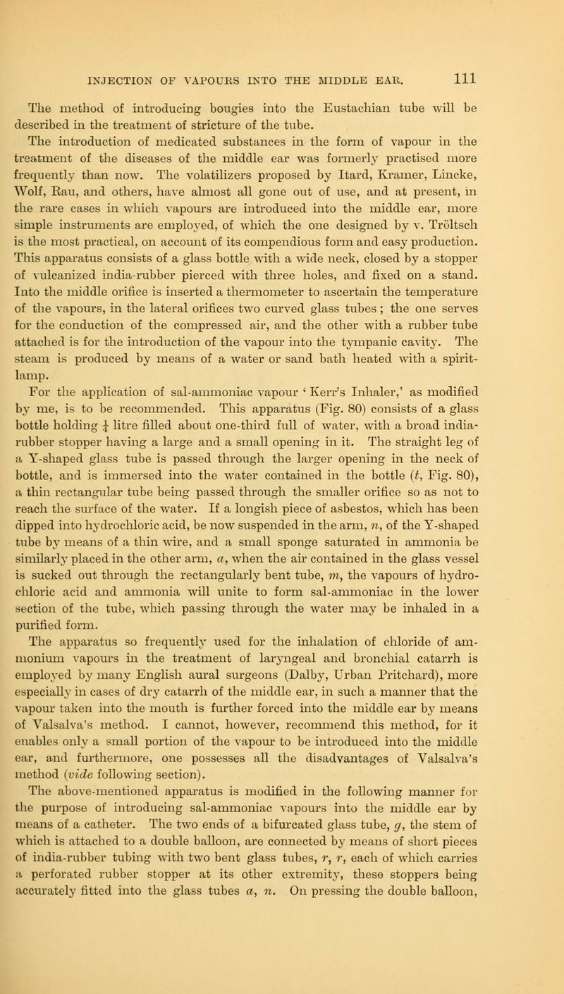 The method of introducing bougies into the Eustachian tube will be described in the treatment of stricture of the tube. The introduction of medicated substances in the form of vapour in the treatment of the diseases of the middle ear was formerly practised more frequently than now. The volatilizers proposed by Itard, Kramer, Lincke, Wolf, Kau, and others, have almost all gone out of use, and at present, in the rare cases in which vapours are introduced into the middle ear, more simple instruments are employed, of which the one designed by v. Troltsch is the most practical, on account of its compendious form and easy production. This apparatus consists of a glass bottle with a wide neck, closed by a stopper of vulcanized india-rubber pierced with three holes, and fixed on a stand. Into the middle orifice is inserted a thermometer to ascertain the temperature of the vapours, in the lateral orifices two curved glass tubes ; the one serves for the conduction of the compressed air, and the other with a rubber tube attached is for the introduction of the vapour into the tympanic cavity. The steam is produced by means of a water or sand bath heated with a spirit- lamp. For the application of sal-ammoniac vapour ' Kerr's Inhaler,' as modified by me, is to be recommended. This apparatus (Fig. 80) consists of a glass bottle holding J litre filled about one-third full of water, with a broad india- rubber stopper having a large and a small opening in it. The straight leg of ;i Y-shaped glass tube is passed through the larger opening in the neck of bottle, and is immersed into the water contained in the bottle (t, Fig. 80), a thin rectangular tube being passed through the smaller orifice so as not to reach the surface of the water. If a longish piece of asbestos, which has been dipped into hydrochloric acid, be now suspended in the arm, n, of the Y-shaped tube by means of a thin wire, and a small sponge saturated hi ammonia be similarly placed in the other arm, a, when the ah- contained in the glass vessel is sucked out through the rectangularly bent tube, m, the vapours of hydro- chloric acid and ammonia will unite to form sal-ammoniac in the lower section of the tube, which passing through the water may be inhaled in a purified form. The apparatus so frequently used for the inhalation of chloride of am- monium vapours in the treatment of laryngeal and bronchial catarrh is employed by many English aural surgeons (Dalby, Urban Pritchard), more especially in cases of dry catarrh of the middle ear, in such a manner that the vapour taken into the mouth is further forced into the middle ear by means of Valsalva's method. I cannot, however, recommend this method, for it enables only a small portion of the vapour to be introduced into the middle ear, and furthermore, one possesses all the disadvantages of Valsalva's method (vide following section). The above-mentioned apparatus is modified in the following manner for the purpose of introducing sal-ammoniac vapours into the middle ear by means of a catheter. The two ends of a bifurcated glass tube, g, the stem of which is attached to a double balloon, are connected by means of short pieces of india-rubber tubing with two bent glass tubes, r, ?-, each of which carries a perforated rubber stopper at its other extremity, these stoppers being accurately fitted into the glass tubes a, n. On pressing the double balloon,