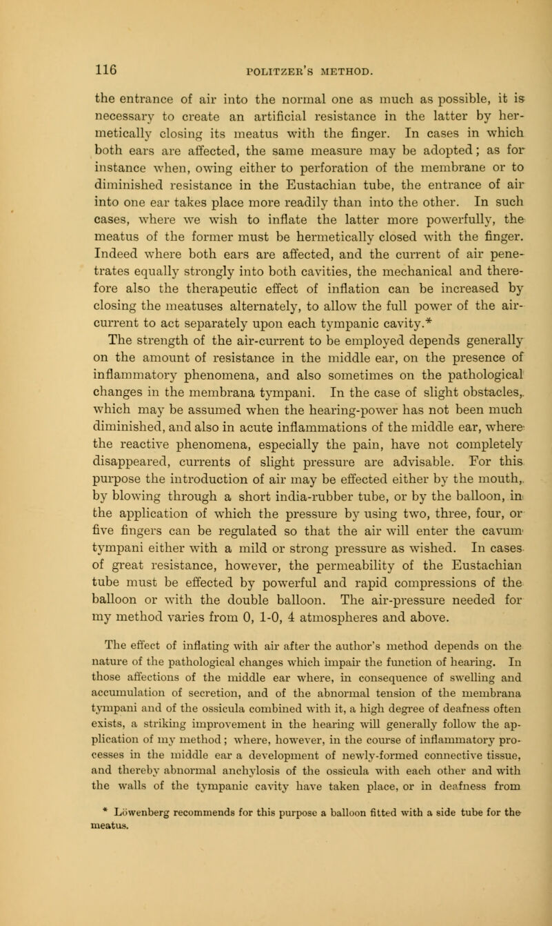 the entrance of air into the normal one as much as possible, it is necessary to create an artificial resistance in the latter by her- metically closing its meatus with the finger. In cases in which both ears are affected, the same measure may be adopted; as for instance when, owing either to perforation of the membrane or to diminished resistance in the Eustachian tube, the entrance of air into one ear takes place more readily than into the other. In such cases, where we wish to inflate the latter more powerfully, the meatus of the former must be hermetically closed with the finger. Indeed where both ears are affected, and the current of air pene- trates equally strongly into both cavities, the mechanical and there- fore also the therapeutic effect of inflation can be increased by closing the meatuses alternately, to allow the full power of the air- current to act separately upon each tympanic cavity.* The strength of the air-current to be employed depends generally on the amount of resistance in the middle ear, on the presence of inflammatory phenomena, and also sometimes on the pathological changes in the membrana tympani. In the case of slight obstacles,, which may be assumed when the hearing-power has not been much diminished, and also in acute inflammations of the middle ear, where' the reactive phenomena, especially the pain, have not completely disappeared, currents of slight pressure are advisable. For this purpose the introduction of air may be effected either by the mouth,, by blowing through a short india-rubber tube, or by the balloon, in the application of which the pressure by using two, three, four, or five fingers can be regulated so that the air will enter the cavum- tympani either with a mild or strong pressure as wished. In cases of great resistance, however, the permeability of the Eustachian tube must be effected by powerful and rapid compressions of the balloon or with the double balloon. The air-pressure needed for my method varies from 0, 1-0, 4 atmospheres and above. The effect of inflating with air after the author's method depends on the nature of the pathological changes which impair the function of hearing. In those affections of the middle ear where, hi consequence of swelling and accumulation of secretion, and of the abnormal tension of the membrana tympani and of the ossicula combined with it, a high degree of deafness often exists, a striking improvement in the hearing will generally follow the ap- plication of my method; where, however, in the course of inflammatory pro- cesses in the middle ear a development of newly-formed connective tissue, and thereby abnormal anchylosis of the ossicula with each other and with the walls of the tympanic cavity have taken place, or in deafness from * Lbwenberg recommends for this purpose a balloon fitted with a side tube for the meatus.