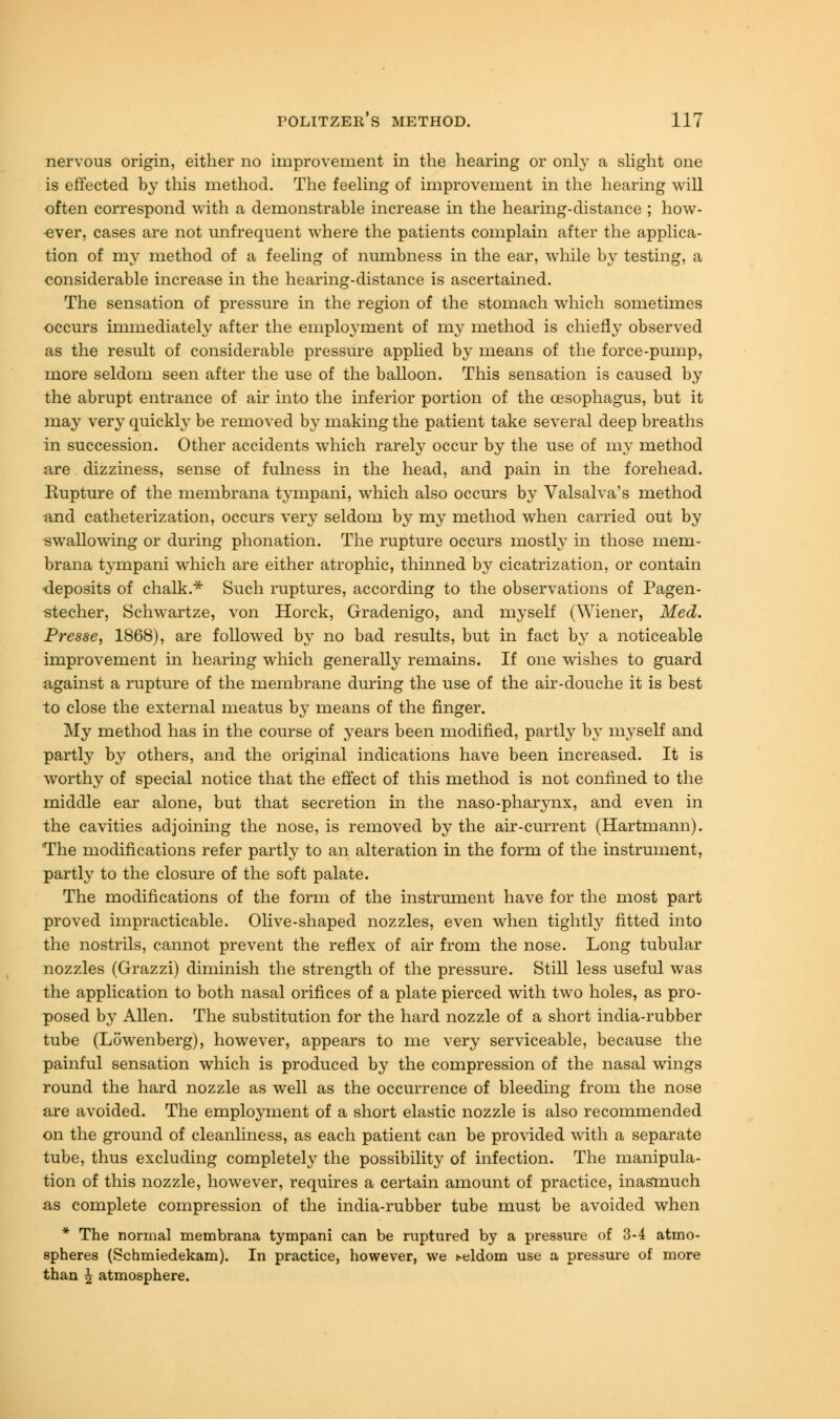 nervous origin, either no improvement in the hearing or only a slight one is effected by this method. The feeling of improvement in the hearing will often correspond with a demonstrable increase in the hearing-distance ; how- ever, cases are not unfrequent where the patients complain after the applica- tion of my method of a feeling of numbness in the ear, while by testing, a considerable increase in the hearing-distance is ascertained. The sensation of pressure in the region of the stomach which sometimes occurs immediately after the employment of my method is chiefly observed as the result of considerable pressure applied by means of the force-pump, more seldom seen after the use of the balloon. This sensation is caused by the abrupt entrance of air into the inferior portion of the oesophagus, but it may very quickly be removed by making the patient take several deep breaths in succession. Other accidents which rarely occur by the use of my method are dizziness, sense of fulness in the head, and pain in the forehead. Kupture of the membrana tympani, which also occurs by Valsalva's method and catheterization, occurs very seldom by my method when carried out by swallowing or during phonation. The rupture occurs mostly in those mem- brana tympani which are either atrophic, thinned by cicatrization, or contain ■deposits of chalk.* Such ruptures, according to the observations of Pagen- stecher, Schwartze, von Horck, Gradenigo, and myself (Wiener, Med. Presse, 1868), are followed by no bad results, but in fact by a noticeable improvement in hearing which generally remains. If one wishes to guard against a rupture of the membrane during the use of the air-douche it is best to close the external meatus by means of the finger. My method has in the course of years been modified, partly by myself and partly by others, and the original indications have been increased. It is worthy of special notice that the effect of this method is not confined to the middle ear alone, but that secretion in the naso-pharynx, and even in the cavities adjoining the nose, is removed by the air-current (Hartmann). 'The modifications refer partly to an alteration in the form of the instrument, partly to the closure of the soft palate. The modifications of the form of the instrument have for the most part proved impracticable. Olive-shaped nozzles, even when tightly fitted into the nostrils, cannot prevent the reflex of air from the nose. Long tubular nozzles (Grazzi) diminish the strength of the pressure. Still less useful was the application to both nasal orifices of a plate pierced with two holes, as pro- posed by Allen. The substitution for the hard nozzle of a short india-rubber tube (Lowenberg), however, appears to me very serviceable, because the painful sensation which is produced by the compression of the nasal wings round the hard nozzle as well as the occurrence of bleeding from the nose are avoided. The employment of a short elastic nozzle is also recommended on the ground of cleanliness, as each patient can be provided with a separate tube, thus excluding completely the possibility of infection. The manipula- tion of this nozzle, however, requires a certain amount of practice, inasmuch as complete compression of the india-rubber tube must be avoided when * The normal membrana tympani can be ruptured by a pressure of 3-4 atmo- spheres (Schmiedekam). In practice, however, we heldom use a pressure of more than ^ atmosphere.