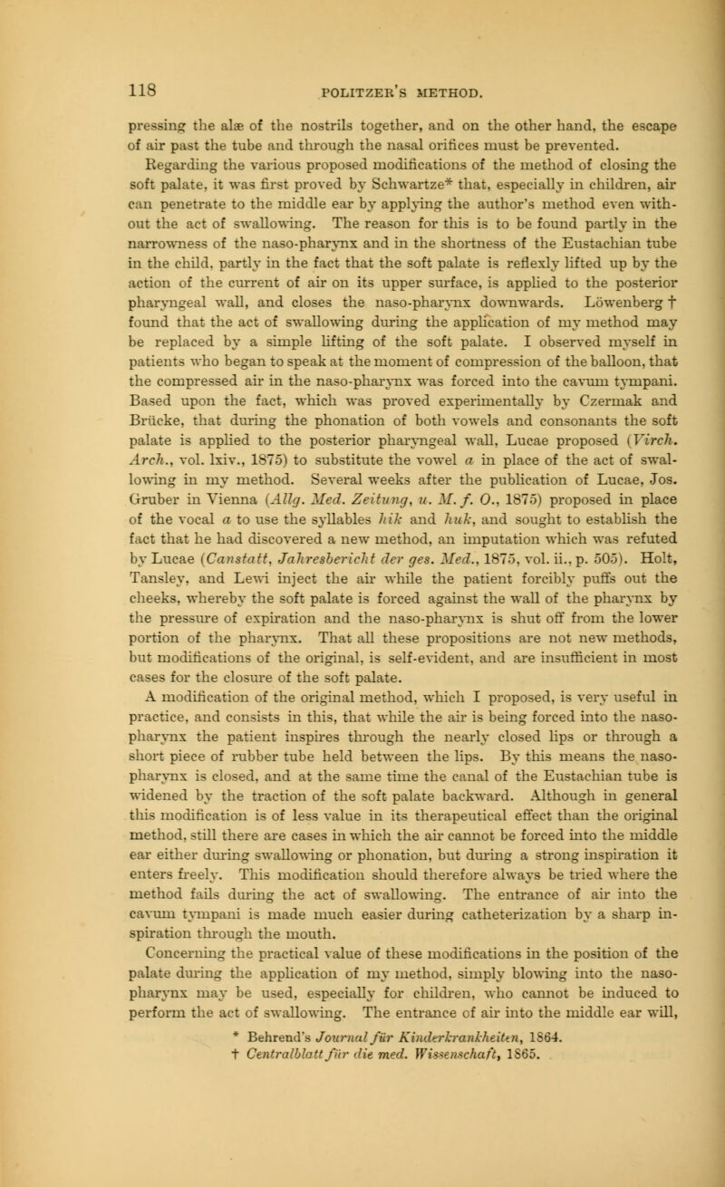 pressing the alae of the nostrils together, and on the other hand, the escape of air past the tube and through the nasal oritices must be prevented. Regarding the various proposed modifications of the method of closing the soft palate, it was first proved by Schwartze* that, especially in children, air can penetrate to the middle ear by applying the author's method even with- out the act of swallowing. The reason for this is to be found partly in the narrowness of the naso-pharynx and in the shortness of the Eustachian tube in the child, partly in the fact that the soft palate is renexly lifted up by the action of the current of air on its upper surface, is applied to the posterior pharyngeal wall, and closes the naso-pharynx downwards. Lowenberg f found that the act of swallowing during the application of my method may be replaced by a simple lifting of the soft palate. I observed myself in patients who began to speak at the moment of compression of the balloon, that the compressed air in the naso-pharynx was forced into the cavuni tympani. Based upon the fact, which was proved experimentally by Czermak and Brlicke, that during the phonation of both vowels and consonants the soft palate is applied to the posterior pharyngeal wall, Lucae proposed (Virch. Arch., vol. lxiv., 1875) to substitute the vowel a in place of the act of swal- lowing in my method. Several weeks after the publication of Lucae, Jos. Cxruber in Vienna (AUg. Med. Zeitung, u. M. f. 0., 1875) proposed in place of the vocal a to use the syllables hik and hnk, and sought to establish the fact that he had discovered a new method, an imputation which was refuted by Lucae (Canstatt, Jahresbericht der ges. Med., 1875, vol. ii., p. 505). Holt, Tansley, and Lewi inject the air while the patient forcibly puffs out the cheeks, whereby the soft palate is forced against the wall of the pharynx by the pressure of expiration and the naso-pharynx is shut off from the lower portion of the pharynx. That all these propositions are not new methods, but modifications of the original, is self-evident, and are insufficient in most cases for the closure of the soft palate. A modification of the original method, which I proposed, is very useful in practice, and consists in this, that while the air is being forced into the naso- pharynx the patient inspires through the nearly closed lips or through a short piece of rubber tube held between the lips. By this means the naso- pharynx is closed, and at the same time the canal of the Eustachian tube is widened by the traction of the soft palate backward. Although in general this modification is of less value in its therapeutical effect than the original method, still there are cases in which the air cannot be forced into the middle ear either during swallowing or phonation, but during a strong inspiration it enters freely. This modification should therefore always be tried where the method fails during the act of swallowing. The entrance of ah' into the cavum tympani is made much easier during catheterization by a sharp in- spiration through the mouth. Concerning the practical value of these modifications in the position of the palate during the application of my method, simply blowing into the naso- pharynx may be used, especially for children, who cannot be induced to perform the act of swallowing. The entrance of air into the middle ear will, * Behrend's Journal filr Kindtrkrankheittn, 1S64. t Centralblattfiir die med. Wissenschaft, 1865.