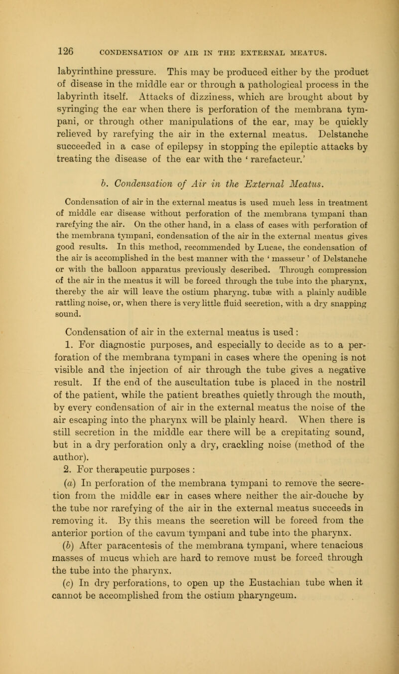 labyrinthine pressure. This may be produced either by the product of disease in the middle ear or through a pathological process in the labyrinth itself. Attacks of dizziness, which are brought about by syringing the ear when there is perforation of the membrana tym- pani, or through other manipulations of the ear, may be quickly relieved by rarefying the air in the external meatus. Delstanche succeeded in a case of epilepsy in stopping the epileptic attacks by treating the disease of the ear with the ' rarefacteur.' b. Condensation of Air in the External Meatus. Condensation of air in the external meatus is used much less in treatment of middle ear disease without perforation of the membrana tympani than rarefying the air. On the other hand, in a class of cases with perforation of the membrana tympani, condensation of the air in the external meatus gives good results. In this method, recommended by Lucae, the condensation of the air is accomplished in the best manner with the ' masseur ' of Delstanche or with the balloon apparatus previously described. Through compression of the air in the meatus it will be forced through the tube into the pharynx, thereby the air will leave the ostium pharyng. tubae with a plainly audible rattling noise, or, when there is very little fluid secretion, with a dry snapping sound. Condensation of air in the external meatus is used: 1. For diagnostic purposes, and especially to decide as to a per- foration of the membrana tympani in cases where the opening is not visible and the injection of air through the tube gives a negative result. If the end of the auscultation tube is placed in the nostril of the patient, while the patient breathes quietly through the mouth, by every condensation of air in the external meatus the noise of the air escaping into the pharynx will be plainly heard. When there is still secretion in the middle ear there will be a crepitating sound, but in a dry perforation only a dry, crackling noise (method of the author). 2. For therapeutic purposes : (a) In perforation of the membrana tympani to remove the secre- tion from the middle ear in cases where neither the air-douche by the tube nor rarefying of the air in the external meatus succeeds in removing it. By this means the secretion will be forced from the anterior portion of the cavum tympani and tube into the pharynx. (b) After paracentesis of the membrana tympani, where tenacious masses of mucus which are hard to remove must be forced through the tube into the pharynx. (c) In dry perforations, to open up the Eustachian tube when it cannot be accomplished from the ostium pharyngeum.