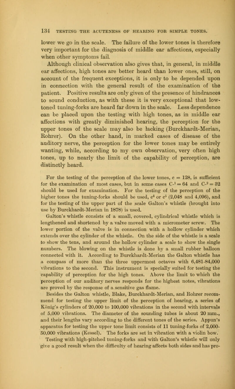lower we go in the scale. The failure of the lower tones is therefore very important for the diagnosis of middle ear affections, especially when other symptoms fail. Although clinical observation also gives that, in general, in middle ear affections, high tones are better heard than lower ones, still, on account of the frequent exceptions, it is only to be depended upon in connection with the general result of the examination of the patient. Positive results are only given of the presence of hindrances to sound conduction, as with these it is very exceptional that low- toned tuning-forks are heard far down in the scale. Less dependence can be placed upon the testing with high tones, as in middle ear affections with greatly diminished hearing, the perception for the upper tones of the scale may also be lacking (Burckhardt-Merian, Rohrer). On the other hand, in marked cases of disease of the auditory nerve, the perception for the lower tones may be entirely wanting, while, according to my own observation, very often high tones, up to nearly the limit of the capability of perception, are distinctly heard. For the testing of the perception of the lower tones, c = 128, is sufficient for the examination of most cases, but in some cases C-1 = 64 and C-2 = 32 should be used for examination. For the testing of the perception of the higher tones the tuning-forks should be used, c4 or c5 (2,048 and 4,096), and for the testing of the upper part of the scale Galton's whistle (brought into use by Burckhardt-Merian in 1878) is used. Galton's whistle consists of a small, covered, cylindrical whistle which is lengthened and shortened by a valve moved with a micrometer screw. The lower portion of the valve is in connection with a hollow cylinder which extends over the cylinder of the whistle. On the side of the whistle is a scale to show the tens, and around the hollow cylinder a scale to show the single numbers. The blowing on the whistle is done by a small rubber balloon connected with it. According to Burckhardt-Merian the Galton whistle has a compass of more than the three uppermost octaves with 6,481-84,000 vibrations to the second. This instrument is specially suited for testing the capability of perception for the high tones. Above the limit to which the perception of our auditory nerves responds for the highest notes, vibrations are proved by the response of a sensitive gas flame. Besides the Galton whistle, Blake, Burckhardt-Merian, and Rohrer recom- mend for testing the upper limit of the perception of hearing, a series of Konig's cylinders of 20,000 to 100,000 vibrations in the second with intervals of 5,000 vibrations. The diameter of the sounding tubes is about 20 mm., and their lengths vary according to the different tones of the series. Appun's apparatus for testing the upper tone limit consists of 11 tuning-forks of 2,000- 50,000 vibrations (Kessel). The forks are set in vibration with a violin bow. Testing with high-pitched timing-forks and with Galton's whistle will only give a good result when the difficulty of hearing affects both sides and has pro-