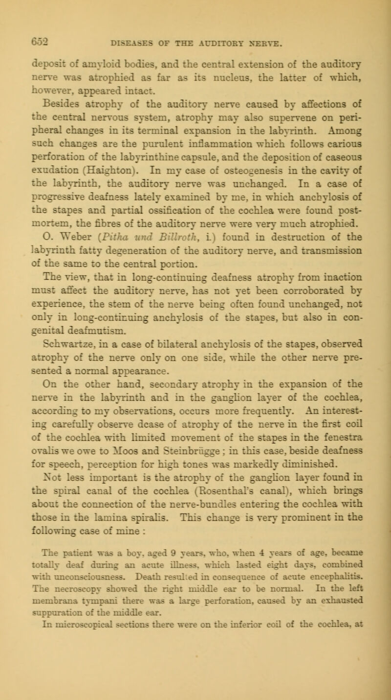 deposit of amyloid bodies, and the central extension of the auditory nerve was atrophied as far as its nucleus, the latter of which, however, appeared intact. Besides atrophy of the auditory nerve caused by affections of the central nervous system, atrophy may also supervene on peri- pheral changes in its terminal expansion in the labyrinth. Among such changes are the purulent inflammation which follows carious perforation of the labyrinthine capsule, and the deposition of caseous exudation (Haighton). In my case of osteogenesis in the cavity of the labyrinth, the auditory nerve was unchanged. In a case of progressive deafness lately examined by me, in which anchylosis of the stapes and partial ossification of the cochlea were found post- mortem, the fibres of the auditory nerve were very much atrophied. O. Weber (Pitha unci Billroth, i.) found in destruction of the labyrinth fatty degeneration of the auditory nerve, and transmission of the same to the central portion. The view, that in long-continuing deafness atrophy from inaction must affect the auditory nerve, has not yet been corroborated by experience, the stem of the nerve being often found unchanged, not only in long-continuing anchylosis of the stapes, but also in con- genital deafmutism. Schwartze, in a case of bilateral anchylosis of the stapes, observed atrophy of the nerve only on one side, while the other nerve pre- sented a normal appearance. On the other hand, secondary atrophy in the expansion of the nerve in the labyrinth and in the ganglion layer of the cochlea, according to my observations, occurs more frequently. An inte: ing carefully observe dcase of atrophy of the nerve in the first coil of the cochlea with limited movement of the stapes in the fen-; - ovalis we owe to Moos and Steinbriigge ; in this case, beside deafness for speech, perception for high tones was markedly diminished. Not less important is the atrophy of the ganglion layer found in the spiral canal of the cochlea (Rosenthal's canal), which brings about the connection of the nerve-bundles entering the cochlea with those in the lamina spiralis. This change is very prominent in the following case of mine : The patient was a boy. aged 9 years, who. when 4 years of age. became totally deaf during an acute illness, which lasted . combined with unconsciousness. Death resulted in consequence of acute encephalitis. The necroscopy showed the right middle ear to be normal. In the left membrana tympani there was a large perforation, caused by an exh:v suppuration of the middle ear. In microscopical sections there were on the inferior coil of the cochlea, at