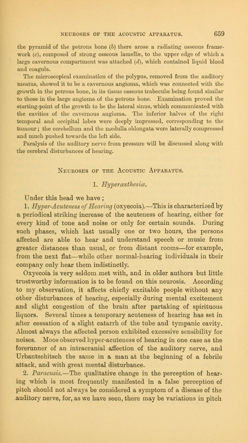 the pyramid of the petrous bone (b) there arose a radiating osseous frame- work (c), composed of strong osseous lamellae, to the upper edge of which a large cavernous compartment was attached (d), which contained liquid blood and coagula. The microscopical examination of the polypus, removed from the auditor}- meatus, showed it to be a cavernous angioma, which was connected with the growth in the petrous bone, in its tissue osseous trabecular being found similar to those in the large angioma of the petrous bone. Examination proved the starting-point of the growth to be the lateral sinus, which communicated with the cavities of the cavernous angioma. The inferior halves of the right temporal and occipital lobes were deeply impressed, corresponding to the tumour; the cerebellum and the medulla oblongata were laterally compressed and much pushed towards the left side. Paralysis of the auditory nerve from pressure will be discussed along with the cerebral disturbances of hearing. Neuroses of the Acoustic Apparatus. 1. Hyperesthesia. Under this head we have ; 1. Hyper-Acuteness of Hearing (oxyecoia).—This is characterized by a periodical striking increase of the acuteness of hearing, either for every kind of tone and noise or only for certain sounds. During such phases, which last usually one or two hours, the persons affected are able to hear and understand speech or music from greater distances than usual, or from distant rooms—for example, from the next flat—while other normal-hearing individuals in their company only hear them indistinctly. Oxyecoia is very seldom met with, and in older authors but little trustworthy information is to be found on this neurosis. According to my observation, it affects chiefly excitable people without any other disturbances of hearing, especially during mental excitement and slight congestion of the brain after partaking of spirituous liquors. Several times a temporary acuteness of hearing has set in after cessation of a slight catarrh of the tube and tympanic cavity. Almost always the affected person exhibited excessive sensibility for noises. Moos observed hyper-acuteness of hearing in one case as the forerunner of an intracranial affection of the auditory nerve, and Urbantschitsch the same in a man at the beginning of a febrile attack, and with great mental disturbance. 2. Paracusis.—The qualitative change in the perception of hear- ing which is most frequently manifested in a false perception of pitch should not always be considered a symptom of a disease of the auditory nerve, for, as we have seen, there may be variations in pitch