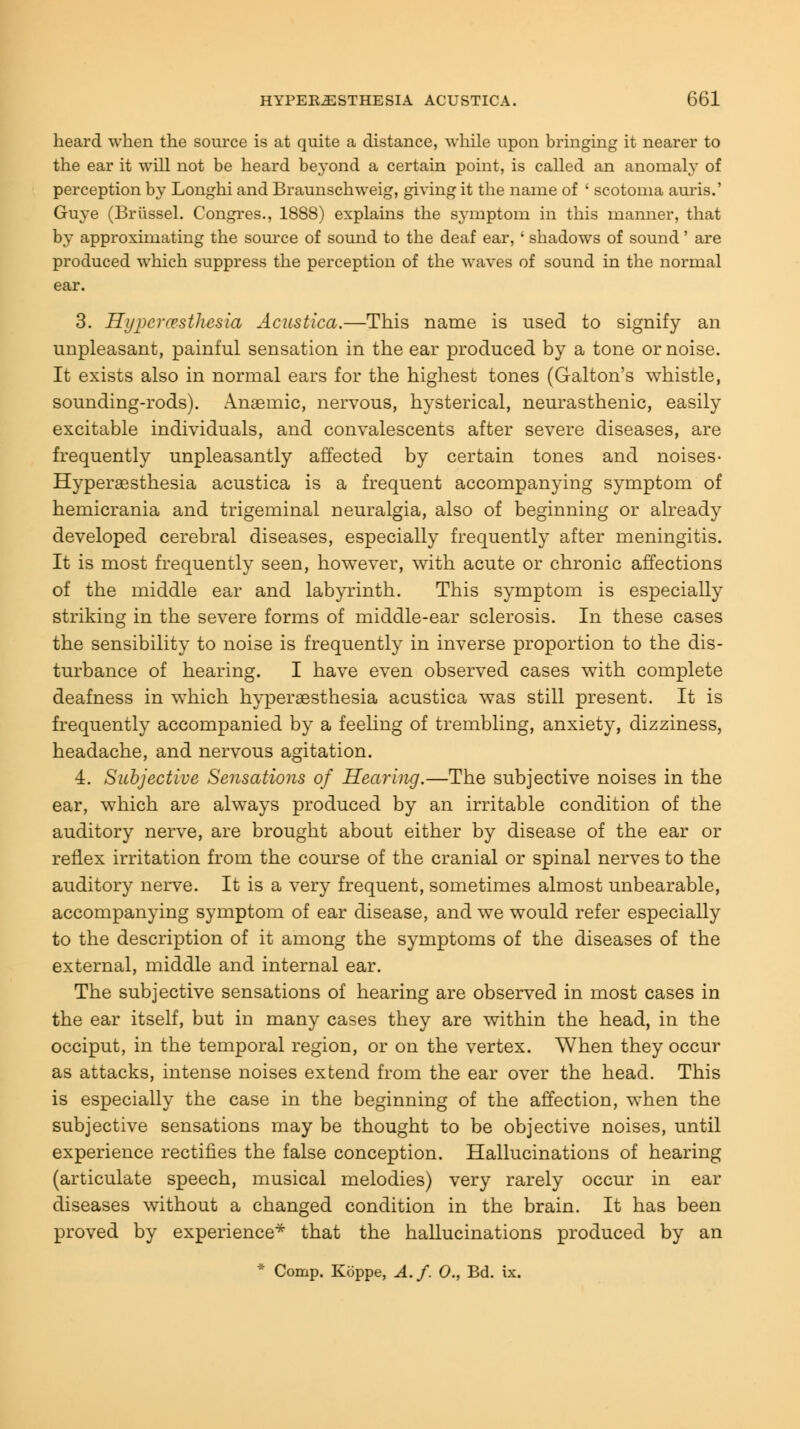 heard when the source is at quite a distance, while upon bringing it nearer to the ear it will not be heard beyond a certain point, is called an anomaly of perception by Longhi and Braunschweig, giving it the name of ' scotoma auris.' Guye (Briissel. Congres., 1888) explains the symptom in this manner, that by approximating the source of sound to the deaf ear, ' shadows of sound' are produced which suppress the perception of the waves of sound in the normal ear. 3. Hypcrresthesia Acustica.—This name is used to signify an unpleasant, painful sensation in the ear produced by a tone or noise. It exists also in normal ears for the highest tones (Galton's whistle, sounding-rods). Anseinic, nervous, hysterical, neurasthenic, easily excitable individuals, and convalescents after severe diseases, are frequently unpleasantly affected by certain tones and noises- Hyperesthesia acustica is a frequent accompanying symptom of hemicrania and trigeminal neuralgia, also of beginning or already developed cerebral diseases, especially frequently after meningitis. It is most frequently seen, however, with acute or chronic affections of the middle ear and labyrinth. This symptom is especially striking in the severe forms of middle-ear sclerosis. In these cases the sensibility to noise is frequently in inverse proportion to the dis- turbance of hearing. I have even observed cases with complete deafness in which hyperesthesia acustica was still present. It is frequently accompanied by a feeling of trembling, anxiety, dizziness, headache, and nervous agitation. 4. Subjective Sensations of Hearing.—The subjective noises in the ear, which are always produced by an irritable condition of the auditory nerve, are brought about either by disease of the ear or reflex irritation from the course of the cranial or spinal nerves to the auditory nerve. It is a very frequent, sometimes almost unbearable, accompanying symptom of ear disease, and we would refer especially to the description of it among the symptoms of the diseases of the external, middle and internal ear. The subjective sensations of hearing are observed in most cases in the ear itself, but in many cases they are within the head, in the occiput, in the temporal region, or on the vertex. When they occur as attacks, intense noises extend from the ear over the head. This is especially the case in the beginning of the affection, when the subjective sensations may be thought to be objective noises, until experience rectifies the false conception. Hallucinations of hearing (articulate speech, musical melodies) very rarely occur in ear diseases without a changed condition in the brain. It has been proved by experience* that the hallucinations produced by an * Comp. Koppe, A.f. 0., Bd. ix.